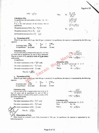 N02 gas. At equilibrium, the reaction 1s represented by the
That is.
Calculation of Kr
As Kr= Kc (RT)'" and here .1n = 2 - 2 = 0
Thus. K,. "° Kc
K -· ~...!
I' -- (a ~ r II h-.r IThat is,
Calculation of K,.
As Kl' " K, (RT)''" and here .1n = 2 · 2 -r: 0
Tints. K1• z: Kc
4(11- I I
_,_
~X 4a
4a 41a · ,,.·I'
/~1! x P,!
(P,,,)2
Thus.
2 N01e1
0
2x mol
2 Hl,~1
0
2x mol
. ca-,.,
The molar concentration ofN2 = -1.- moll."
1·1 I . 'O ,,,_,., Iic mo ar concentration of 2 "' -1.- mo L
~< molar concentration of NO " ~,· moll
~ (; / Thus. K, - / .~:~;;;;, 1
~ Di~sociation of N.o, .
When heated in a closed vessel. N20~ dissociated to
following equation
Calculation of Kc
Let us a mol of N2 is heated with b mol of 02 in V
liter of vessel and at equilibrium 2x mol of NO is
produced. Thus (a-x) moles of N2 and (b- x ) moles of 02
gas remain undissociate.
At equilibrium.
021e1
b
[b-x) mo!
+,N2«e1
a mol
(a-x) mo!
At primary state:
At equilibrium:
Calculation of Kc
Let us a mol of H, is heated with b mol of 12 in V liter
of vessel and at equilibrium 2x mo! of ill is produced.
Thus (a-x) moles of H2 and (f>-l)t) moles of ij.gas remain
undissociatc. : . .
At equilibrium.
lhc molar concentration of H2 = 1'1;·' 1
moll.
Thl' molar concentration of 12 .~ T moll.
The molar concentration of HI -.· ~.' moll."
.. fHll:
Thus. K< = IH1111. I
12 1a1
b
(b-xj mol
H2,a1 +
At primary state; a mol
At equilibrium: (a-x) mol
and the parual pressure of 12 is /~. · 2~,
P
Calculation of Kr
At equilibrium, the total number of moles r: 2a 2x 1
X I X 2a
If p is the total pressure of the mixture. then at
equilibrium:
The partial pressure of HI is P =
2"- ~.r pIll 211
The partial pressure of II! is P - ...LpII.' :!11 ·
__,_
4f t1 ·· r )1
v, Formation of NO
When N2 gas reacts with 02 gas. then NO gas is produced: At equilibrium, the reaction is represented by the following
equation
iv. Formation of HI
When 11.' gas reacts with I! gas. then HI gas is produced. At equilibrium. the reaction is represented by the following
equation
Page 6 of 12
Md.
Imran
Nur
Manik
 