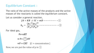 Equilibrium Constant :
The ratio of the active masses of the products and the active
masses of the reactants is called the equilibrium constant.
Let us consider a general reaction,
𝑱𝑨 + 𝑲𝑩 ⇄ 𝒍𝑪 + 𝒎𝑫 −−−−−−− −①
𝒌 𝒑 =
𝒑 𝑪
𝒍
𝒑 𝑫
𝒎
𝑷 𝑨
𝒋 𝑷 𝑩
𝒌
−−−−−−−−−− −②
For ideal gas,
Pv=nRT
⇒ P=
𝒏
𝒗
𝑹𝑻
⇒P = CRT [C = concentration ]
Now, we are put the value of p in ①
 