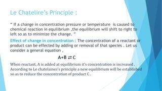 Le Chatelire’s Principle :
“ If a change in concentration pressure or temperature is caused to
chemical reaction in equilibrium ,the equilibrium will shift to right to
left so as to minimize the change. ”
Effect of change in concentration : The concentration of a reactant or
product can be effected by adding or removal of that species . Let us
consider a general equation ,
A+B ⇄ C
When reactant, A is added at equilibrium it’s concentration is increased .
According to Le chatelaines’s principle a new equilibrium will be established
so as to reduce the concentration of product C .
 