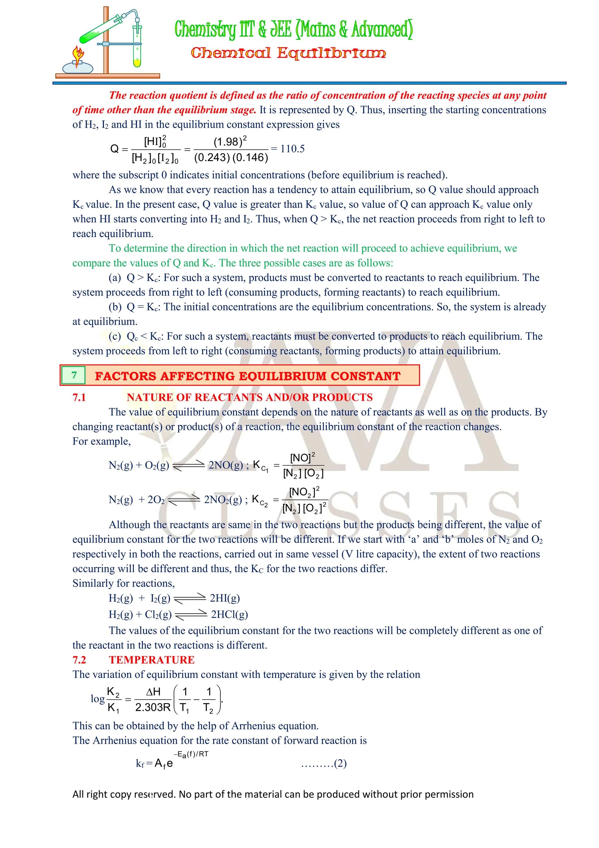 All right copy reserved. No part of the material can be produced without prior permission
The reaction quotient is defined as the ratio of concentration of the reacting species at any point
of time other than the equilibrium stage. It is represented by Q. Thus, inserting the starting concentrations
of H2, I2 and HI in the equilibrium constant expression gives
)
146
.
0
(
)
243
.
0
(
)
98
.
1
(
]
[
]
H
[
]
H
[
Q
2
0
2
0
2
2
0


I
I
= 110.5
where the subscript 0 indicates initial concentrations (before equilibrium is reached).
As we know that every reaction has a tendency to attain equilibrium, so Q value should approach
Kc value. In the present case, Q value is greater than Kc value, so value of Q can approach Kc value only
when HI starts converting into H2 and I2. Thus, when Q > Kc, the net reaction proceeds from right to left to
reach equilibrium.
To determine the direction in which the net reaction will proceed to achieve equilibrium, we
compare the values of Q and Kc. The three possible cases are as follows:
(a) Q > Kc: For such a system, products must be converted to reactants to reach equilibrium. The
system proceeds from right to left (consuming products, forming reactants) to reach equilibrium.
(b) Q = Kc: The initial concentrations are the equilibrium concentrations. So, the system is already
at equilibrium.
(c) Qc < Kc: For such a system, reactants must be converted to products to reach equilibrium. The
system proceeds from left to right (consuming reactants, forming products) to attain equilibrium.
7.1 NATURE OF REACTANTS AND/OR PRODUCTS
The value of equilibrium constant depends on the nature of reactants as well as on the products. By
changing reactant(s) or product(s) of a reaction, the equilibrium constant of the reaction changes.
For example,
N2(g) + O2(g) 2NO(g) ;
]
O
[
]
N
[
]
NO
[
K
2
2
2
1
C 
N2(g) + 2O2 2NO2(g) ; 2
2
2
2
2
2
C
]
O
[
]
N
[
]
NO
[
K 
Although the reactants are same in the two reactions but the products being different, the value of
equilibrium constant for the two reactions will be different. If we start with ‘a’ and ‘b’ moles of N2 and O2
respectively in both the reactions, carried out in same vessel (V litre capacity), the extent of two reactions
occurring will be different and thus, the KC for the two reactions differ.
Similarly for reactions,
H2(g) + I2(g) 2HI(g)
H2(g) + Cl2(g) 2HCl(g)
The values of the equilibrium constant for the two reactions will be completely different as one of
the reactant in the two reactions is different.
7.2 TEMPERATURE
The variation of equilibrium constant with temperature is given by the relation
log .
T
1
T
1
R
303
.
2
H
K
K
2
1
1
2











This can be obtained by the help of Arrhenius equation.
The Arrhenius equation for the rate constant of forward reaction is
kf =
RT
/
)
f
(
a
E
f e
A

………(2)
FACTORS AFFECTING EQUILIBRIUM CONSTANT
7
 
