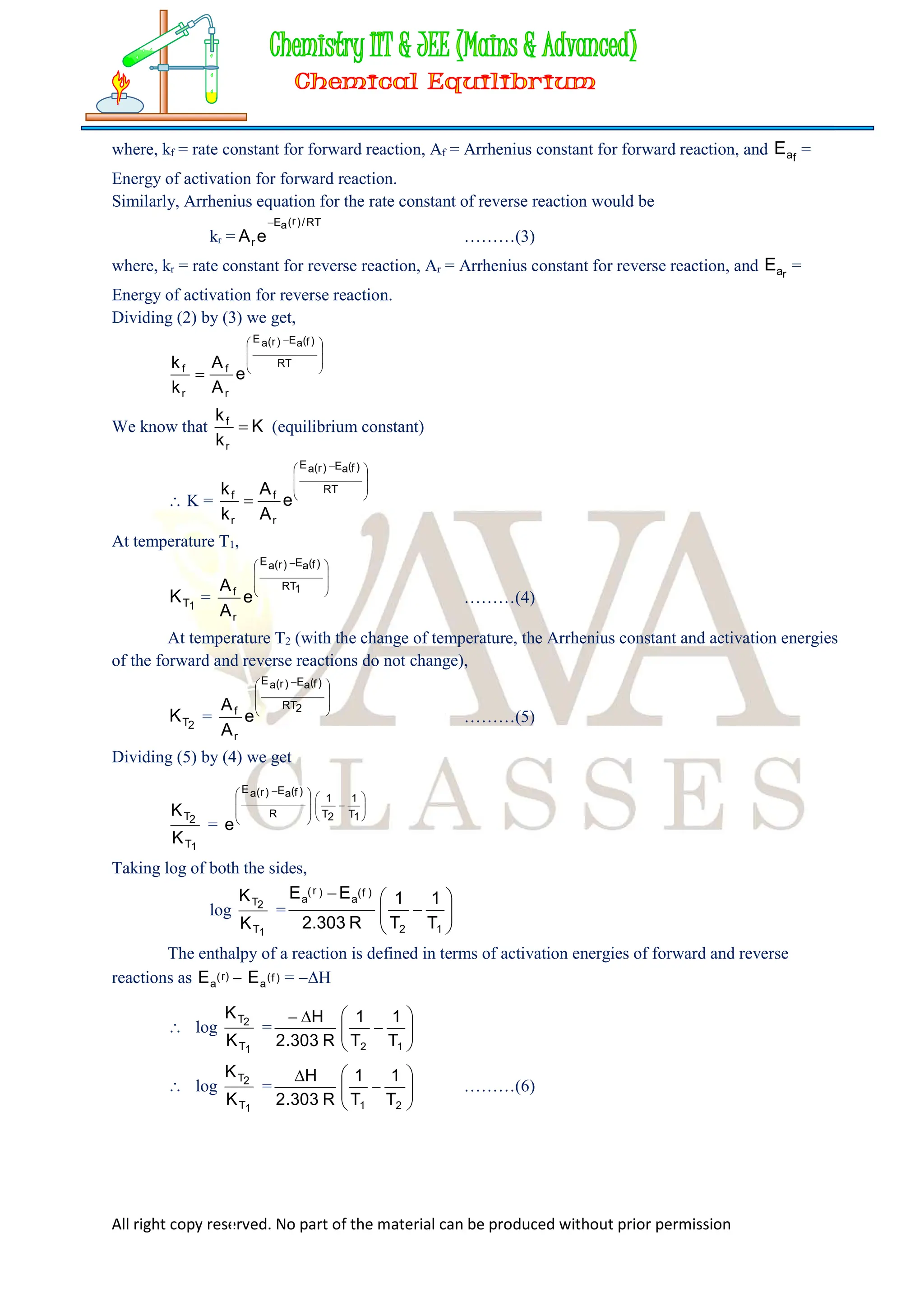 All right copy reserved. No part of the material can be produced without prior permission
where, kf = rate constant for forward reaction, Af = Arrhenius constant for forward reaction, and f
a
E =
Energy of activation for forward reaction.
Similarly, Arrhenius equation for the rate constant of reverse reaction would be
kr =
RT
/
)
r
(
a
E
r e
A

………(3)
where, kr = rate constant for reverse reaction, Ar = Arrhenius constant for reverse reaction, and r
a
E =
Energy of activation for reverse reaction.
Dividing (2) by (3) we get,







 

RT
)
f
(
a
E
)
r
(
a
E
r
f
r
f
e
A
A
k
k
We know that K
k
k
r
f
 (equilibrium constant)
 K =







 

RT
)
f
(
a
E
)
r
(
a
E
r
f
r
f
e
A
A
k
k
At temperature T1,
1
T
K =







 
1
RT
)
f
(
a
E
)
r
(
a
E
r
f
e
A
A
………(4)
At temperature T2 (with the change of temperature, the Arrhenius constant and activation energies
of the forward and reverse reactions do not change),
2
T
K =







 
2
RT
)
f
(
a
E
)
r
(
a
E
r
f
e
A
A
………(5)
Dividing (5) by (4) we get
1
T
2
T
K
K
=
















 
1
T
1
2
T
1
R
)
f
(
a
E
)
r
(
a
E
e
Taking log of both the sides,
log
1
T
2
T
K
K
= 









1
2
)
f
(
a
)
r
(
a
T
1
T
1
R
303
.
2
E
E
The enthalpy of a reaction is defined in terms of activation energies of forward and reverse
reactions as )
f
(
a
)
r
(
a E
E  = H
 log
1
T
2
T
K
K
= 










1
2 T
1
T
1
R
303
.
2
H
 log
1
T
2
T
K
K
= 









2
1 T
1
T
1
R
303
.
2
H
………(6)
 