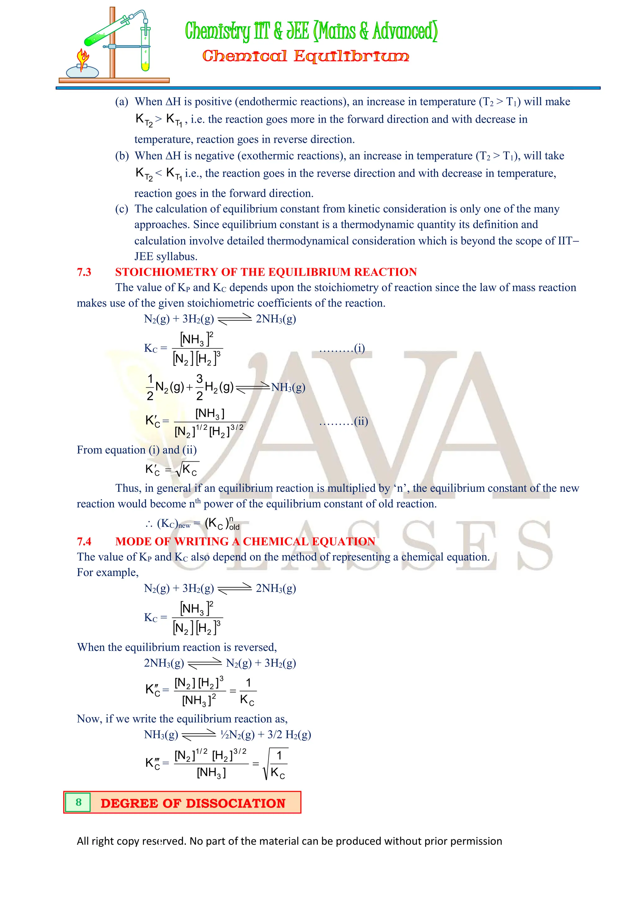 All right copy reserved. No part of the material can be produced without prior permission
(a) When H is positive (endothermic reactions), an increase in temperature (T2 > T1) will make
2
T
K > 1
T
K , i.e. the reaction goes more in the forward direction and with decrease in
temperature, reaction goes in reverse direction.
(b) When H is negative (exothermic reactions), an increase in temperature (T2 > T1), will take
2
T
K < 1
T
K i.e., the reaction goes in the reverse direction and with decrease in temperature,
reaction goes in the forward direction.
(c) The calculation of equilibrium constant from kinetic consideration is only one of the many
approaches. Since equilibrium constant is a thermodynamic quantity its definition and
calculation involve detailed thermodynamical consideration which is beyond the scope of IIT
JEE syllabus.
7.3 STOICHIOMETRY OF THE EQUILIBRIUM REACTION
The value of KP and KC depends upon the stoichiometry of reaction since the law of mass reaction
makes use of the given stoichiometric coefficients of the reaction.
N2(g) + 3H2(g) 2NH3(g)
KC =
 
  3
2
2
2
3
H
N
NH
………(i)
)
g
(
H
2
3
)
g
(
N
2
1
2
2  NH3(g)
C
K = 2
/
3
2
2
/
1
2
3
]
H
[
]
N
[
]
NH
[
………(ii)
From equation (i) and (ii)
C
C K
K 

Thus, in general if an equilibrium reaction is multiplied by ‘n’, the equilibrium constant of the new
reaction would become nth
power of the equilibrium constant of old reaction.
 (KC)new = n
old
C )
K
(
7.4 MODE OF WRITING A CHEMICAL EQUATION
The value of KP and KC also depend on the method of representing a chemical equation.
For example,
N2(g) + 3H2(g) 2NH3(g)
KC =
 
  3
2
2
2
3
H
N
NH
When the equilibrium reaction is reversed,
2NH3(g) N2(g) + 3H2(g)
C
K 
 =
C
2
3
3
2
2
K
1
]
NH
[
]
H
[
]
N
[

Now, if we write the equilibrium reaction as,
NH3(g) ½N2(g) + 3/2 H2(g)
C
K 

 =
C
3
2
/
3
2
2
/
1
2
K
1
]
NH
[
]
H
[
]
N
[

DEGREE OF DISSOCIATION
8
 