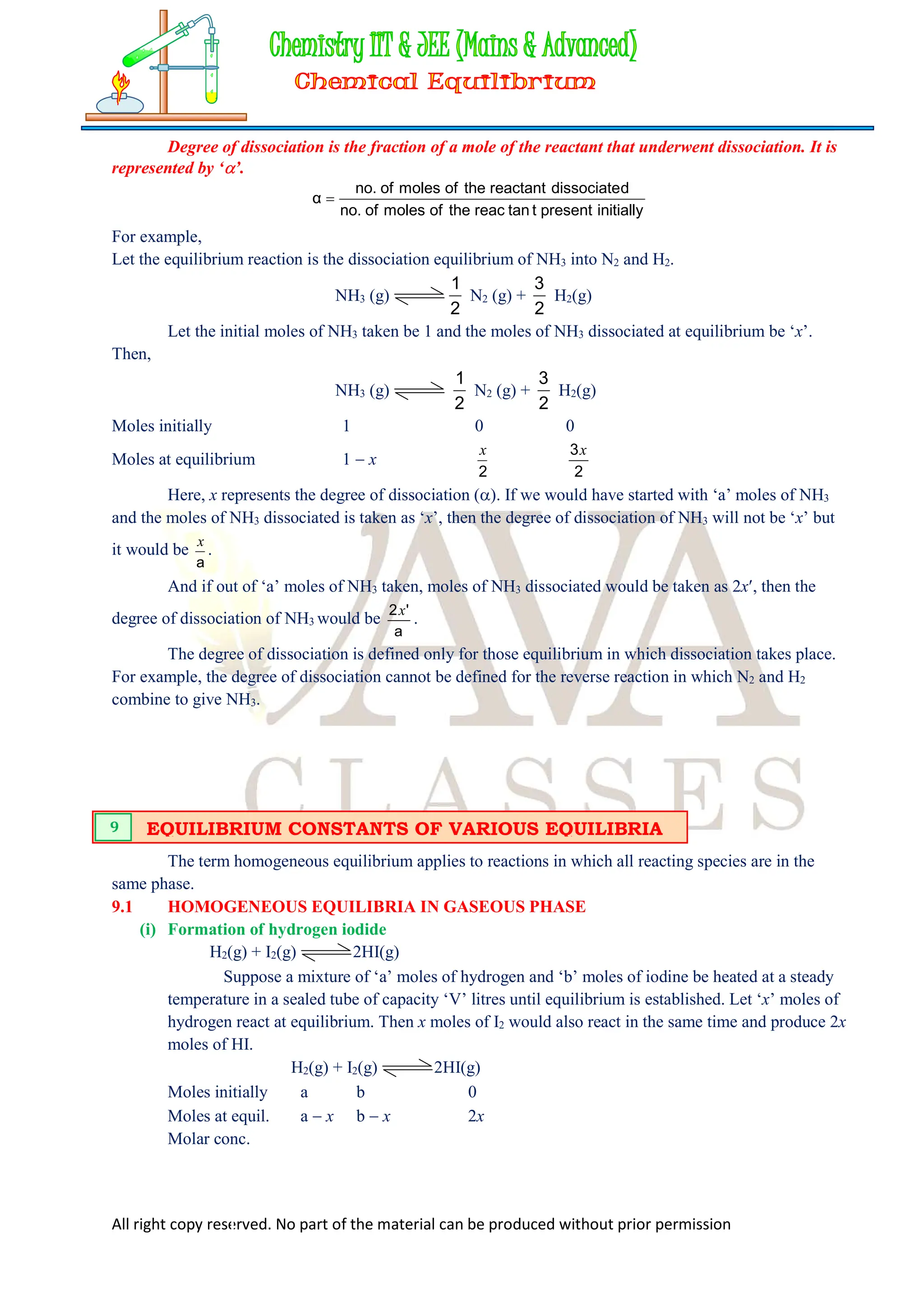 All right copy reserved. No part of the material can be produced without prior permission
Degree of dissociation is the fraction of a mole of the reactant that underwent dissociation. It is
represented by ‘’.
initially
present
t
tan
reac
the
of
moles
of
no.
d
dissociate
reactant
the
of
moles
of
no.
α 
For example,
Let the equilibrium reaction is the dissociation equilibrium of NH3 into N2 and H2.
NH3 (g)
2
1
N2 (g) +
2
3
H2(g)
Let the initial moles of NH3 taken be 1 and the moles of NH3 dissociated at equilibrium be ‘x’.
Then,
NH3 (g)
2
1
N2 (g) +
2
3
H2(g)
Moles initially 1 0 0
Moles at equilibrium 1  x
2
x
2
3x
Here, x represents the degree of dissociation (). If we would have started with ‘a’ moles of NH3
and the moles of NH3 dissociated is taken as ‘x’, then the degree of dissociation of NH3 will not be ‘x’ but
it would be
a
x
.
And if out of ‘a’ moles of NH3 taken, moles of NH3 dissociated would be taken as 2x, then the
degree of dissociation of NH3 would be
a
'
2x
.
The degree of dissociation is defined only for those equilibrium in which dissociation takes place.
For example, the degree of dissociation cannot be defined for the reverse reaction in which N2 and H2
combine to give NH3.
The term homogeneous equilibrium applies to reactions in which all reacting species are in the
same phase.
9.1 HOMOGENEOUS EQUILIBRIA IN GASEOUS PHASE
(i) Formation of hydrogen iodide
H2(g) + I2(g) 2HI(g)
Suppose a mixture of ‘a’ moles of hydrogen and ‘b’ moles of iodine be heated at a steady
temperature in a sealed tube of capacity ‘V’ litres until equilibrium is established. Let ‘x’ moles of
hydrogen react at equilibrium. Then x moles of I2 would also react in the same time and produce 2x
moles of HI.
H2(g) + I2(g) 2HI(g)
Moles initially a b 0
Moles at equil. a  x b  x 2x
Molar conc.
EQUILIBRIUM CONSTANTS OF VARIOUS EQUILIBRIA
9
 