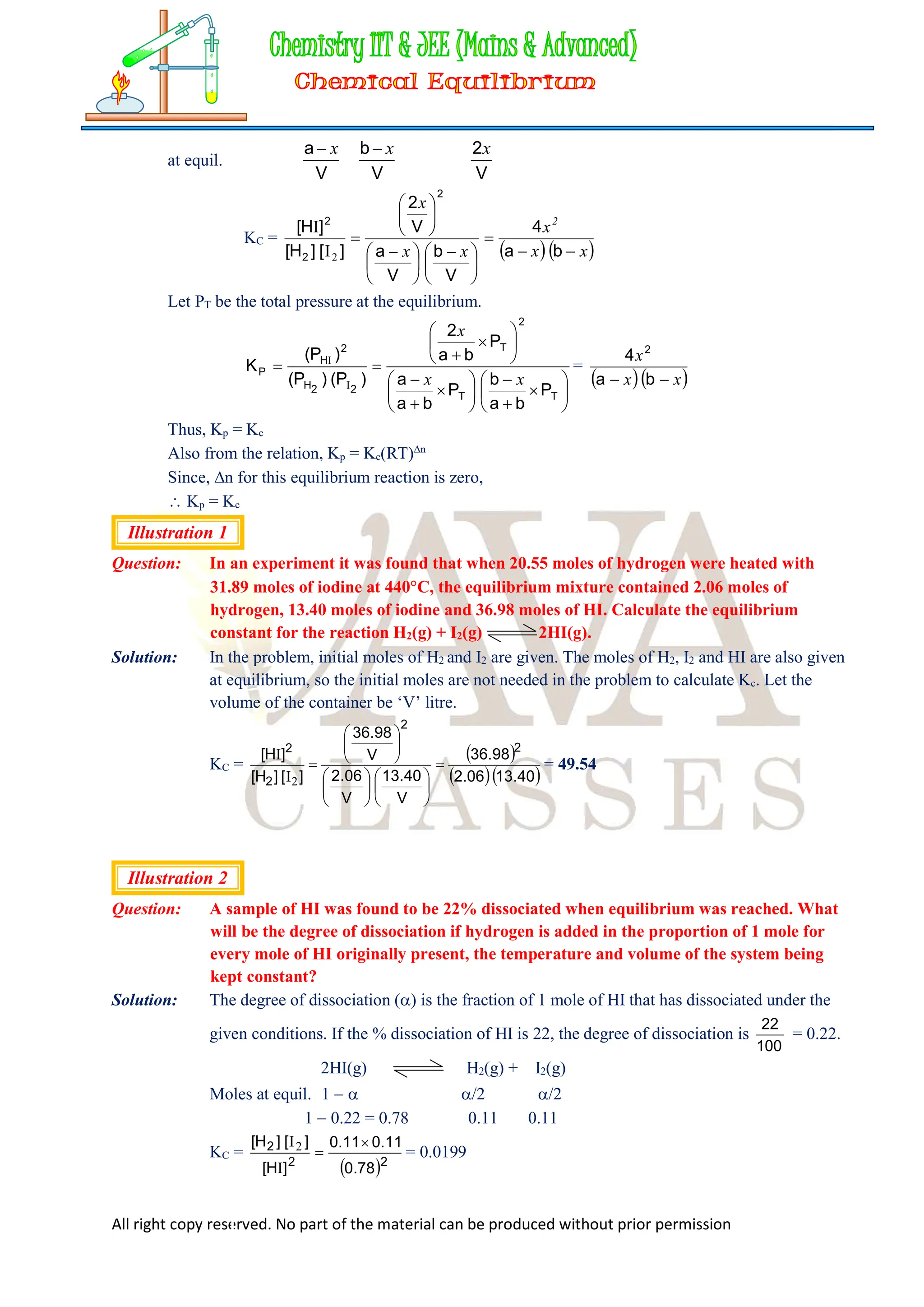 All right copy reserved. No part of the material can be produced without prior permission
at equil.
V
a x

V
b x

V
2x
KC =
  
x
x
x
x
x
x
2








 





 







b
a
4
V
b
V
a
V
2
]
[
]
H
[
]
H
[
2
2
2
2
I
I
Let PT be the total pressure at the equilibrium.




























T
T
2
T
2
2
H
2
H
P
P
b
a
b
P
b
a
a
P
b
a
2
)
P
(
)
P
(
)
P
(
K
x
x
x
I
I
=
  
x
x
x

 b
a
4 2
Thus, Kp = Kc
Also from the relation, Kp = Kc(RT)n
Since, n for this equilibrium reaction is zero,
 Kp = Kc
Illustration 1
Question: In an experiment it was found that when 20.55 moles of hydrogen were heated with
31.89 moles of iodine at 440C, the equilibrium mixture contained 2.06 moles of
hydrogen, 13.40 moles of iodine and 36.98 moles of HI. Calculate the equilibrium
constant for the reaction H2(g) + I2(g) 2HI(g).
Solution: In the problem, initial moles of H2 and I2 are given. The moles of H2, I2 and HI are also given
at equilibrium, so the initial moles are not needed in the problem to calculate Kc. Let the
volume of the container be ‘V’ litre.
KC =
 
  
40
.
13
06
.
2
98
.
36
V
40
.
13
V
06
.
2
V
98
.
36
]
[
]
H
[
]
H
[ 2
2
2
2




















2
I
I
= 49.54
Illustration 2
Question: A sample of HI was found to be 22% dissociated when equilibrium was reached. What
will be the degree of dissociation if hydrogen is added in the proportion of 1 mole for
every mole of HI originally present, the temperature and volume of the system being
kept constant?
Solution: The degree of dissociation () is the fraction of 1 mole of HI that has dissociated under the
given conditions. If the % dissociation of HI is 22, the degree of dissociation is
100
22
= 0.22.
2HI(g) H2(g) + I2(g)
Moles at equil. 1   /2 /2
1  0.22 = 0.78 0.11 0.11
KC =
 2
2
2
78
.
0
11
.
0
11
.
0
]
H
[
]
[
]
H
[ 

I
I2
= 0.0199
 