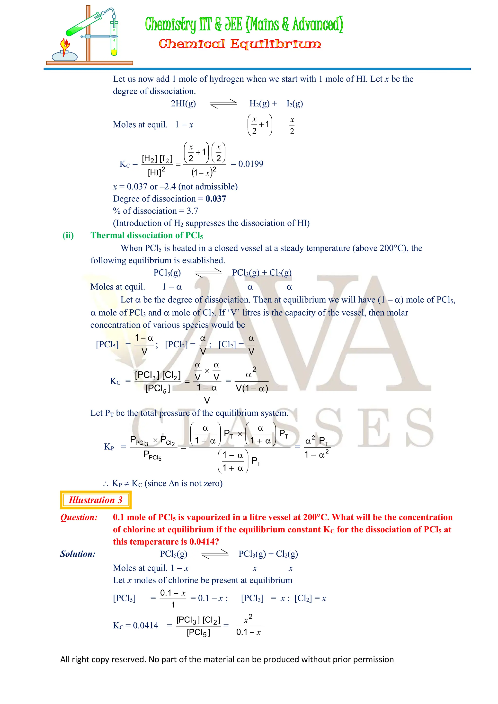 All right copy reserved. No part of the material can be produced without prior permission
Let us now add 1 mole of hydrogen when we start with 1 mole of HI. Let x be the
degree of dissociation.
2HI(g) H2(g) + I2(g)
Moles at equil. 1  x 





1
2
x
2
x
KC =
 2
2
2
1
2
1
2
]
H
[
]
[
]
H
[
x
x
x















I
I2
= 0.0199
x = 0.037 or –2.4 (not admissible)
Degree of dissociation = 0.037
% of dissociation = 3.7
(Introduction of H2 suppresses the dissociation of HI)
(ii) Thermal dissociation of PCl5
When PCl5 is heated in a closed vessel at a steady temperature (above 200C), the
following equilibrium is established.
PCl5(g) PCl3(g) + Cl2(g)
Moles at equil. 1    
Let  be the degree of dissociation. Then at equilibrium we will have (1 – ) mole of PCl5,
 mole of PCl3 and  mole of Cl2. If ‘V’ litres is the capacity of the vessel, then molar
concentration of various species would be
[PCl5] =
1 
V
; [PCl3] =

V
; [Cl2] =

V
KC =
V
1
V
V
]
PCl
[
]
Cl
[
]
PCl
[
5
2
3





 =


2
1
V( )

Let PT be the total pressure of the equilibrium system.
KP =
T
T
T
5
PCl
2
Cl
3
PCl
P
1
1
P
1
P
1
P
P
P





































= 2
T
2
1
P



 KP  KC (since n is not zero)
Illustration 3
Question: 0.1 mole of PCl5 is vapourized in a litre vessel at 200C. What will be the concentration
of chlorine at equilibrium if the equilibrium constant KC for the dissociation of PCl5 at
this temperature is 0.0414?
Solution: PCl5(g) PCl3(g) + Cl2(g)
Moles at equil. 1  x x x
Let x moles of chlorine be present at equilibrium
[PCl5] =
1
1
.
0 x

= 0.1 – x ; [PCl3] = x ; [Cl2] = x
KC = 0.0414 =
]
PCl
[
]
Cl
[
]
PCl
[
5
2
3
=
x
x

1
.
0
2
 