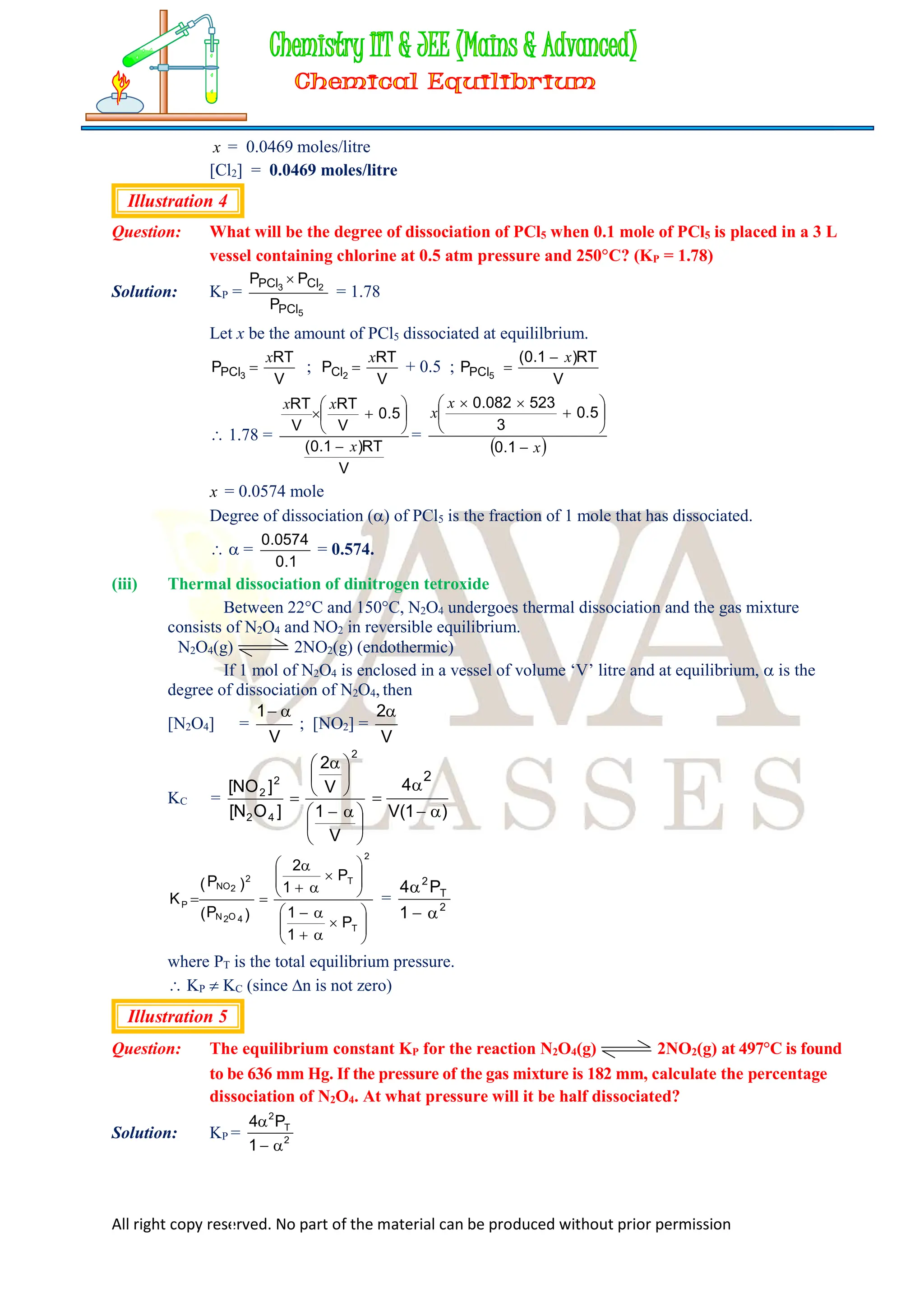 All right copy reserved. No part of the material can be produced without prior permission
x = 0.0469 moles/litre
[Cl2] = 0.0469 moles/litre
Illustration 4
Question: What will be the degree of dissociation of PCl5 when 0.1 mole of PCl5 is placed in a 3 L
vessel containing chlorine at 0.5 atm pressure and 250C? (KP = 1.78)
Solution: KP =
5
2
3
PCl
Cl
PCl
P
P
P 
= 1.78
Let x be the amount of PCl5 dissociated at equililbrium.
V
RT
P 3
PCl
x
 ;
V
RT
P 2
Cl
x
 + 0.5 ;
V
RT
)
1
.
0
(
P 5
PCl
x


 1.78 =
V
RT
)
1
.
0
(
5
.
0
V
RT
V
RT
x
x
x









=
 
x
x
x










1
.
0
5
.
0
3
523
082
.
0
x = 0.0574 mole
Degree of dissociation () of PCl5 is the fraction of 1 mole that has dissociated.
  =
1
.
0
0574
.
0
= 0.574.
(iii) Thermal dissociation of dinitrogen tetroxide
Between 22C and 150C, N2O4 undergoes thermal dissociation and the gas mixture
consists of N2O4 and NO2 in reversible equilibrium.
N2O4(g) 2NO2(g) (endothermic)
If 1 mol of N2O4 is enclosed in a vessel of volume ‘V’ litre and at equilibrium,  is the
degree of dissociation of N2O4, then
[N2O4] =
1 
V
; [NO2] =
2
V
KC =





 






 

V
1
V
2
]
O
N
[
]
NO
[
2
4
2
2
2


4
1
2


V( )



























T
2
T
4
O
2
N
2
2
NO
P
P
1
1
P
1
2
)
P
(
)
P
(
K = 2
T
2
1
P
4



where PT is the total equilibrium pressure.
 KP  KC (since n is not zero)
Illustration 5
Question: The equilibrium constant KP for the reaction N2O4(g) 2NO2(g) at 497C is found
to be 636 mm Hg. If the pressure of the gas mixture is 182 mm, calculate the percentage
dissociation of N2O4. At what pressure will it be half dissociated?
Solution: KP = 2
T
2
1
P
4



 