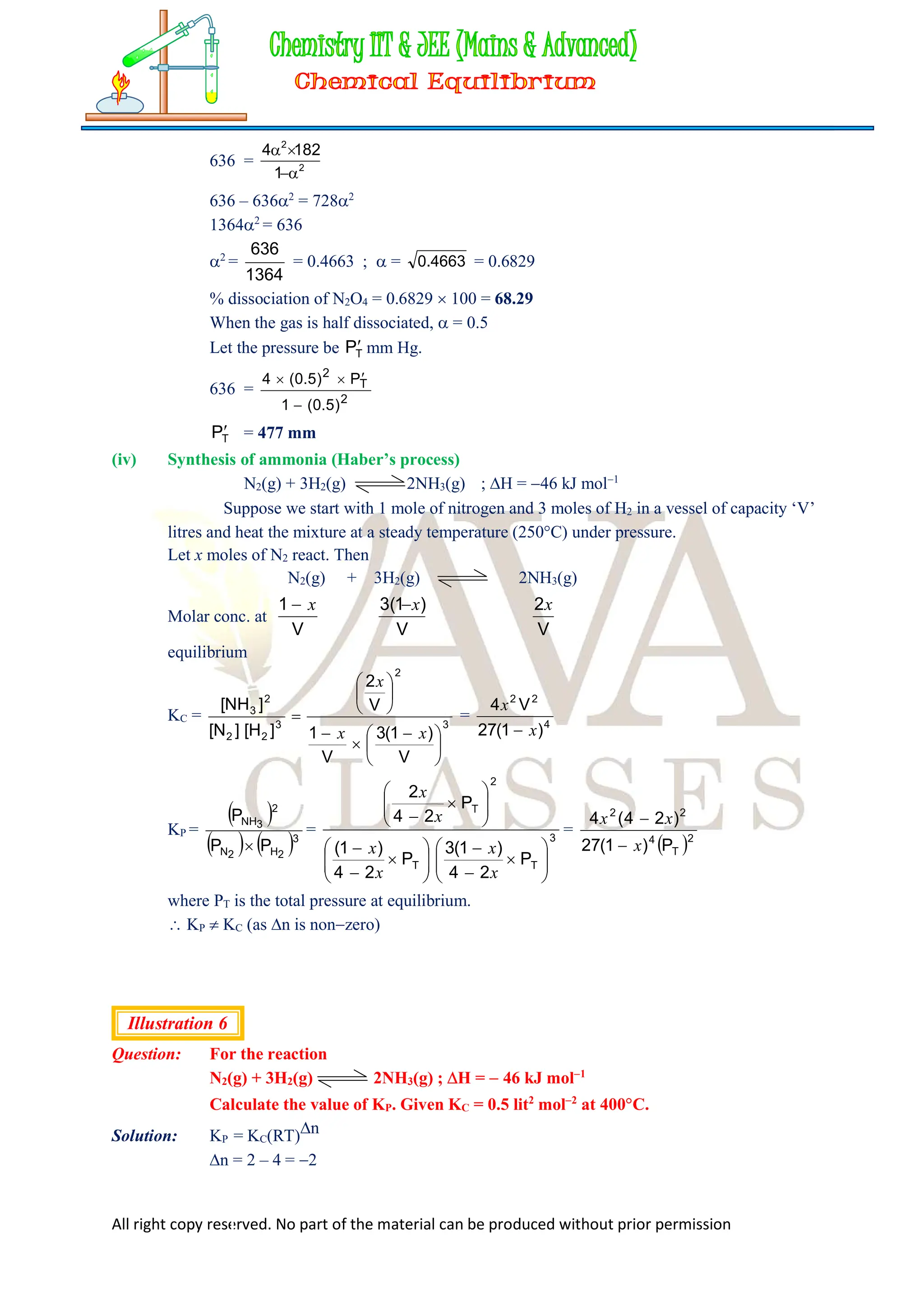 All right copy reserved. No part of the material can be produced without prior permission
636 = 2
2
1
182
4




636 – 6362
= 7282
13642
= 636
2
=
636
1364
= 0.4663 ;  = 4663
.
0 = 0.6829
% dissociation of N2O4 = 0.6829  100 = 68.29
When the gas is half dissociated,  = 0.5
Let the pressure be T
P mm Hg.
636 =
2
T
2
)
5
.
0
(
1
P
)
5
.
0
(
4




T
P = 477 mm
(iv) Synthesis of ammonia (Haber’s process)
N2(g) + 3H2(g) 2NH3(g) ; H = 46 kJ mol1
Suppose we start with 1 mole of nitrogen and 3 moles of H2 in a vessel of capacity ‘V’
litres and heat the mixture at a steady temperature (250C) under pressure.
Let x moles of N2 react. Then
N2(g) + 3H2(g) 2NH3(g)
Molar conc. at
V
1 x

V
)
1
(
3 x

V
2x
equilibrium
KC = 3
2
3
2
2
2
3
V
)
1
(
3
V
1
V
2
]
H
[
]
N
[
]
NH
[





 









x
x
x
= 4
2
2
)
1
(
27
V
4
x
x

KP =
 
   3
2
H
2
N
2
3
NH
P
P
P

= 3
T
T
2
T
P
2
4
)
1
(
3
P
2
4
)
1
(
P
2
4
2
































x
x
x
x
x
x
=
 2
T
4
2
2
P
)
1
(
27
)
2
4
(
4
x
x


x
where PT is the total pressure at equilibrium.
 KP  KC (as n is nonzero)
Illustration 6
Question: For the reaction
N2(g) + 3H2(g) 2NH3(g) ; H =  46 kJ mol1
Calculate the value of KP. Given KC = 0.5 lit2
mol2
at 400C.
Solution: KP = KC(RT)n
n = 2 – 4 = 2
 