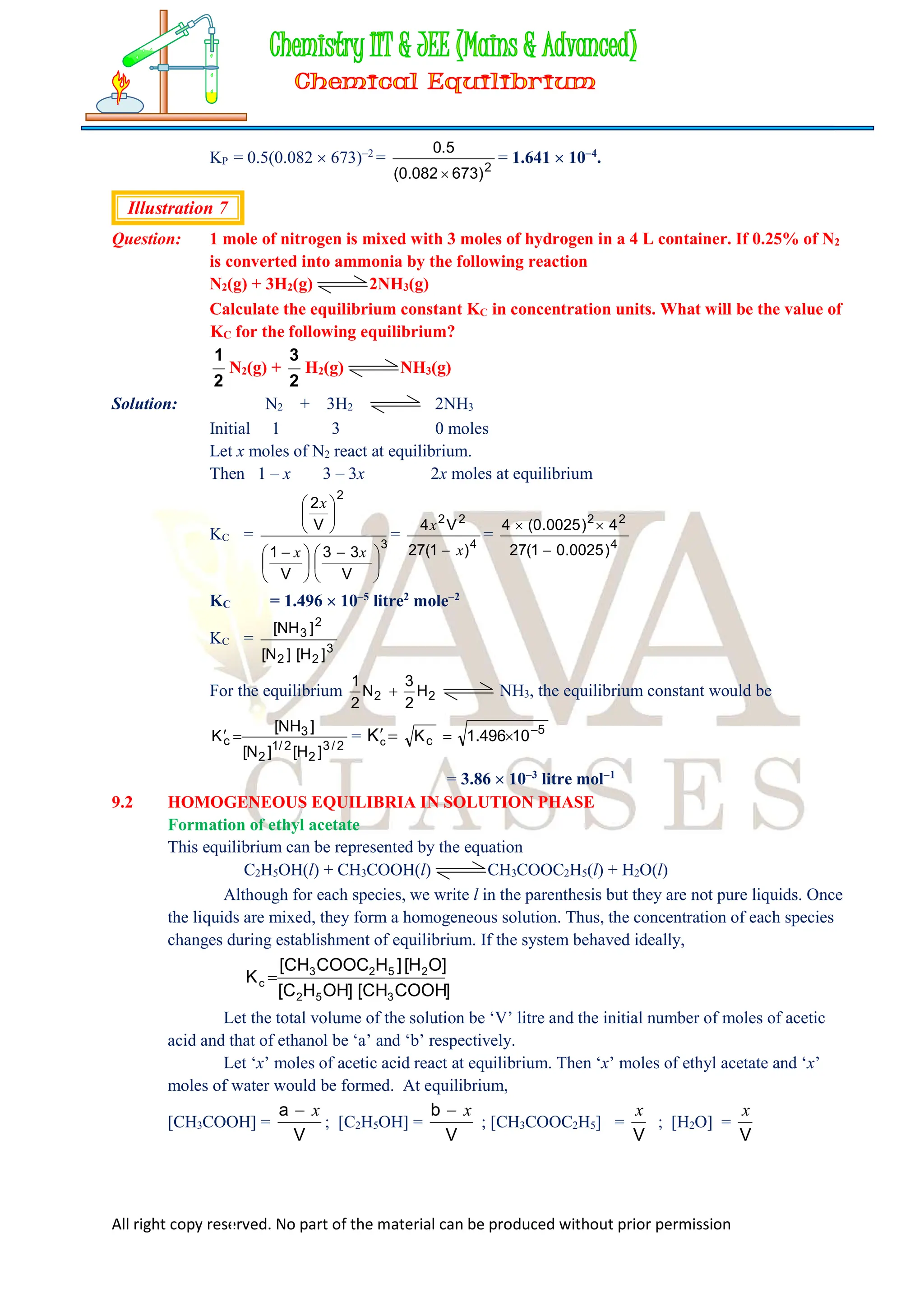 All right copy reserved. No part of the material can be produced without prior permission
KP = 0.5(0.082  673)2
= 2
)
673
082
.
0
(
5
.
0

= 1.641  104
.
Illustration 7
Question: 1 mole of nitrogen is mixed with 3 moles of hydrogen in a 4 L container. If 0.25% of N2
is converted into ammonia by the following reaction
N2(g) + 3H2(g) 2NH3(g)
Calculate the equilibrium constant KC in concentration units. What will be the value of
KC for the following equilibrium?
1
2
N2(g) +
3
2
H2(g) NH3(g)
Solution: N2 + 3H2 2NH3
Initial 1 3 0 moles
Let x moles of N2 react at equilibrium.
Then 1 – x 3 – 3x 2x moles at equilibrium
KC =
3
2
V
3
3
V
1
V
2





 





 






x
x
x
=
4
2
2
)
1
(
27
V
4
x
x

=
4
2
2
)
0025
.
0
1
(
27
4
)
0025
.
0
(
4



KC = 1.496  105
litre2
mole2
KC =
3
2
2
2
3
]
H
[
]
N
[
]
NH
[
For the equilibrium 2
2 H
2
3
N
2
1
 NH3, the equilibrium constant would be
2
/
3
2
2
/
1
2
3
c
]
H
[
]
N
[
]
NH
[
K 
 = 

c
K 5
c 10
496
.
1
K 


= 3.86  103
litre mol1
9.2 HOMOGENEOUS EQUILIBRIA IN SOLUTION PHASE
Formation of ethyl acetate
This equilibrium can be represented by the equation
C2H5OH(l) + CH3COOH(l) CH3COOC2H5(l) + H2O(l)
Although for each species, we write l in the parenthesis but they are not pure liquids. Once
the liquids are mixed, they form a homogeneous solution. Thus, the concentration of each species
changes during establishment of equilibrium. If the system behaved ideally,
]
COOH
CH
[
]
OH
H
C
[
]
O
H
[
]
H
COOC
CH
[
K
3
5
2
2
5
2
3
c 
Let the total volume of the solution be ‘V’ litre and the initial number of moles of acetic
acid and that of ethanol be ‘a’ and ‘b’ respectively.
Let ‘x’ moles of acetic acid react at equilibrium. Then ‘x’ moles of ethyl acetate and ‘x’
moles of water would be formed. At equilibrium,
[CH3COOH] =
V
a x

; [C2H5OH] =
V
b x

; [CH3COOC2H5] =
V
x
; [H2O] =
V
x
 