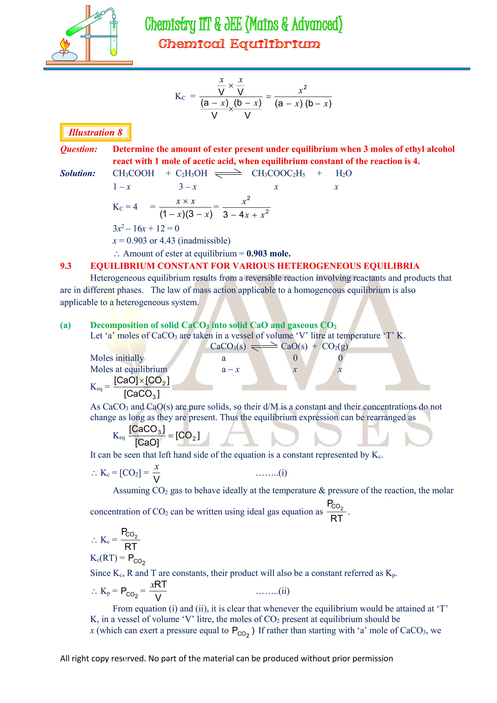 All right copy reserved. No part of the material can be produced without prior permission
KC =
)
b
(
)
a
(
V
)
b
(
V
)
a
(
V
V
2
x
x
x
x
x
x
x







Illustration 8
Question: Determine the amount of ester present under equilibrium when 3 moles of ethyl alcohol
react with 1 mole of acetic acid, when equilibrium constant of the reaction is 4.
Solution: CH3COOH + C2H5OH CH3COOC2H5 + H2O
1 – x 3 – x x x
KC = 4 =
)
3
(
)
1
( x
x
x
x



= 2
2
4
3 x
x
x


3x2
– 16x + 12 = 0
x = 0.903 or 4.43 (inadmissible)
 Amount of ester at equilibrium = 0.903 mole.
9.3 EQUILIBRIUM CONSTANT FOR VARIOUS HETEROGENEOUS EQUILIBRIA
Heterogeneous equilibrium results from a reversible reaction involving reactants and products that
are in different phases. The law of mass action applicable to a homogeneous equilibrium is also
applicable to a heterogeneous system.
(a) Decomposition of solid CaCO3 into solid CaO and gaseous CO2
Let ‘a’ moles of CaCO3 are taken in a vessel of volume ‘V’ litre at temperature ‘T’ K.
CaCO3(s) CaO(s) + CO2(g)
Moles initially a 0 0
Moles at equilibrium a  x x x
Keq =
]
CaCO
[
]
CO
[
]
CaO
[
3
2

As CaCO3 and CaO(s) are pure solids, so their d/M is a constant and their concentrations do not
change as long as they are present. Thus the equilibrium expression can be rearranged as
Keq ]
CO
[
]
CaO
[
]
CaCO
[
2
3

It can be seen that left hand side of the equation is a constant represented by Kc.
 Kc = [CO2] =
V
x
……..(i)
Assuming CO2 gas to behave ideally at the temperature & pressure of the reaction, the molar
concentration of CO2 can be written using ideal gas equation as
RT
P 2
CO
.
 Kc =
RT
P 2
CO
Kc(RT) = 2
CO
P
Since Kc, R and T are constants, their product will also be a constant referred as Kp.
 Kp = 2
CO
P =
V
RT
x
……..(ii)
From equation (i) and (ii), it is clear that whenever the equilibrium would be attained at ‘T’
K, in a vessel of volume ‘V’ litre, the moles of CO2 present at equilibrium should be
x (which can exert a pressure equal to )
P 2
CO If rather than starting with ‘a’ mole of CaCO3, we
 