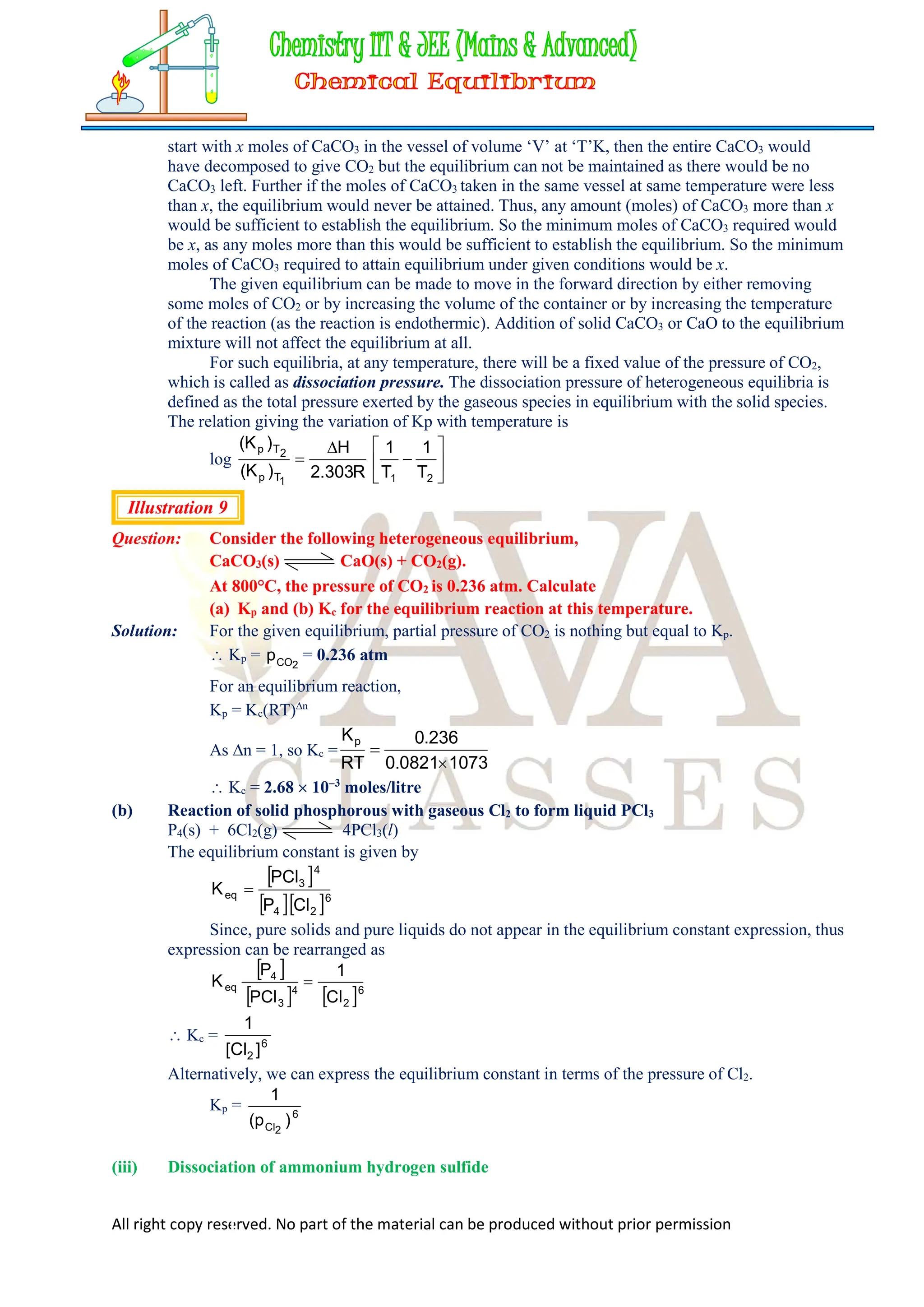 All right copy reserved. No part of the material can be produced without prior permission
start with x moles of CaCO3 in the vessel of volume ‘V’ at ‘T’K, then the entire CaCO3 would
have decomposed to give CO2 but the equilibrium can not be maintained as there would be no
CaCO3 left. Further if the moles of CaCO3 taken in the same vessel at same temperature were less
than x, the equilibrium would never be attained. Thus, any amount (moles) of CaCO3 more than x
would be sufficient to establish the equilibrium. So the minimum moles of CaCO3 required would
be x, as any moles more than this would be sufficient to establish the equilibrium. So the minimum
moles of CaCO3 required to attain equilibrium under given conditions would be x.
The given equilibrium can be made to move in the forward direction by either removing
some moles of CO2 or by increasing the volume of the container or by increasing the temperature
of the reaction (as the reaction is endothermic). Addition of solid CaCO3 or CaO to the equilibrium
mixture will not affect the equilibrium at all.
For such equilibria, at any temperature, there will be a fixed value of the pressure of CO2,
which is called as dissociation pressure. The dissociation pressure of heterogeneous equilibria is
defined as the total pressure exerted by the gaseous species in equilibrium with the solid species.
The relation giving the variation of Kp with temperature is
log 








2
1
1
T
p
2
T
p
T
1
T
1
R
303
.
2
H
)
K
(
)
K
(
Illustration 9
Question: Consider the following heterogeneous equilibrium,
CaCO3(s) CaO(s) + CO2(g).
At 800°C, the pressure of CO2 is 0.236 atm. Calculate
(a) Kp and (b) Kc for the equilibrium reaction at this temperature.
Solution: For the given equilibrium, partial pressure of CO2 is nothing but equal to Kp.
 Kp = 2
CO
p = 0.236 atm
For an equilibrium reaction,
Kp = Kc(RT)n
As n = 1, so Kc =
1073
0821
.
0
236
.
0
RT
Kp


 Kc = 2.68  103
moles/litre
(b) Reaction of solid phosphorous with gaseous Cl2 to form liquid PCl3
P4(s) + 6Cl2(g) 4PCl3(l)
The equilibrium constant is given by
 
  6
2
4
4
3
eq
Cl
P
PCl
K 
Since, pure solids and pure liquids do not appear in the equilibrium constant expression, thus
expression can be rearranged as
 
   6
2
4
3
4
eq
Cl
1
PCl
P
K 
 Kc = 6
2 ]
Cl
[
1
Alternatively, we can express the equilibrium constant in terms of the pressure of Cl2.
Kp = 6
2
Cl )
p
(
1
(iii) Dissociation of ammonium hydrogen sulfide
 
