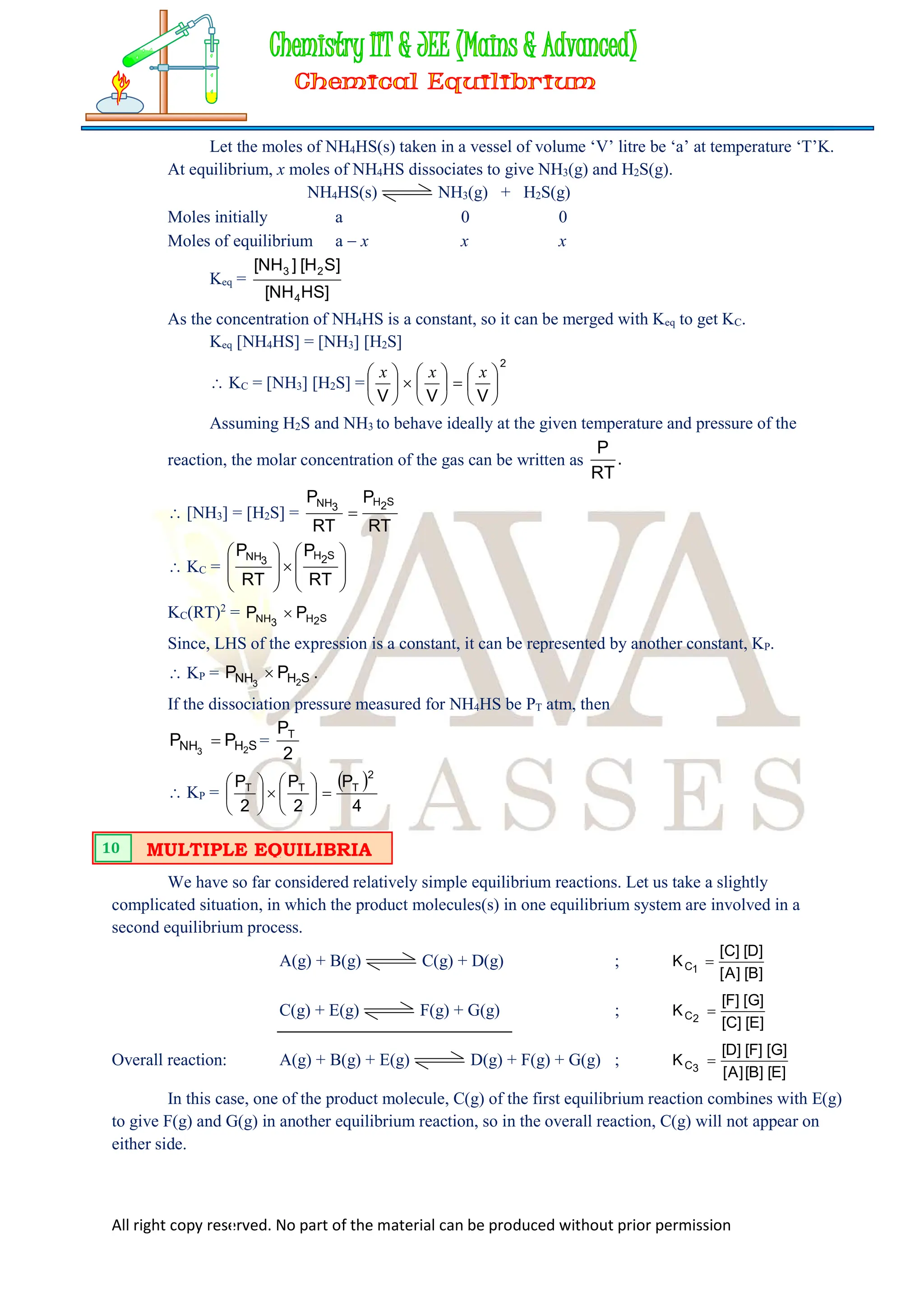 All right copy reserved. No part of the material can be produced without prior permission
Let the moles of NH4HS(s) taken in a vessel of volume ‘V’ litre be ‘a’ at temperature ‘T’K.
At equilibrium, x moles of NH4HS dissociates to give NH3(g) and H2S(g).
NH4HS(s) NH3(g) + H2S(g)
Moles initially a 0 0
Moles of equilibrium a  x x x
Keq =
]
HS
NH
[
]
S
H
[
]
NH
[
4
2
3
As the concentration of NH4HS is a constant, so it can be merged with Keq to get KC.
Keq [NH4HS] = [NH3] [H2S]
 KC = [NH3] [H2S] =
2
V
V
V



















 x
x
x
Assuming H2S and NH3 to behave ideally at the given temperature and pressure of the
reaction, the molar concentration of the gas can be written as .
RT
P
 [NH3] = [H2S] =
RT
P
RT
P S
2
H
3
NH

 KC = 
















RT
P
RT
P S
2
H
3
NH
KC(RT)2
= S
2
H
3
NH P
P 
Since, LHS of the expression is a constant, it can be represented by another constant, KP.
 KP = .
P
P S
H
NH 2
3

If the dissociation pressure measured for NH4HS be PT atm, then
S
H
NH 2
3
P
P  =
2
PT
 KP =
 
4
P
2
P
2
P
2
T
T
T














We have so far considered relatively simple equilibrium reactions. Let us take a slightly
complicated situation, in which the product molecules(s) in one equilibrium system are involved in a
second equilibrium process.
A(g) + B(g) C(g) + D(g) ;
]
B
[
]
A
[
]
D
[
]
C
[
K 1
C 
C(g) + E(g) F(g) + G(g) ;
]
E
[
]
C
[
]
G
[
]
F
[
K 2
C 
Overall reaction: A(g) + B(g) + E(g) D(g) + F(g) + G(g) ;
]
E
[
]
B
[
]
A
[
]
G
[
]
F
[
]
D
[
K 3
C 
In this case, one of the product molecule, C(g) of the first equilibrium reaction combines with E(g)
to give F(g) and G(g) in another equilibrium reaction, so in the overall reaction, C(g) will not appear on
either side.
MULTIPLE EQUILIBRIA
10
 