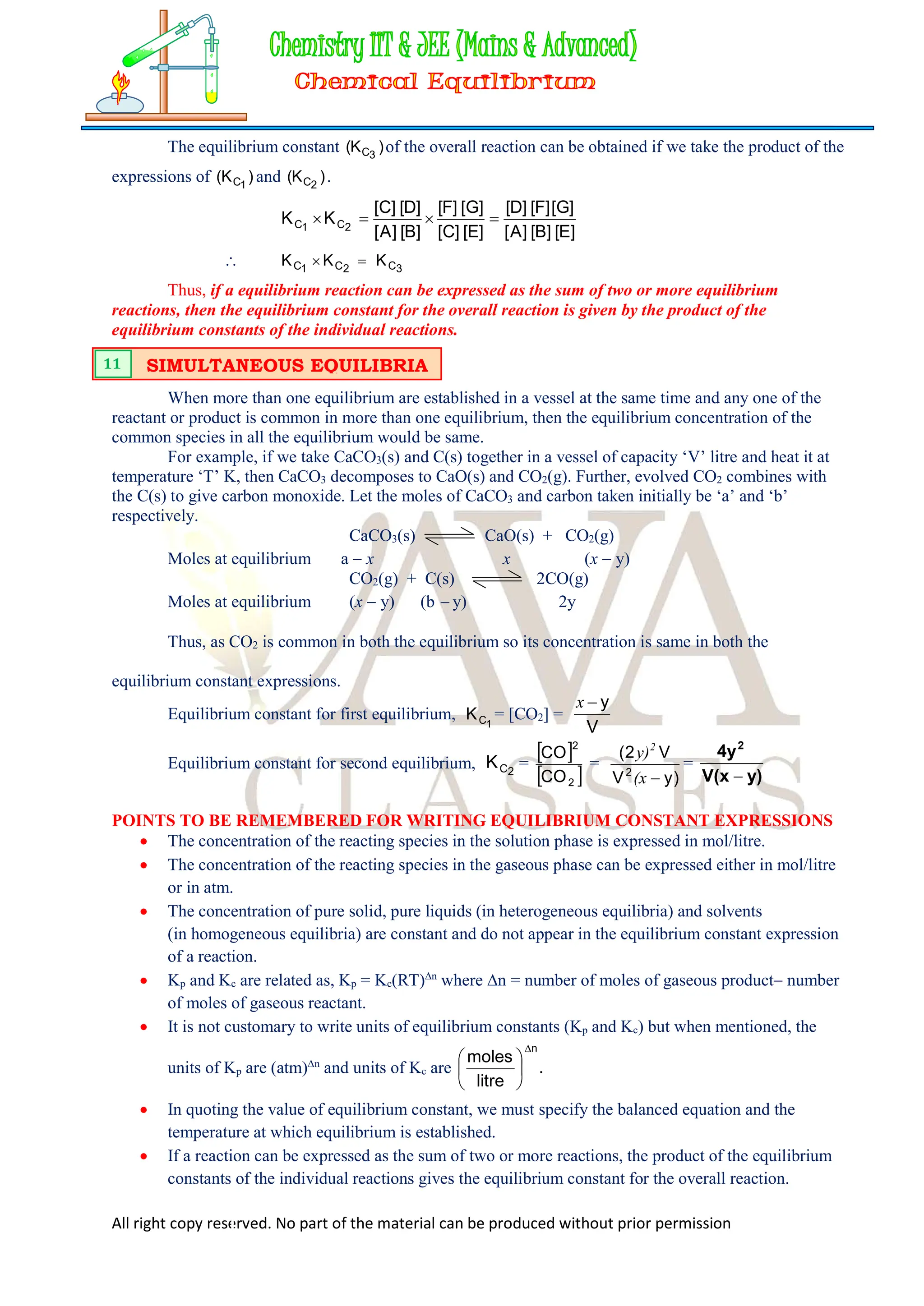 All right copy reserved. No part of the material can be produced without prior permission
The equilibrium constant )
K
( 3
C of the overall reaction can be obtained if we take the product of the
expressions of )
K
( 1
C and )
K
( 2
C .
]
E
[
]
B
[
]
A
[
]
G
[
]
F
[
]
D
[
]
E
[
]
C
[
]
G
[
]
F
[
]
B
[
]
A
[
]
D
[
]
C
[
K
K 2
C
1
C 



 3
C
2
C
1
C K
K
K 

Thus, if a equilibrium reaction can be expressed as the sum of two or more equilibrium
reactions, then the equilibrium constant for the overall reaction is given by the product of the
equilibrium constants of the individual reactions.
When more than one equilibrium are established in a vessel at the same time and any one of the
reactant or product is common in more than one equilibrium, then the equilibrium concentration of the
common species in all the equilibrium would be same.
For example, if we take CaCO3(s) and C(s) together in a vessel of capacity ‘V’ litre and heat it at
temperature ‘T’ K, then CaCO3 decomposes to CaO(s) and CO2(g). Further, evolved CO2 combines with
the C(s) to give carbon monoxide. Let the moles of CaCO3 and carbon taken initially be ‘a’ and ‘b’
respectively.
CaCO3(s) CaO(s) + CO2(g)
Moles at equilibrium a  x x (x  y)
CO2(g) + C(s) 2CO(g)
Moles at equilibrium (x  y) (b  y) 2y
Thus, as CO2 is common in both the equilibrium so its concentration is same in both the
equilibrium constant expressions.
Equilibrium constant for first equilibrium, 1
C
K = [CO2] =
V
y

x
Equilibrium constant for second equilibrium, 2
C
K =
 
 
2
2
CO
CO
=
)
y
V
V
2
(
2

(x
y)2
=
y)
V(x
4y2

POINTS TO BE REMEMBERED FOR WRITING EQUILIBRIUM CONSTANT EXPRESSIONS
 The concentration of the reacting species in the solution phase is expressed in mol/litre.
 The concentration of the reacting species in the gaseous phase can be expressed either in mol/litre
or in atm.
 The concentration of pure solid, pure liquids (in heterogeneous equilibria) and solvents
(in homogeneous equilibria) are constant and do not appear in the equilibrium constant expression
of a reaction.
 Kp and Kc are related as, Kp = Kc(RT)n
where n = number of moles of gaseous product number
of moles of gaseous reactant.
 It is not customary to write units of equilibrium constants (Kp and Kc) but when mentioned, the
units of Kp are (atm)n
and units of Kc are .
litre
moles
n







 In quoting the value of equilibrium constant, we must specify the balanced equation and the
temperature at which equilibrium is established.
 If a reaction can be expressed as the sum of two or more reactions, the product of the equilibrium
constants of the individual reactions gives the equilibrium constant for the overall reaction.
SIMULTANEOUS EQUILIBRIA
11
 