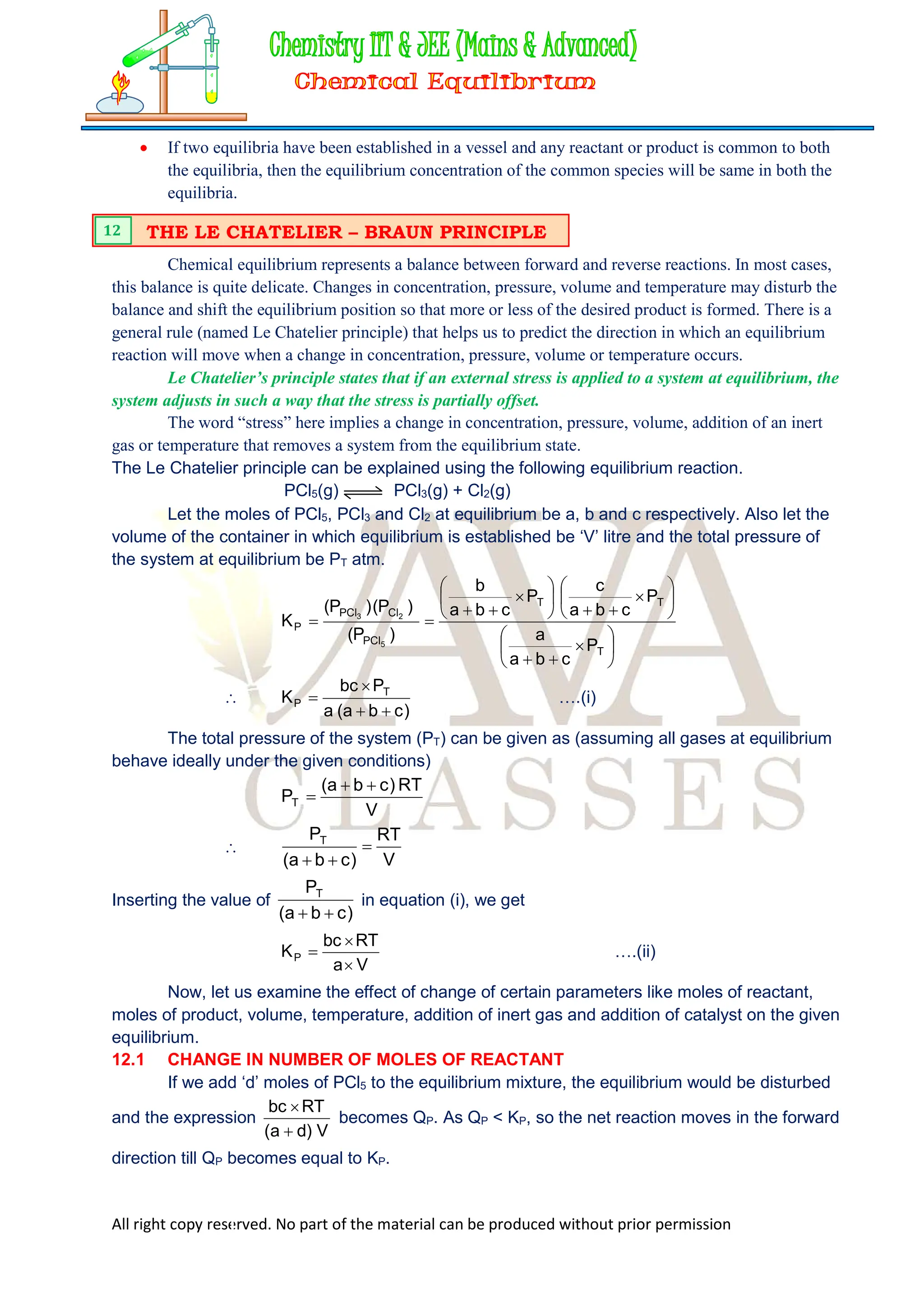 All right copy reserved. No part of the material can be produced without prior permission
 If two equilibria have been established in a vessel and any reactant or product is common to both
the equilibria, then the equilibrium concentration of the common species will be same in both the
equilibria.
Chemical equilibrium represents a balance between forward and reverse reactions. In most cases,
this balance is quite delicate. Changes in concentration, pressure, volume and temperature may disturb the
balance and shift the equilibrium position so that more or less of the desired product is formed. There is a
general rule (named Le Chatelier principle) that helps us to predict the direction in which an equilibrium
reaction will move when a change in concentration, pressure, volume or temperature occurs.
Le Chatelier’s principle states that if an external stress is applied to a system at equilibrium, the
system adjusts in such a way that the stress is partially offset.
The word “stress” here implies a change in concentration, pressure, volume, addition of an inert
gas or temperature that removes a system from the equilibrium state.
The Le Chatelier principle can be explained using the following equilibrium reaction.
PCl5(g) PCl3(g) + Cl2(g)
Let the moles of PCl5, PCl3 and Cl2 at equilibrium be a, b and c respectively. Also let the
volume of the container in which equilibrium is established be ‘V’ litre and the total pressure of
the system at equilibrium be PT atm.





























T
T
T
PCl
Cl
PCl
P
P
c
b
a
a
P
c
b
a
c
P
c
b
a
b
)
P
(
)
P
(
)
P
(
K
5
2
3

)
c
b
a
(
a
P
bc
K T
P



 ….(i)
The total pressure of the system (PT) can be given as (assuming all gases at equilibrium
behave ideally under the given conditions)
V
RT
)
c
b
a
(
PT




V
RT
)
c
b
a
(
PT



Inserting the value of
)
c
b
a
(
PT


in equation (i), we get
V
a
RT
bc
KP


 ….(ii)
Now, let us examine the effect of change of certain parameters like moles of reactant,
moles of product, volume, temperature, addition of inert gas and addition of catalyst on the given
equilibrium.
12.1 CHANGE IN NUMBER OF MOLES OF REACTANT
If we add ‘d’ moles of PCl5 to the equilibrium mixture, the equilibrium would be disturbed
and the expression
V
)
d
a
(
RT
bc


becomes QP. As QP < KP, so the net reaction moves in the forward
direction till QP becomes equal to KP.
THE LE CHATELIER – BRAUN PRINCIPLE
12
 