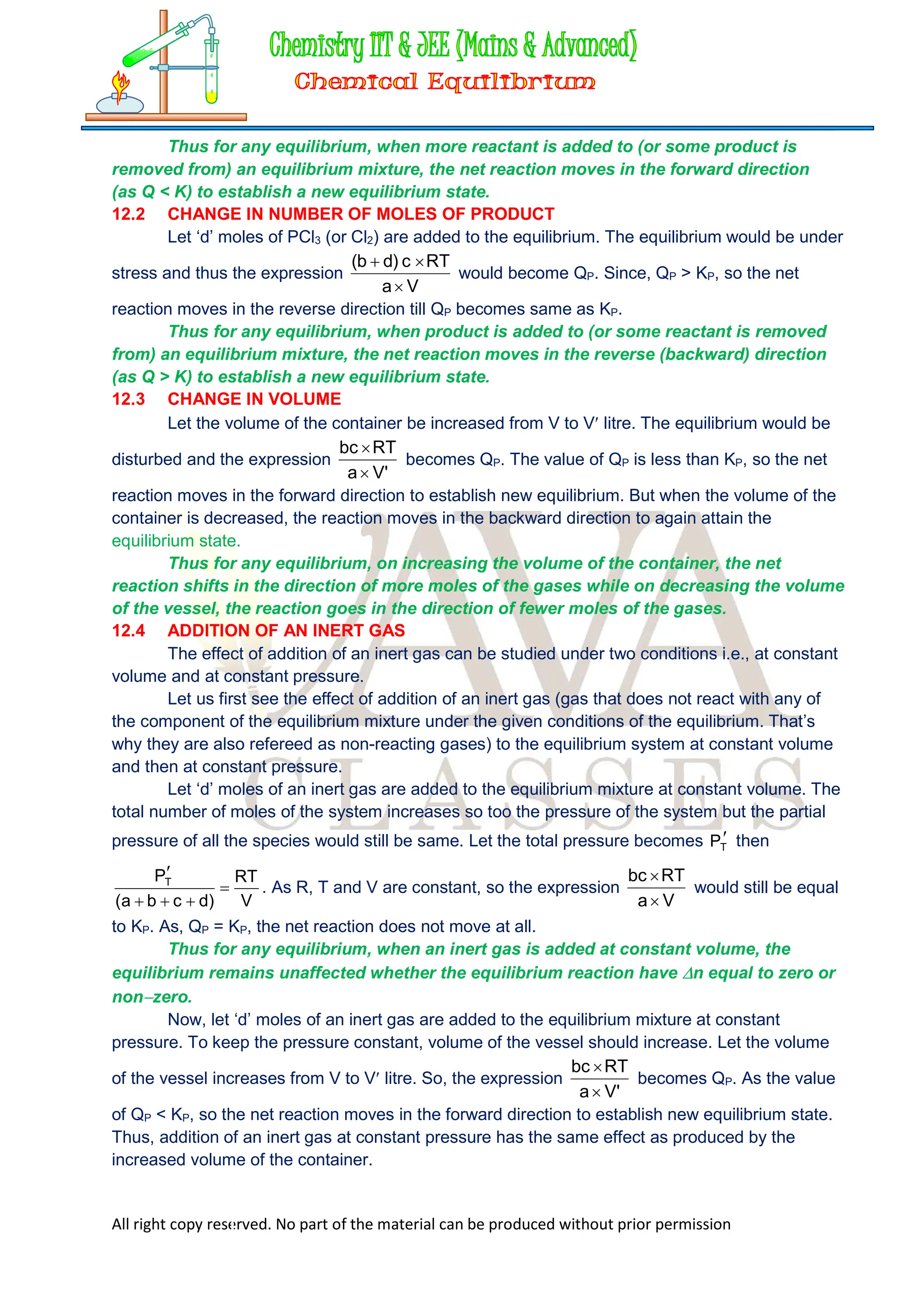 All right copy reserved. No part of the material can be produced without prior permission
Thus for any equilibrium, when more reactant is added to (or some product is
removed from) an equilibrium mixture, the net reaction moves in the forward direction
(as Q < K) to establish a new equilibrium state.
12.2 CHANGE IN NUMBER OF MOLES OF PRODUCT
Let ‘d’ moles of PCl3 (or Cl2) are added to the equilibrium. The equilibrium would be under
stress and thus the expression
V
a
RT
c
)
d
b
(



would become QP. Since, QP > KP, so the net
reaction moves in the reverse direction till QP becomes same as KP.
Thus for any equilibrium, when product is added to (or some reactant is removed
from) an equilibrium mixture, the net reaction moves in the reverse (backward) direction
(as Q > K) to establish a new equilibrium state.
12.3 CHANGE IN VOLUME
Let the volume of the container be increased from V to V litre. The equilibrium would be
disturbed and the expression
'
V
a
RT
bc


becomes QP. The value of QP is less than KP, so the net
reaction moves in the forward direction to establish new equilibrium. But when the volume of the
container is decreased, the reaction moves in the backward direction to again attain the
equilibrium state.
Thus for any equilibrium, on increasing the volume of the container, the net
reaction shifts in the direction of more moles of the gases while on decreasing the volume
of the vessel, the reaction goes in the direction of fewer moles of the gases.
12.4 ADDITION OF AN INERT GAS
The effect of addition of an inert gas can be studied under two conditions i.e., at constant
volume and at constant pressure.
Let us first see the effect of addition of an inert gas (gas that does not react with any of
the component of the equilibrium mixture under the given conditions of the equilibrium. That’s
why they are also refereed as non-reacting gases) to the equilibrium system at constant volume
and then at constant pressure.
Let ‘d’ moles of an inert gas are added to the equilibrium mixture at constant volume. The
total number of moles of the system increases so too the pressure of the system but the partial
pressure of all the species would still be same. Let the total pressure becomes 
T
P then
V
RT
)
d
c
b
a
(
PT





. As R, T and V are constant, so the expression
V
a
RT
bc


would still be equal
to KP. As, QP = KP, the net reaction does not move at all.
Thus for any equilibrium, when an inert gas is added at constant volume, the
equilibrium remains unaffected whether the equilibrium reaction have n equal to zero or
nonzero.
Now, let ‘d’ moles of an inert gas are added to the equilibrium mixture at constant
pressure. To keep the pressure constant, volume of the vessel should increase. Let the volume
of the vessel increases from V to V litre. So, the expression
'
V
a
RT
bc


becomes QP. As the value
of QP < KP, so the net reaction moves in the forward direction to establish new equilibrium state.
Thus, addition of an inert gas at constant pressure has the same effect as produced by the
increased volume of the container.
 