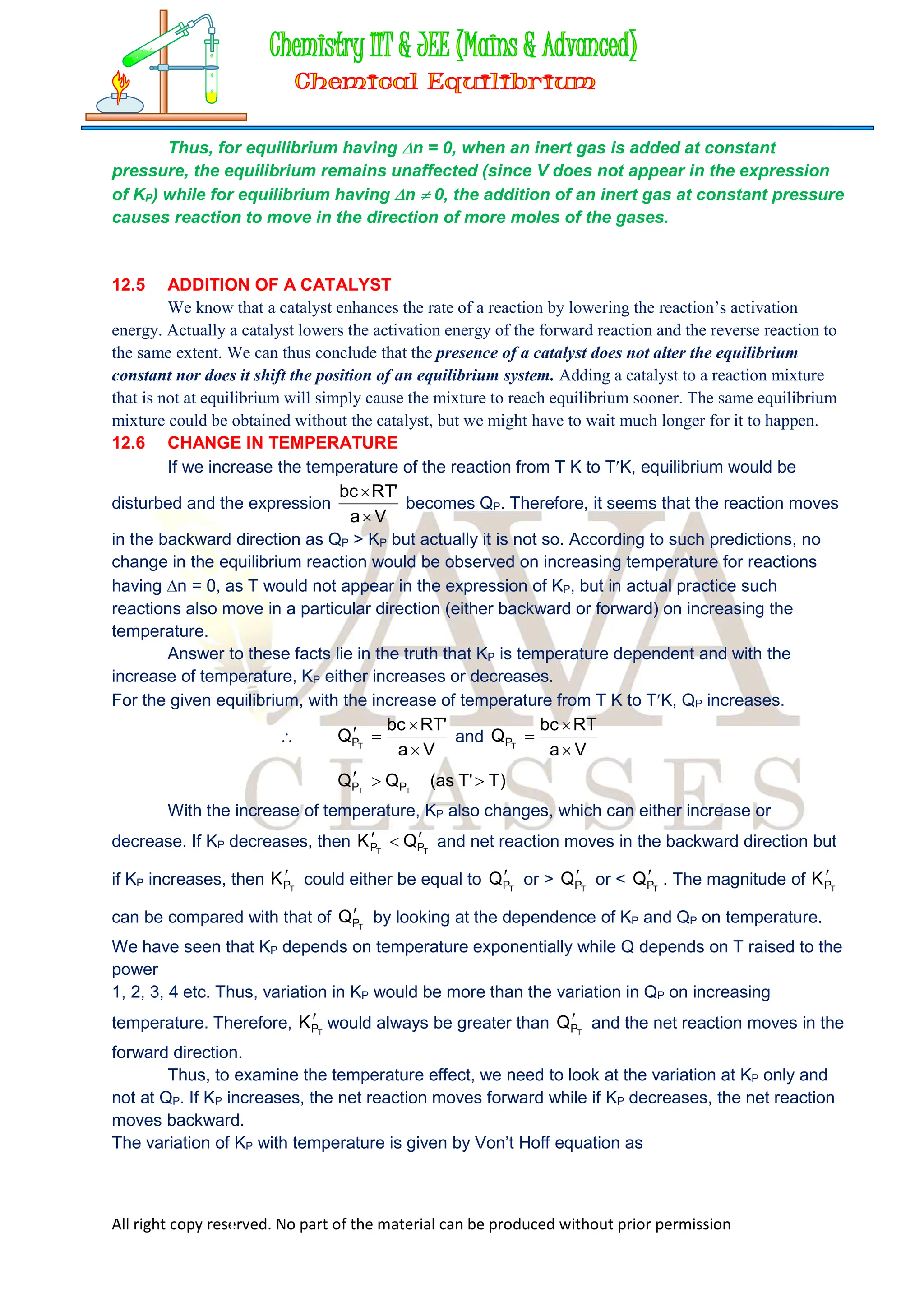 All right copy reserved. No part of the material can be produced without prior permission
Thus, for equilibrium having n = 0, when an inert gas is added at constant
pressure, the equilibrium remains unaffected (since V does not appear in the expression
of KP) while for equilibrium having n  0, the addition of an inert gas at constant pressure
causes reaction to move in the direction of more moles of the gases.
12.5 ADDITION OF A CATALYST
We know that a catalyst enhances the rate of a reaction by lowering the reaction’s activation
energy. Actually a catalyst lowers the activation energy of the forward reaction and the reverse reaction to
the same extent. We can thus conclude that the presence of a catalyst does not alter the equilibrium
constant nor does it shift the position of an equilibrium system. Adding a catalyst to a reaction mixture
that is not at equilibrium will simply cause the mixture to reach equilibrium sooner. The same equilibrium
mixture could be obtained without the catalyst, but we might have to wait much longer for it to happen.
12.6 CHANGE IN TEMPERATURE
If we increase the temperature of the reaction from T K to TK, equilibrium would be
disturbed and the expression
V
a
'
RT
bc


becomes QP. Therefore, it seems that the reaction moves
in the backward direction as QP > KP but actually it is not so. According to such predictions, no
change in the equilibrium reaction would be observed on increasing temperature for reactions
having n = 0, as T would not appear in the expression of KP, but in actual practice such
reactions also move in a particular direction (either backward or forward) on increasing the
temperature.
Answer to these facts lie in the truth that KP is temperature dependent and with the
increase of temperature, KP either increases or decreases.
For the given equilibrium, with the increase of temperature from T K to TK, QP increases.

V
a
'
RT
bc
Q T
P



 and
V
a
RT
bc
Q T
P



)
T
'
T
as
(
Q
Q T
T P
P 


With the increase of temperature, KP also changes, which can either increase or
decrease. If KP decreases, then 
  T
T P
P Q
K and net reaction moves in the backward direction but
if KP increases, then T
P
K could either be equal to T
P
Q or > T
P
Q or < T
P
Q . The magnitude of T
P
K
can be compared with that of T
P
Q by looking at the dependence of KP and QP on temperature.
We have seen that KP depends on temperature exponentially while Q depends on T raised to the
power
1, 2, 3, 4 etc. Thus, variation in KP would be more than the variation in QP on increasing
temperature. Therefore, T
P
K would always be greater than T
P
Q and the net reaction moves in the
forward direction.
Thus, to examine the temperature effect, we need to look at the variation at KP only and
not at QP. If KP increases, the net reaction moves forward while if KP decreases, the net reaction
moves backward.
The variation of KP with temperature is given by Von’t Hoff equation as
 