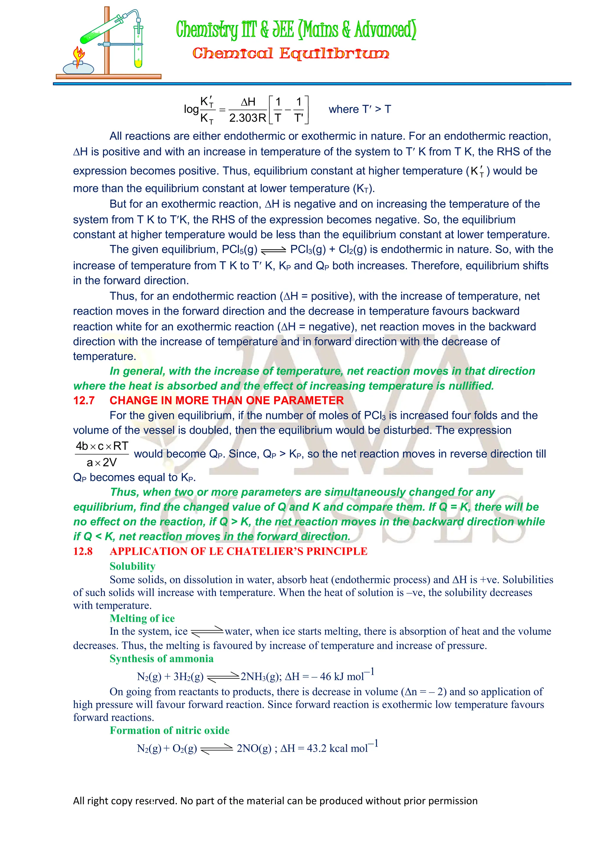 All right copy reserved. No part of the material can be produced without prior permission










'
T
1
T
1
R
303
.
2
H
K
K
log
T
T
where T > T
All reactions are either endothermic or exothermic in nature. For an endothermic reaction,
H is positive and with an increase in temperature of the system to T K from T K, the RHS of the
expression becomes positive. Thus, equilibrium constant at higher temperature ( 
T
K ) would be
more than the equilibrium constant at lower temperature (KT).
But for an exothermic reaction, H is negative and on increasing the temperature of the
system from T K to TK, the RHS of the expression becomes negative. So, the equilibrium
constant at higher temperature would be less than the equilibrium constant at lower temperature.
The given equilibrium, PCl5(g) PCl3(g) + Cl2(g) is endothermic in nature. So, with the
increase of temperature from T K to T K, KP and QP both increases. Therefore, equilibrium shifts
in the forward direction.
Thus, for an endothermic reaction (H = positive), with the increase of temperature, net
reaction moves in the forward direction and the decrease in temperature favours backward
reaction white for an exothermic reaction (H = negative), net reaction moves in the backward
direction with the increase of temperature and in forward direction with the decrease of
temperature.
In general, with the increase of temperature, net reaction moves in that direction
where the heat is absorbed and the effect of increasing temperature is nullified.
12.7 CHANGE IN MORE THAN ONE PARAMETER
For the given equilibrium, if the number of moles of PCl3 is increased four folds and the
volume of the vessel is doubled, then the equilibrium would be disturbed. The expression
V
2
a
RT
c
b
4



would become QP. Since, QP > KP, so the net reaction moves in reverse direction till
QP becomes equal to KP.
Thus, when two or more parameters are simultaneously changed for any
equilibrium, find the changed value of Q and K and compare them. If Q = K, there will be
no effect on the reaction, if Q > K, the net reaction moves in the backward direction while
if Q < K, net reaction moves in the forward direction.
12.8 APPLICATION OF LE CHATELIER’S PRINCIPLE
Solubility
Some solids, on dissolution in water, absorb heat (endothermic process) and H is +ve. Solubilities
of such solids will increase with temperature. When the heat of solution is –ve, the solubility decreases
with temperature.
Melting of ice
In the system, ice water, when ice starts melting, there is absorption of heat and the volume
decreases. Thus, the melting is favoured by increase of temperature and increase of pressure.
Synthesis of ammonia
N2(g) + 3H2(g) 2NH3(g); H = – 46 kJ mol–1
On going from reactants to products, there is decrease in volume (n = – 2) and so application of
high pressure will favour forward reaction. Since forward reaction is exothermic low temperature favours
forward reactions.
Formation of nitric oxide
N2(g) + O2(g) 2NO(g) ; H = 43.2 kcal mol–1
 
