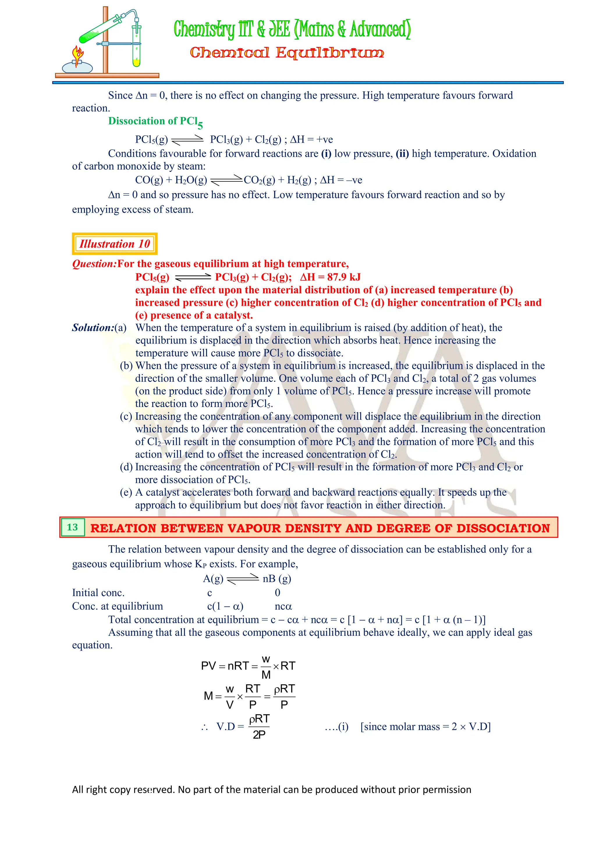 All right copy reserved. No part of the material can be produced without prior permission
Since n = 0, there is no effect on changing the pressure. High temperature favours forward
reaction.
Dissociation of PCl5
PCl5(g) PCl3(g) + Cl2(g) ; H = +ve
Conditions favourable for forward reactions are (i) low pressure, (ii) high temperature. Oxidation
of carbon monoxide by steam:
CO(g) + H2O(g) CO2(g) + H2(g) ; H = –ve
n = 0 and so pressure has no effect. Low temperature favours forward reaction and so by
employing excess of steam.
Illustration 10
Question:For the gaseous equilibrium at high temperature,
PCl5(g) PCl3(g) + Cl2(g); H = 87.9 kJ
explain the effect upon the material distribution of (a) increased temperature (b)
increased pressure (c) higher concentration of Cl2 (d) higher concentration of PCl5 and
(e) presence of a catalyst.
Solution:(a) When the temperature of a system in equilibrium is raised (by addition of heat), the
equilibrium is displaced in the direction which absorbs heat. Hence increasing the
temperature will cause more PCl5 to dissociate.
(b) When the pressure of a system in equilibrium is increased, the equilibrium is displaced in the
direction of the smaller volume. One volume each of PCl3 and Cl2, a total of 2 gas volumes
(on the product side) from only 1 volume of PCl5. Hence a pressure increase will promote
the reaction to form more PCl5.
(c) Increasing the concentration of any component will displace the equilibrium in the direction
which tends to lower the concentration of the component added. Increasing the concentration
of Cl2 will result in the consumption of more PCl3 and the formation of more PCl5 and this
action will tend to offset the increased concentration of Cl2.
(d) Increasing the concentration of PCl5 will result in the formation of more PCl3 and Cl2 or
more dissociation of PCl5.
(e) A catalyst accelerates both forward and backward reactions equally. It speeds up the
approach to equilibrium but does not favor reaction in either direction.
The relation between vapour density and the degree of dissociation can be established only for a
gaseous equilibrium whose KP exists. For example,
A(g) nB (g)
Initial conc. c 0
Conc. at equilibrium c(1  ) nc
Total concentration at equilibrium = c  c + nc = c [1   + n] = c [1 +  (n – 1)]
Assuming that all the gaseous components at equilibrium behave ideally, we can apply ideal gas
equation.
RT
M
w
nRT
PV 


P
RT
P
RT
V
w
M




 V.D =
P
2
RT

….(i) [since molar mass = 2  V.D]
RELATION BETWEEN VAPOUR DENSITY AND DEGREE OF DISSOCIATION
13
 