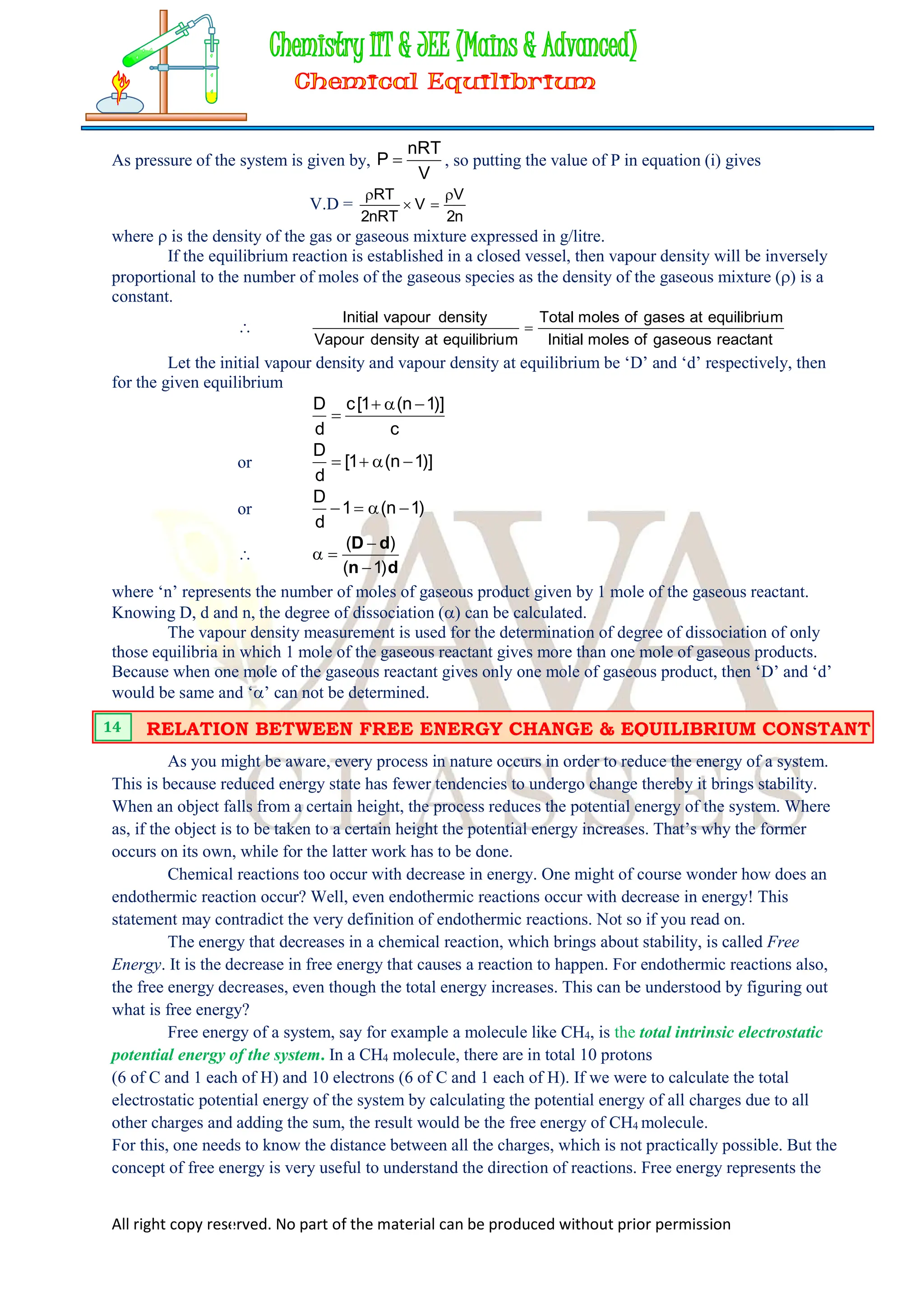 All right copy reserved. No part of the material can be produced without prior permission
As pressure of the system is given by,
V
nRT
P  , so putting the value of P in equation (i) gives
V.D =
n
2
V
V
nRT
2
RT 



where  is the density of the gas or gaseous mixture expressed in g/litre.
If the equilibrium reaction is established in a closed vessel, then vapour density will be inversely
proportional to the number of moles of the gaseous species as the density of the gaseous mixture () is a
constant.

reactant
gaseous
of
moles
Initial
m
equilibriu
at
gases
of
moles
Total
m
equilibriu
at
density
Vapour
density
vapour
Initial

Let the initial vapour density and vapour density at equilibrium be ‘D’ and ‘d’ respectively, then
for the given equilibrium
c
)]
1
n
(
1
[
c
d
D 



or )]
1
n
(
1
[
d
D




or )
1
n
(
1
d
D





d
n
d
D
)
1
(
)
(




where ‘n’ represents the number of moles of gaseous product given by 1 mole of the gaseous reactant.
Knowing D, d and n, the degree of dissociation () can be calculated.
The vapour density measurement is used for the determination of degree of dissociation of only
those equilibria in which 1 mole of the gaseous reactant gives more than one mole of gaseous products.
Because when one mole of the gaseous reactant gives only one mole of gaseous product, then ‘D’ and ‘d’
would be same and ‘’ can not be determined.
As you might be aware, every process in nature occurs in order to reduce the energy of a system.
This is because reduced energy state has fewer tendencies to undergo change thereby it brings stability.
When an object falls from a certain height, the process reduces the potential energy of the system. Where
as, if the object is to be taken to a certain height the potential energy increases. That’s why the former
occurs on its own, while for the latter work has to be done.
Chemical reactions too occur with decrease in energy. One might of course wonder how does an
endothermic reaction occur? Well, even endothermic reactions occur with decrease in energy! This
statement may contradict the very definition of endothermic reactions. Not so if you read on.
The energy that decreases in a chemical reaction, which brings about stability, is called Free
Energy. It is the decrease in free energy that causes a reaction to happen. For endothermic reactions also,
the free energy decreases, even though the total energy increases. This can be understood by figuring out
what is free energy?
Free energy of a system, say for example a molecule like CH4, is the total intrinsic electrostatic
potential energy of the system. In a CH4 molecule, there are in total 10 protons
(6 of C and 1 each of H) and 10 electrons (6 of C and 1 each of H). If we were to calculate the total
electrostatic potential energy of the system by calculating the potential energy of all charges due to all
other charges and adding the sum, the result would be the free energy of CH4 molecule.
For this, one needs to know the distance between all the charges, which is not practically possible. But the
concept of free energy is very useful to understand the direction of reactions. Free energy represents the
RELATION BETWEEN FREE ENERGY CHANGE & EQUILIBRIUM CONSTANT
14
 