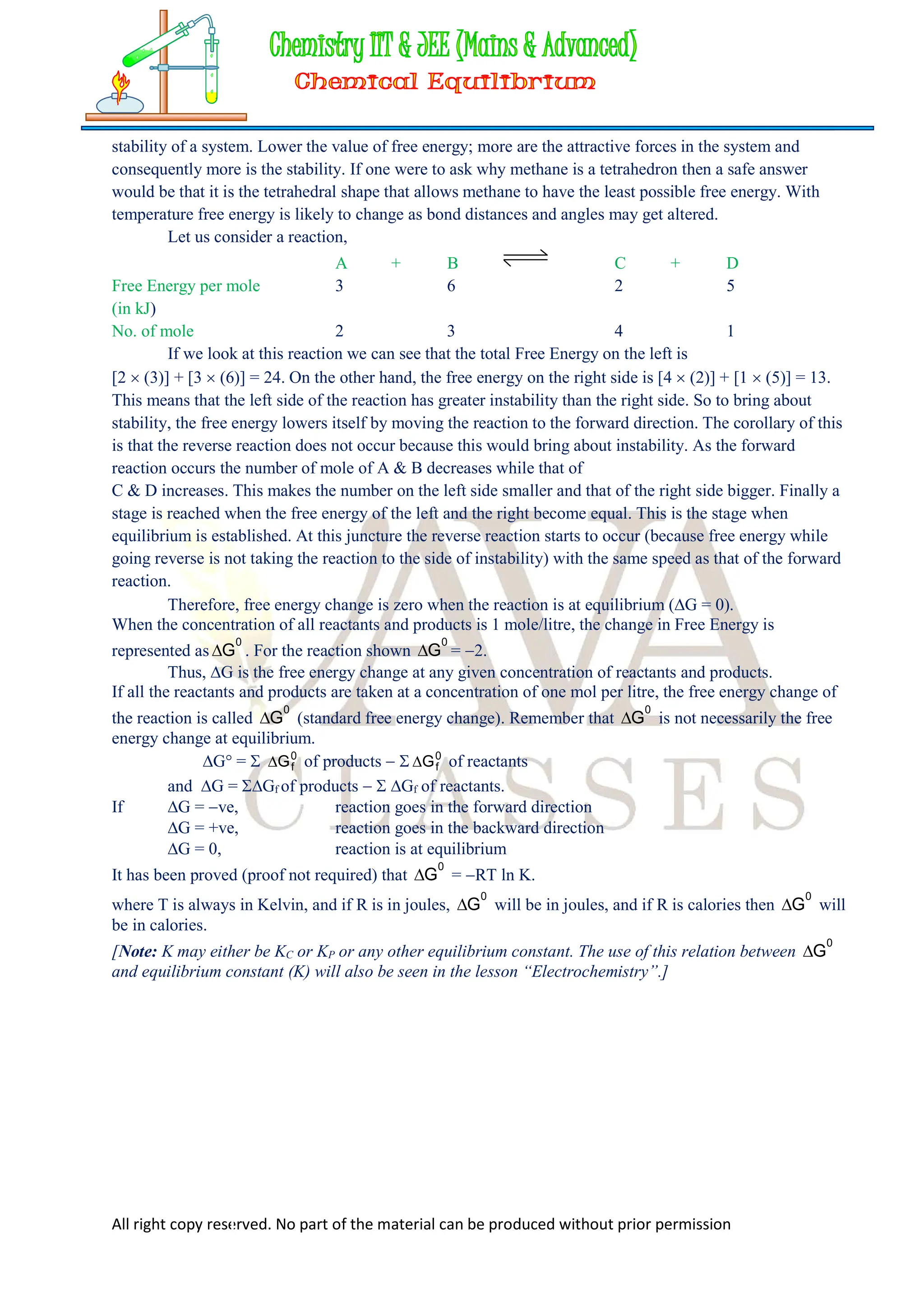 All right copy reserved. No part of the material can be produced without prior permission
stability of a system. Lower the value of free energy; more are the attractive forces in the system and
consequently more is the stability. If one were to ask why methane is a tetrahedron then a safe answer
would be that it is the tetrahedral shape that allows methane to have the least possible free energy. With
temperature free energy is likely to change as bond distances and angles may get altered.
Let us consider a reaction,
A + B C + D
Free Energy per mole 3 6 2 5
(in kJ)
No. of mole 2 3 4 1
If we look at this reaction we can see that the total Free Energy on the left is
[2  (3)] + [3  (6)] = 24. On the other hand, the free energy on the right side is [4  (2)] + [1  (5)] = 13.
This means that the left side of the reaction has greater instability than the right side. So to bring about
stability, the free energy lowers itself by moving the reaction to the forward direction. The corollary of this
is that the reverse reaction does not occur because this would bring about instability. As the forward
reaction occurs the number of mole of A & B decreases while that of
C & D increases. This makes the number on the left side smaller and that of the right side bigger. Finally a
stage is reached when the free energy of the left and the right become equal. This is the stage when
equilibrium is established. At this juncture the reverse reaction starts to occur (because free energy while
going reverse is not taking the reaction to the side of instability) with the same speed as that of the forward
reaction.
Therefore, free energy change is zero when the reaction is at equilibrium (G = 0).
When the concentration of all reactants and products is 1 mole/litre, the change in Free Energy is
represented as
0
G
 . For the reaction shown
0
G
 = 2.
Thus, G is the free energy change at any given concentration of reactants and products.
If all the reactants and products are taken at a concentration of one mol per litre, the free energy change of
the reaction is called
0
G
 (standard free energy change). Remember that
0
G
 is not necessarily the free
energy change at equilibrium.
G° =  0
f
G
 of products   0
f
G
 of reactants
and G = Gf of products   Gf of reactants.
If G = ve, reaction goes in the forward direction
G = +ve, reaction goes in the backward direction
G = 0, reaction is at equilibrium
It has been proved (proof not required) that
0
G
 = RT ln K.
where T is always in Kelvin, and if R is in joules,
0
G
 will be in joules, and if R is calories then
0
G
 will
be in calories.
[Note: K may either be KC or KP or any other equilibrium constant. The use of this relation between
0
G

and equilibrium constant (K) will also be seen in the lesson “Electrochemistry”.]
 