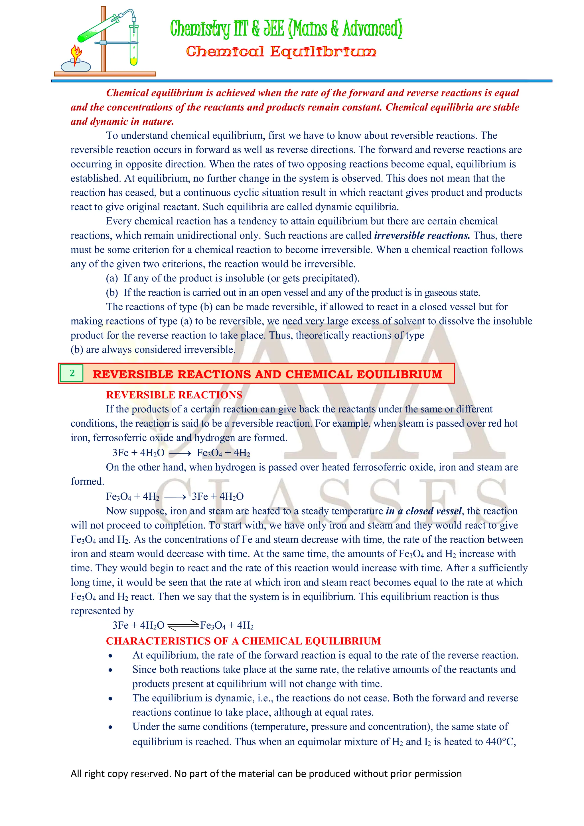 All right copy reserved. No part of the material can be produced without prior permission
Chemical equilibrium is achieved when the rate of the forward and reverse reactions is equal
and the concentrations of the reactants and products remain constant. Chemical equilibria are stable
and dynamic in nature.
To understand chemical equilibrium, first we have to know about reversible reactions. The
reversible reaction occurs in forward as well as reverse directions. The forward and reverse reactions are
occurring in opposite direction. When the rates of two opposing reactions become equal, equilibrium is
established. At equilibrium, no further change in the system is observed. This does not mean that the
reaction has ceased, but a continuous cyclic situation result in which reactant gives product and products
react to give original reactant. Such equilibria are called dynamic equilibria.
Every chemical reaction has a tendency to attain equilibrium but there are certain chemical
reactions, which remain unidirectional only. Such reactions are called irreversible reactions. Thus, there
must be some criterion for a chemical reaction to become irreversible. When a chemical reaction follows
any of the given two criterions, the reaction would be irreversible.
(a) If any of the product is insoluble (or gets precipitated).
(b) If the reaction is carried out in an open vessel and any of the product is in gaseous state.
The reactions of type (b) can be made reversible, if allowed to react in a closed vessel but for
making reactions of type (a) to be reversible, we need very large excess of solvent to dissolve the insoluble
product for the reverse reaction to take place. Thus, theoretically reactions of type
(b) are always considered irreversible.
REVERSIBLE REACTIONS
If the products of a certain reaction can give back the reactants under the same or different
conditions, the reaction is said to be a reversible reaction. For example, when steam is passed over red hot
iron, ferrosoferric oxide and hydrogen are formed.
3Fe + 4H2O  Fe3O4 + 4H2
On the other hand, when hydrogen is passed over heated ferrosoferric oxide, iron and steam are
formed.
Fe3O4 + 4H2  3Fe + 4H2O
Now suppose, iron and steam are heated to a steady temperature in a closed vessel, the reaction
will not proceed to completion. To start with, we have only iron and steam and they would react to give
Fe3O4 and H2. As the concentrations of Fe and steam decrease with time, the rate of the reaction between
iron and steam would decrease with time. At the same time, the amounts of Fe3O4 and H2 increase with
time. They would begin to react and the rate of this reaction would increase with time. After a sufficiently
long time, it would be seen that the rate at which iron and steam react becomes equal to the rate at which
Fe3O4 and H2 react. Then we say that the system is in equilibrium. This equilibrium reaction is thus
represented by
3Fe + 4H2O Fe3O4 + 4H2
CHARACTERISTICS OF A CHEMICAL EQUILIBRIUM
 At equilibrium, the rate of the forward reaction is equal to the rate of the reverse reaction.
 Since both reactions take place at the same rate, the relative amounts of the reactants and
products present at equilibrium will not change with time.
 The equilibrium is dynamic, i.e., the reactions do not cease. Both the forward and reverse
reactions continue to take place, although at equal rates.
 Under the same conditions (temperature, pressure and concentration), the same state of
equilibrium is reached. Thus when an equimolar mixture of H2 and I2 is heated to 440C,
REVERSIBLE REACTIONS AND CHEMICAL EQUILIBRIUM
2
 