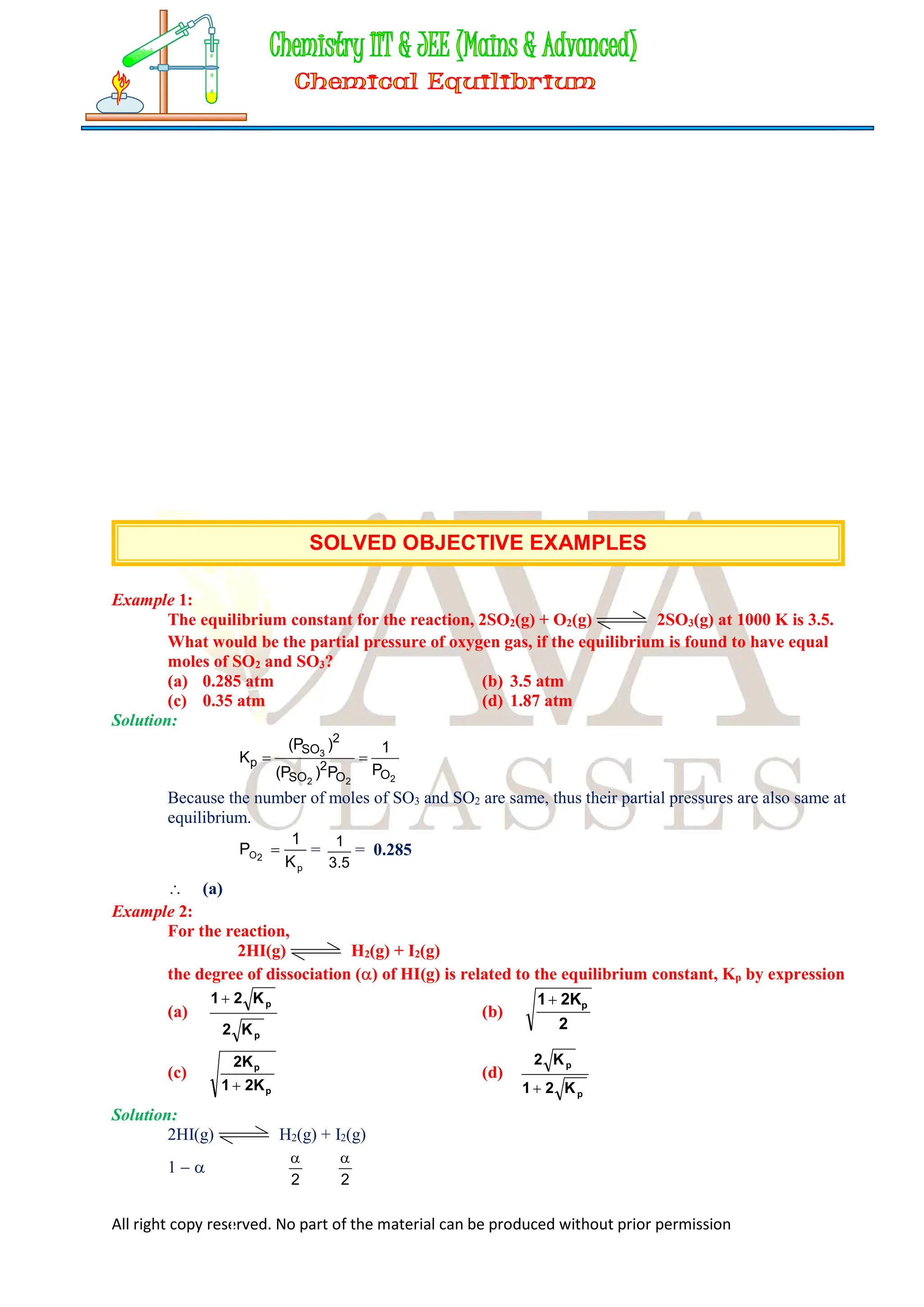 All right copy reserved. No part of the material can be produced without prior permission
SOLVED OBJECTIVE EXAMPLES
Example 1:
The equilibrium constant for the reaction, 2SO2(g) + O2(g) 2SO3(g) at 1000 K is 3.5.
What would be the partial pressure of oxygen gas, if the equilibrium is found to have equal
moles of SO2 and SO3?
(a) 0.285 atm (b) 3.5 atm
(c) 0.35 atm (d) 1.87 atm
Solution:
2
2
2
3
O
O
2
SO
2
SO
p
P
1
P
)
P
(
)
P
(
K 

Because the number of moles of SO3 and SO2 are same, thus their partial pressures are also same at
equilibrium.
p
2
O
K
1
P  =
5
.
3
1
= 0.285
 (a)
Example 2:
For the reaction,
2HI(g) H2(g) + I2(g)
the degree of dissociation () of HI(g) is related to the equilibrium constant, Kp by expression
(a)
p
p
K
2
K
2
1
(b)
2
2K
1 p

(c)
p
p
2K
1
2K

(d)
p
p
K
2
1
K
2

Solution:
2HI(g) H2(g) + I2(g)
1  
2

2

 