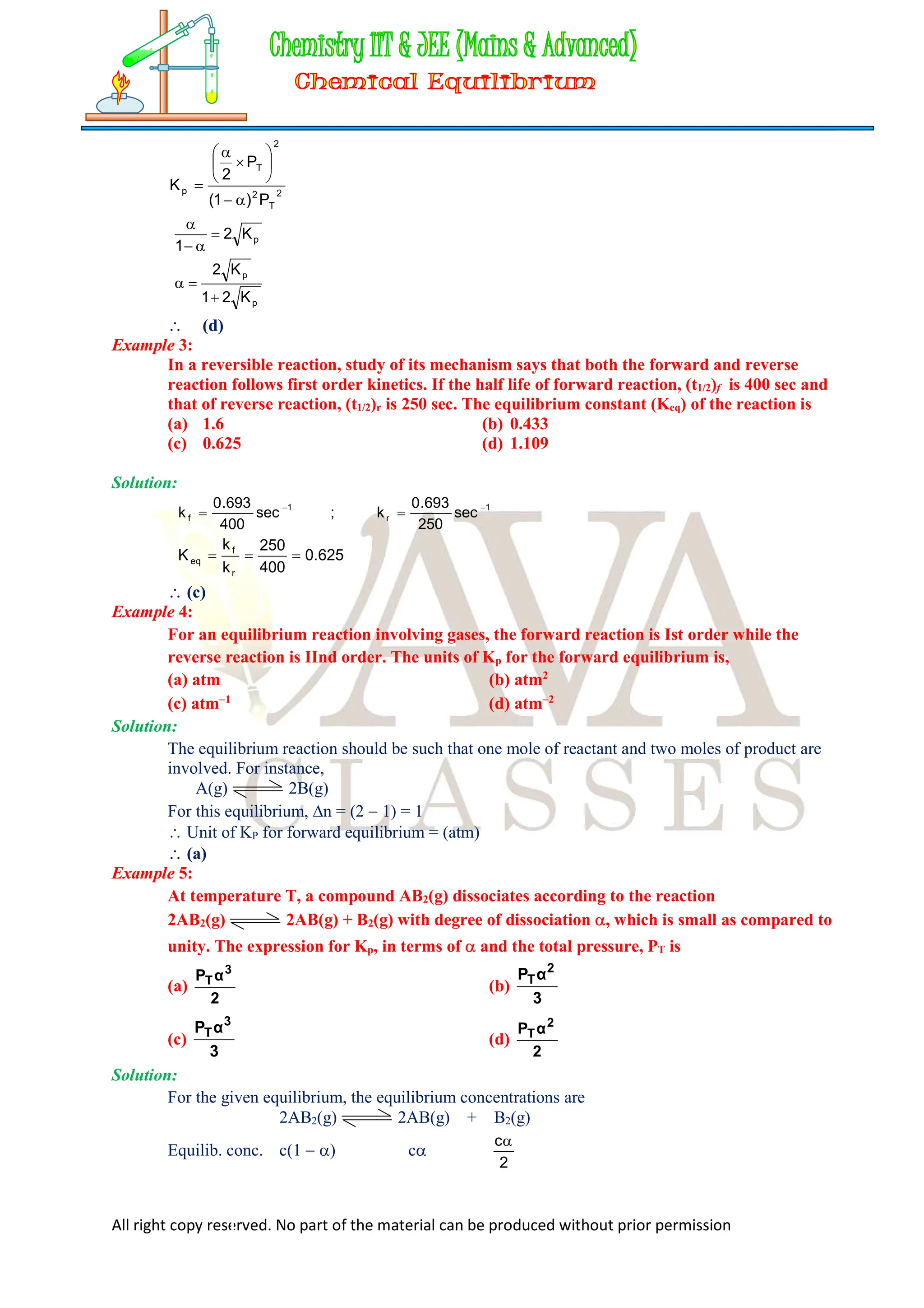 All right copy reserved. No part of the material can be produced without prior permission
2
T
2
2
T
p
P
)
1
(
P
2
K











p
K
2
1




p
p
K
2
1
K
2



 (d)
Example 3:
In a reversible reaction, study of its mechanism says that both the forward and reverse
reaction follows first order kinetics. If the half life of forward reaction, (t1/2)f is 400 sec and
that of reverse reaction, (t1/2)r is 250 sec. The equilibrium constant (Keq) of the reaction is
(a) 1.6 (b) 0.433
(c) 0.625 (d) 1.109
Solution:
1
r
1
f sec
250
693
.
0
k
;
sec
400
693
.
0
k 



625
.
0
400
250
k
k
K
r
f
eq 


 (c)
Example 4:
For an equilibrium reaction involving gases, the forward reaction is Ist order while the
reverse reaction is IInd order. The units of Kp for the forward equilibrium is,
(a) atm (b) atm2
(c) atm1
(d) atm2
Solution:
The equilibrium reaction should be such that one mole of reactant and two moles of product are
involved. For instance,
A(g) 2B(g)
For this equilibrium, n = (2  1) = 1
 Unit of KP for forward equilibrium = (atm)
 (a)
Example 5:
At temperature T, a compound AB2(g) dissociates according to the reaction
2AB2(g) 2AB(g) + B2(g) with degree of dissociation , which is small as compared to
unity. The expression for Kp, in terms of  and the total pressure, PT is
(a)
2
α
P 3
T
(b)
3
α
P 2
T
(c)
3
α
P 3
T
(d)
2
α
P 2
T
Solution:
For the given equilibrium, the equilibrium concentrations are
2AB2(g) 2AB(g) + B2(g)
Equilib. conc. c(1  ) c
2
c
 
