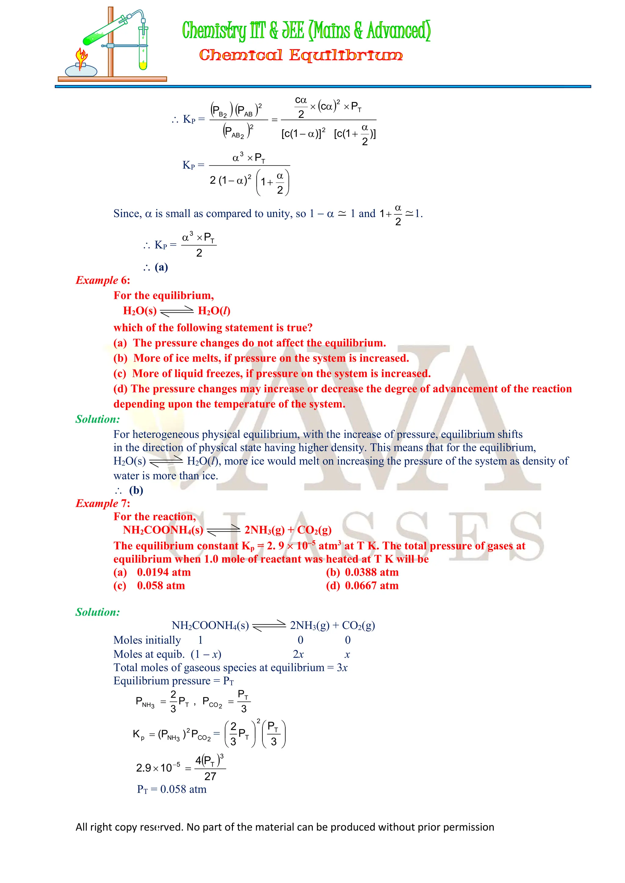 All right copy reserved. No part of the material can be produced without prior permission
 KP =
  
 
 
)]
2
1
(
c
[
)]
1
(
c
[
P
c
2
c
P
P
P
2
T
2
2
2
AB
2
AB
2
B









KP =





 





2
1
)
1
(
2
P
2
T
3
Since,  is small as compared to unity, so 1   ~ 1 and
2
1

 ~1.
 KP =
2
PT
3


 (a)
Example 6:
For the equilibrium,
H2O(s) H2O(l)
which of the following statement is true?
(a) The pressure changes do not affect the equilibrium.
(b) More of ice melts, if pressure on the system is increased.
(c) More of liquid freezes, if pressure on the system is increased.
(d) The pressure changes may increase or decrease the degree of advancement of the reaction
depending upon the temperature of the system.
Solution:
For heterogeneous physical equilibrium, with the increase of pressure, equilibrium shifts
in the direction of physical state having higher density. This means that for the equilibrium,
H2O(s) H2O(l), more ice would melt on increasing the pressure of the system as density of
water is more than ice.
 (b)
Example 7:
For the reaction,
NH2COONH4(s) 2NH3(g) + CO2(g)
The equilibrium constant Kp = 2. 9  105
atm3
at T K. The total pressure of gases at
equilibrium when 1.0 mole of reactant was heated at T K will be
(a) 0.0194 atm (b) 0.0388 atm
(c) 0.058 atm (d) 0.0667 atm
Solution:
NH2COONH4(s) 2NH3(g) + CO2(g)
Moles initially 1 0 0
Moles at equib. (1  x) 2x x
Total moles of gaseous species at equilibrium = 3x
Equilibrium pressure = PT
3
P
P
,
P
3
2
P T
2
CO
T
3
NH 

2
CO
2
3
NH
p P
)
P
(
K  = 













3
P
P
3
2 T
2
T
 
27
P
4
10
9
.
2
3
T
5

 
PT = 0.058 atm
 