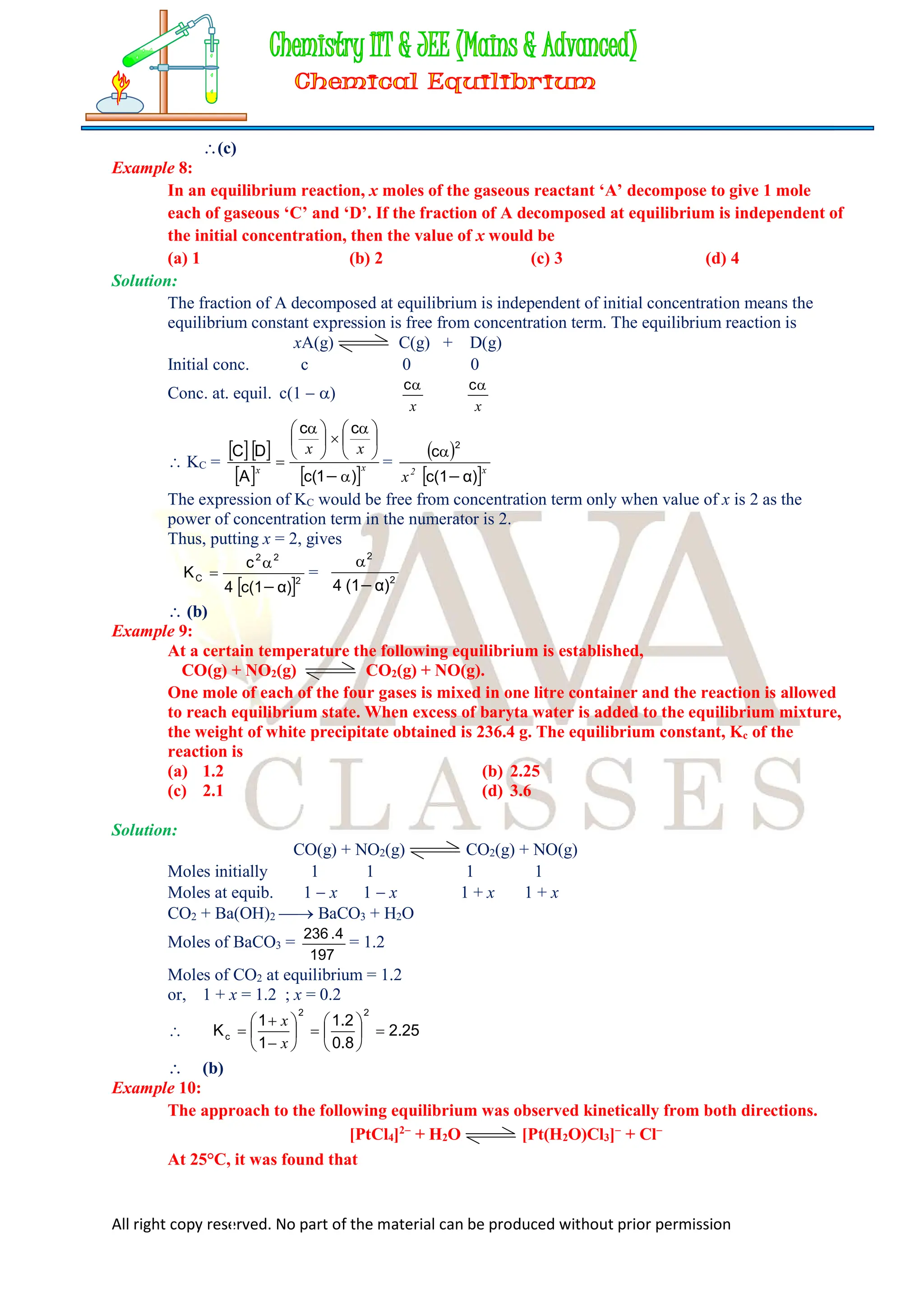 All right copy reserved. No part of the material can be produced without prior permission
(c)
Example 8:
In an equilibrium reaction, x moles of the gaseous reactant ‘A’ decompose to give 1 mole
each of gaseous ‘C’ and ‘D’. If the fraction of A decomposed at equilibrium is independent of
the initial concentration, then the value of x would be
(a) 1 (b) 2 (c) 3 (d) 4
Solution:
The fraction of A decomposed at equilibrium is independent of initial concentration means the
equilibrium constant expression is free from concentration term. The equilibrium reaction is
xA(g) C(g) + D(g)
Initial conc. c 0 0
Conc. at. equil. c(1  )
x

c
x

c
 KC =
  
   x
x
x
x
)
1
(
c
c
c
A
D
C






 






 


=
 
 x
2
x α)
c(1
c
2


The expression of KC would be free from concentration term only when value of x is 2 as the
power of concentration term in the numerator is 2.
Thus, putting x = 2, gives
 2
2
2
C
α)
c(1
4
c
K


 = 2
2
α)
(1
4 

 (b)
Example 9:
At a certain temperature the following equilibrium is established,
CO(g) + NO2(g) CO2(g) + NO(g).
One mole of each of the four gases is mixed in one litre container and the reaction is allowed
to reach equilibrium state. When excess of baryta water is added to the equilibrium mixture,
the weight of white precipitate obtained is 236.4 g. The equilibrium constant, Kc of the
reaction is
(a) 1.2 (b) 2.25
(c) 2.1 (d) 3.6
Solution:
CO(g) + NO2(g) CO2(g) + NO(g)
Moles initially 1 1 1 1
Moles at equib. 1  x 1  x 1 + x 1 + x
CO2 + Ba(OH)2  BaCO3 + H2O
Moles of BaCO3 =
197
4
.
236
= 1.2
Moles of CO2 at equilibrium = 1.2
or, 1 + x = 1.2 ; x = 0.2
 25
.
2
8
.
0
2
.
1
1
1
K
2
2
c 
















x
x
 (b)
Example 10:
The approach to the following equilibrium was observed kinetically from both directions.
[PtCl4]2
+ H2O [Pt(H2O)Cl3]
+ Cl
At 25°C, it was found that
 