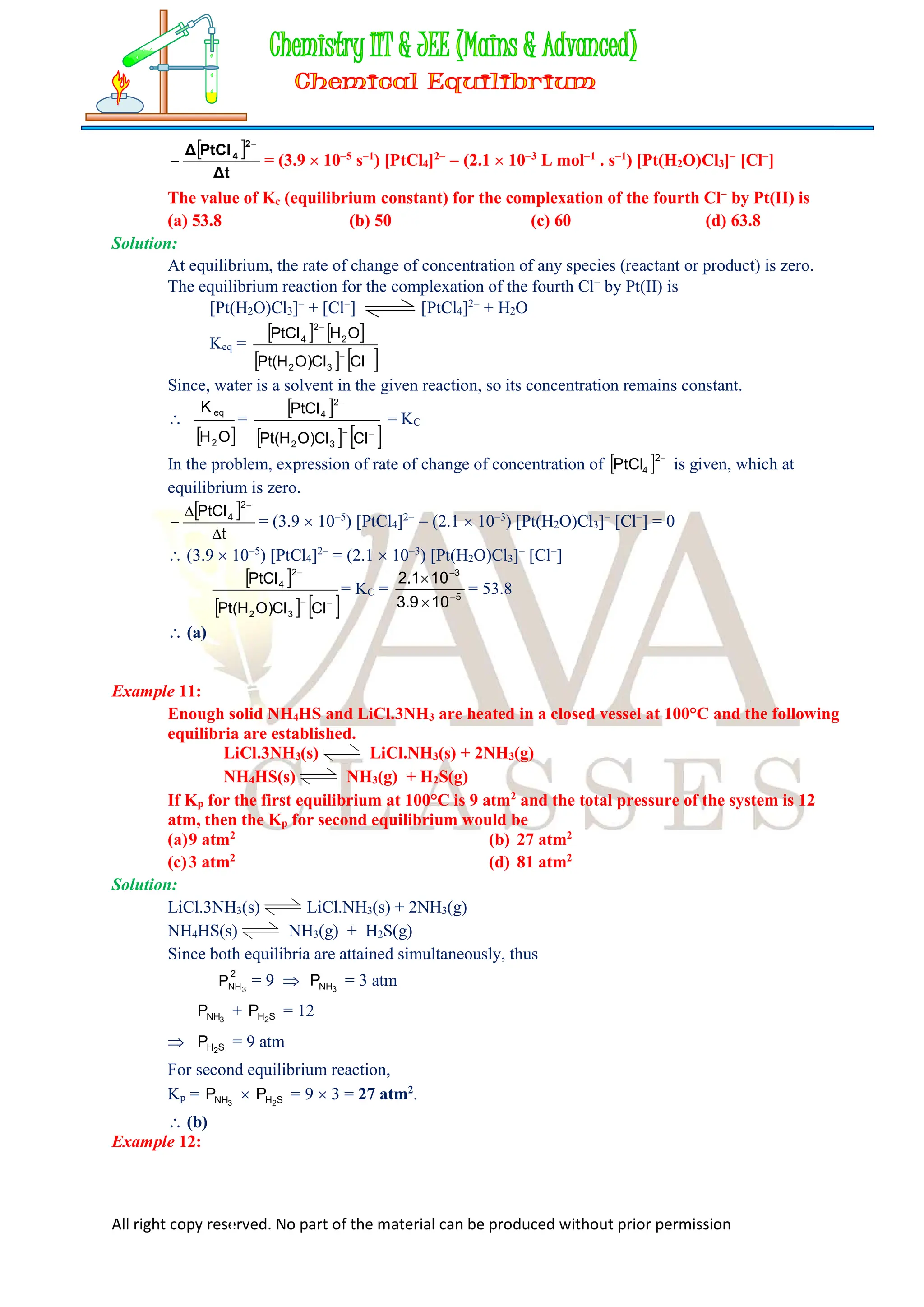 All right copy reserved. No part of the material can be produced without prior permission
 
Δt
PtCl
Δ
2
4

 = (3.9  105
s1
) [PtCl4]2
 (2.1  103
L mol1
. s1
) [Pt(H2O)Cl3]
[Cl
]
The value of Kc (equilibrium constant) for the complexation of the fourth Cl
by Pt(II) is
(a) 53.8 (b) 50 (c) 60 (d) 63.8
Solution:
At equilibrium, the rate of change of concentration of any species (reactant or product) is zero.
The equilibrium reaction for the complexation of the fourth Cl
by Pt(II) is
[Pt(H2O)Cl3]
+ [Cl
] [PtCl4]2
+ H2O
Keq =
   
   



Cl
Cl
)
O
H
(
Pt
O
H
PtCl
3
2
2
2
4
Since, water is a solvent in the given reaction, so its concentration remains constant.

 
O
H
K
2
eq
=
 
   



Cl
Cl
)
O
H
(
Pt
PtCl
3
2
2
4
= KC
In the problem, expression of rate of change of concentration of   
2
4
PtCl is given, which at
equilibrium is zero.
 
t
PtCl
2
4




= (3.9  105
) [PtCl4]2
 (2.1  103
) [Pt(H2O)Cl3]
[Cl
] = 0
 (3.9  105
) [PtCl4]2
= (2.1  103
) [Pt(H2O)Cl3]
[Cl
]
 
   



Cl
Cl
)
O
H
(
Pt
PtCl
3
2
2
4
= KC = 5
3
10
9
.
3
10
1
.
2




= 53.8
 (a)
Example 11:
Enough solid NH4HS and LiCl.3NH3 are heated in a closed vessel at 100°C and the following
equilibria are established.
LiCl.3NH3(s) LiCl.NH3(s) + 2NH3(g)
NH4HS(s) NH3(g) + H2S(g)
If Kp for the first equilibrium at 100°C is 9 atm2
and the total pressure of the system is 12
atm, then the Kp for second equilibrium would be
(a)9 atm2
(b) 27 atm2
(c)3 atm2
(d) 81 atm2
Solution:
LiCl.3NH3(s) LiCl.NH3(s) + 2NH3(g)
NH4HS(s) NH3(g) + H2S(g)
Since both equilibria are attained simultaneously, thus
2
NH3
P = 9  3
NH
P = 3 atm
3
NH
P + S
H2
P = 12
 S
H2
P = 9 atm
For second equilibrium reaction,
Kp = 3
NH
P  S
H2
P = 9  3 = 27 atm2
.
 (b)
Example 12:
 