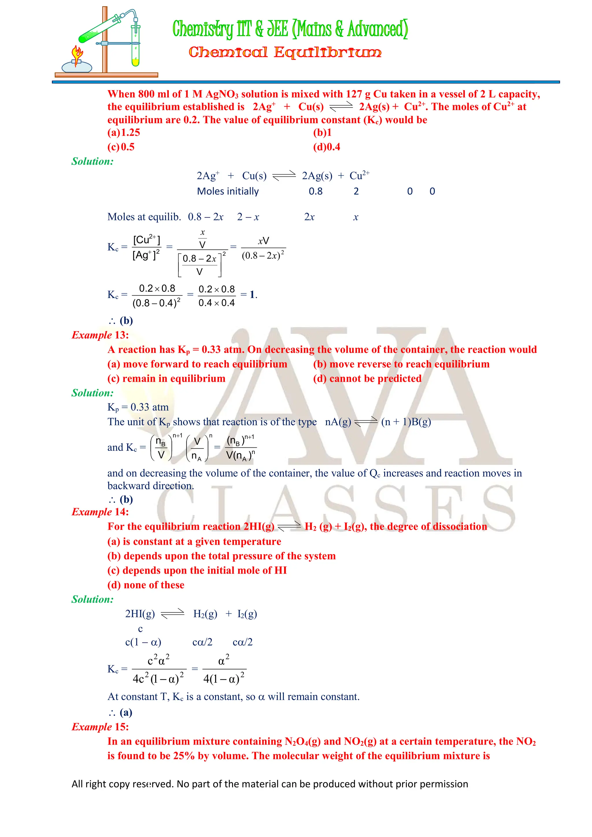 All right copy reserved. No part of the material can be produced without prior permission
When 800 ml of 1 M AgNO3 solution is mixed with 127 g Cu taken in a vessel of 2 L capacity,
the equilibrium established is 2Ag+
+ Cu(s) 2Ag(s) + Cu2+
. The moles of Cu2+
at
equilibrium are 0.2. The value of equilibrium constant (Kc) would be
(a)1.25 (b)1
(c)0.5 (d)0.4
Solution:
2Ag+
+ Cu(s) 2Ag(s) + Cu2+
Moles initially 0.8 2 0 0
Moles at equilib. 0.8  2x 2  x 2x x
Kc = 2
2
]
Ag
[
]
Cu
[


= 2
V
2
8
.
0
V





  x
x
= 2
)
2
(0.8 x
x

V
Kc = 2
)
4
.
0
8
.
0
(
8
.
0
2
.
0


=
4
.
0
4
.
0
8
.
0
2
.
0


= 1.
 (b)
Example 13:
A reaction has Kp = 0.33 atm. On decreasing the volume of the container, the reaction would
(a) move forward to reach equilibrium (b) move reverse to reach equilibrium
(c) remain in equilibrium (d) cannot be predicted
Solution:
Kp = 0.33 atm
The unit of Kp shows that reaction is of the type nA(g) (n + 1)B(g)
and Kc =
1
n
B
V
n







n
A
n
V








= n
A
1
n
B
)
n
(
V
)
n
( 
and on decreasing the volume of the container, the value of Qc increases and reaction moves in
backward direction.
 (b)
Example 14:
For the equilibrium reaction 2HI(g) H2 (g) + I2(g), the degree of dissociation
(a) is constant at a given temperature
(b) depends upon the total pressure of the system
(c) depends upon the initial mole of HI
(d) none of these
Solution:
2HI(g) H2(g) + I2(g)
c
c(1  ) c/2 c/2
Kc = 2
2
2
2
)
α
1
(
c
4
α
c

= 2
2
)
α
1
(
4
α

At constant T, Kc is a constant, so  will remain constant.
 (a)
Example 15:
In an equilibrium mixture containing N2O4(g) and NO2(g) at a certain temperature, the NO2
is found to be 25% by volume. The molecular weight of the equilibrium mixture is
 