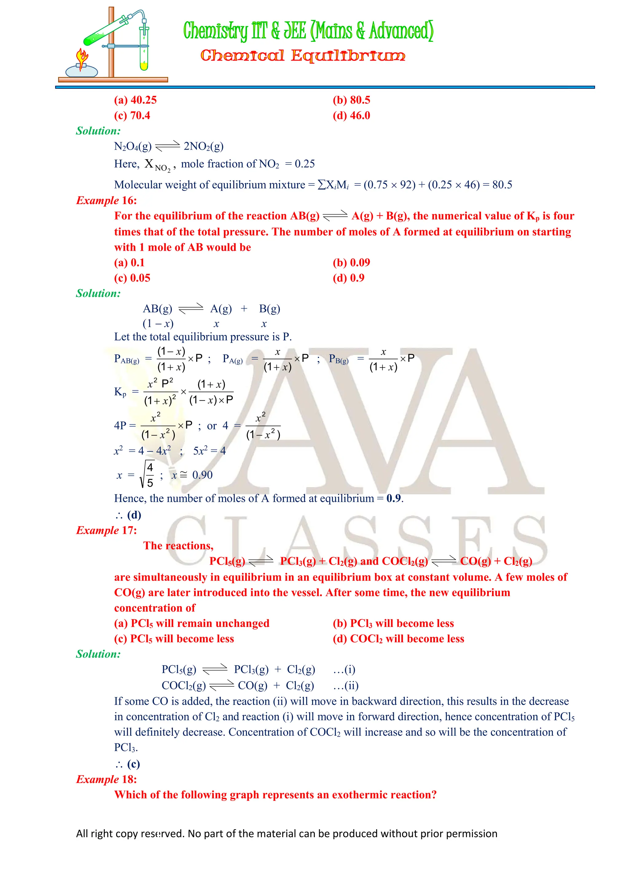 All right copy reserved. No part of the material can be produced without prior permission
(a) 40.25 (b) 80.5
(c) 70.4 (d) 46.0
Solution:
N2O4(g) 2NO2(g)
Here, ,
X 2
NO mole fraction of NO2 = 0.25
Molecular weight of equilibrium mixture = XiMi = (0.75  92) + (0.25  46) = 80.5
Example 16:
For the equilibrium of the reaction AB(g) A(g) + B(g), the numerical value of Kp is four
times that of the total pressure. The number of moles of A formed at equilibrium on starting
with 1 mole of AB would be
(a) 0.1 (b) 0.09
(c) 0.05 (d) 0.9
Solution:
AB(g) A(g) + B(g)
(1  x) x x
Let the total equilibrium pressure is P.
PAB(g) = P
)
1
(
)
1
(



x
x
; PA(g) = P
)
1
(

 x
x
; PB(g) = P
)
1
(

 x
x
Kp =
P
)
1
(
)
1
(
)
1
(
P
2
2
2




 x
x
x
x
4P = P
)
1
( 2
2

 x
x
; or 4 =
)
1
( 2
2
x
x

x2
= 4  4x2
; 5x2
= 4
x =
5
4
; x ~
= 0.90
Hence, the number of moles of A formed at equilibrium = 0.9.
 (d)
Example 17:
The reactions,
PCl5(g) PCl3(g) + Cl2(g) and COCl2(g) CO(g) + Cl2(g)
are simultaneously in equilibrium in an equilibrium box at constant volume. A few moles of
CO(g) are later introduced into the vessel. After some time, the new equilibrium
concentration of
(a) PCl5 will remain unchanged (b) PCl3 will become less
(c) PCl5 will become less (d) COCl2 will become less
Solution:
PCl5(g) PCl3(g) + Cl2(g) …(i)
COCl2(g) CO(g) + Cl2(g) …(ii)
If some CO is added, the reaction (ii) will move in backward direction, this results in the decrease
in concentration of Cl2 and reaction (i) will move in forward direction, hence concentration of PCl5
will definitely decrease. Concentration of COCl2 will increase and so will be the concentration of
PCl3.
 (c)
Example 18:
Which of the following graph represents an exothermic reaction?
 