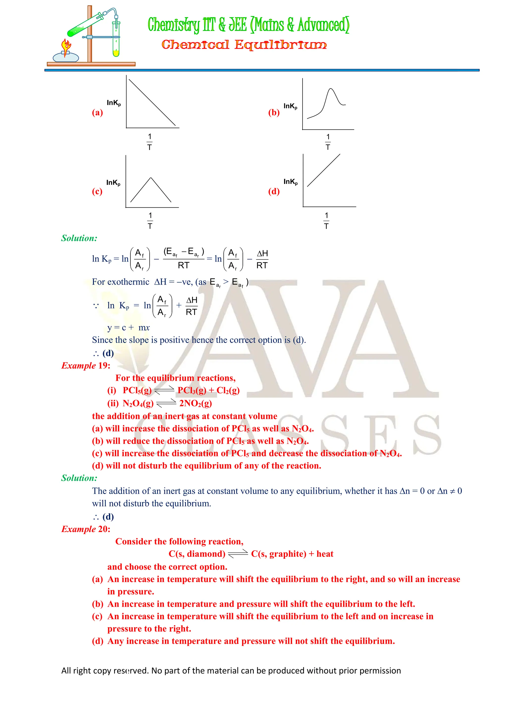 All right copy reserved. No part of the material can be produced without prior permission
(a)
InKp
T
1
(b)
InKp
T
1
(c)
InKp
T
1
(d)
InKp
T
1
Solution:
ln Kp = ln 







r
f
A
A

RT
)
E
E
( r
f a
a 
= ln 







r
f
A
A

RT
H

For exothermic H = ve, (as r
a
E > )
E f
a
 ln Kp = ln 







r
f
A
A
+
RT
H

y = c + mx
Since the slope is positive hence the correct option is (d).
 (d)
Example 19:
For the equilibrium reactions,
(i) PCl5(g) PCl3(g) + Cl2(g)
(ii) N2O4(g) 2NO2(g)
the addition of an inert gas at constant volume
(a) will increase the dissociation of PCl5 as well as N2O4.
(b) will reduce the dissociation of PCl5 as well as N2O4.
(c) will increase the dissociation of PCl5 and decrease the dissociation of N2O4.
(d) will not disturb the equilibrium of any of the reaction.
Solution:
The addition of an inert gas at constant volume to any equilibrium, whether it has n = 0 or n  0
will not disturb the equilibrium.
 (d)
Example 20:
Consider the following reaction,
C(s, diamond) C(s, graphite) + heat
and choose the correct option.
(a) An increase in temperature will shift the equilibrium to the right, and so will an increase
in pressure.
(b) An increase in temperature and pressure will shift the equilibrium to the left.
(c) An increase in temperature will shift the equilibrium to the left and on increase in
pressure to the right.
(d) Any increase in temperature and pressure will not shift the equilibrium.
 