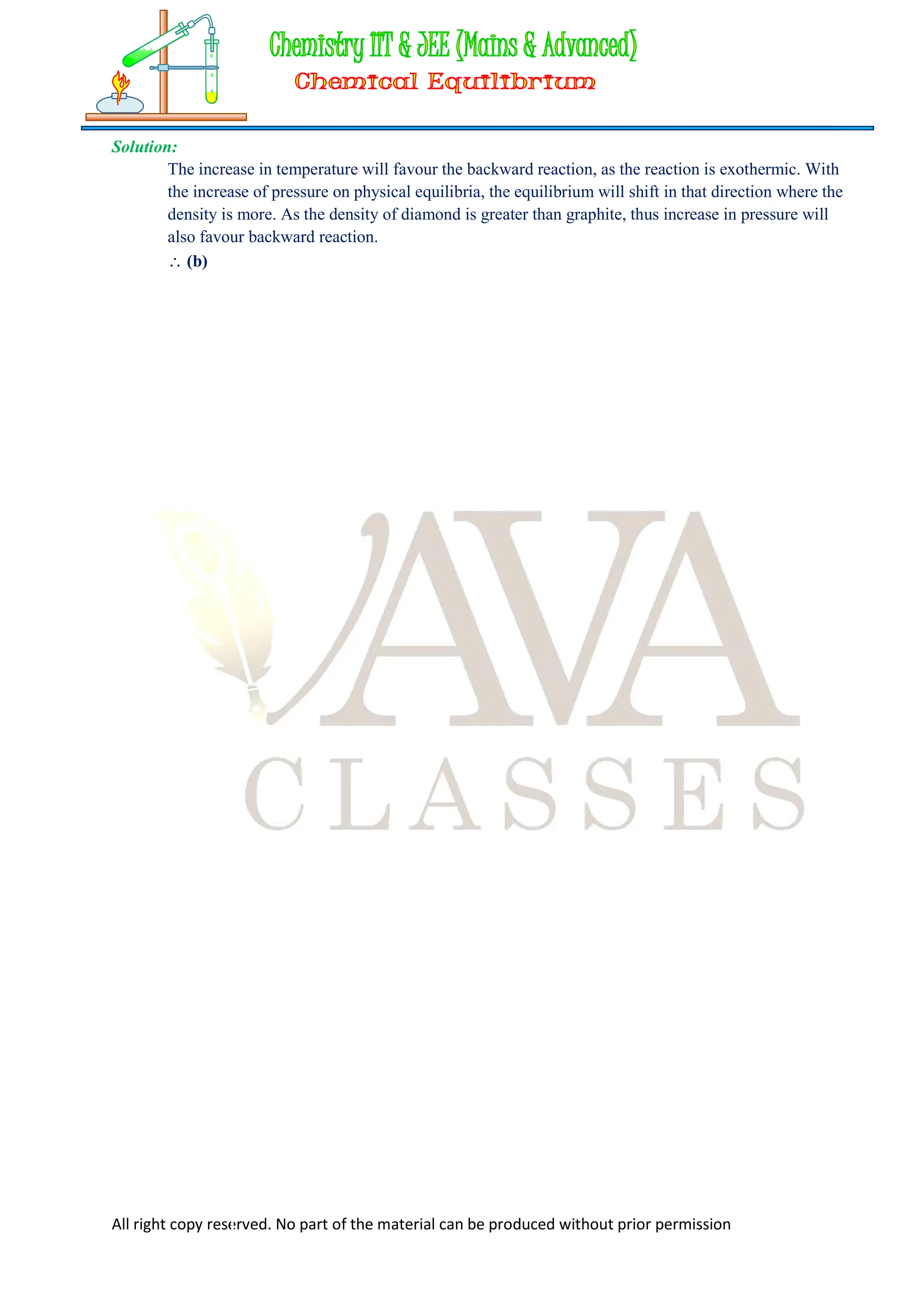 All right copy reserved. No part of the material can be produced without prior permission
Solution:
The increase in temperature will favour the backward reaction, as the reaction is exothermic. With
the increase of pressure on physical equilibria, the equilibrium will shift in that direction where the
density is more. As the density of diamond is greater than graphite, thus increase in pressure will
also favour backward reaction.
 (b)
 