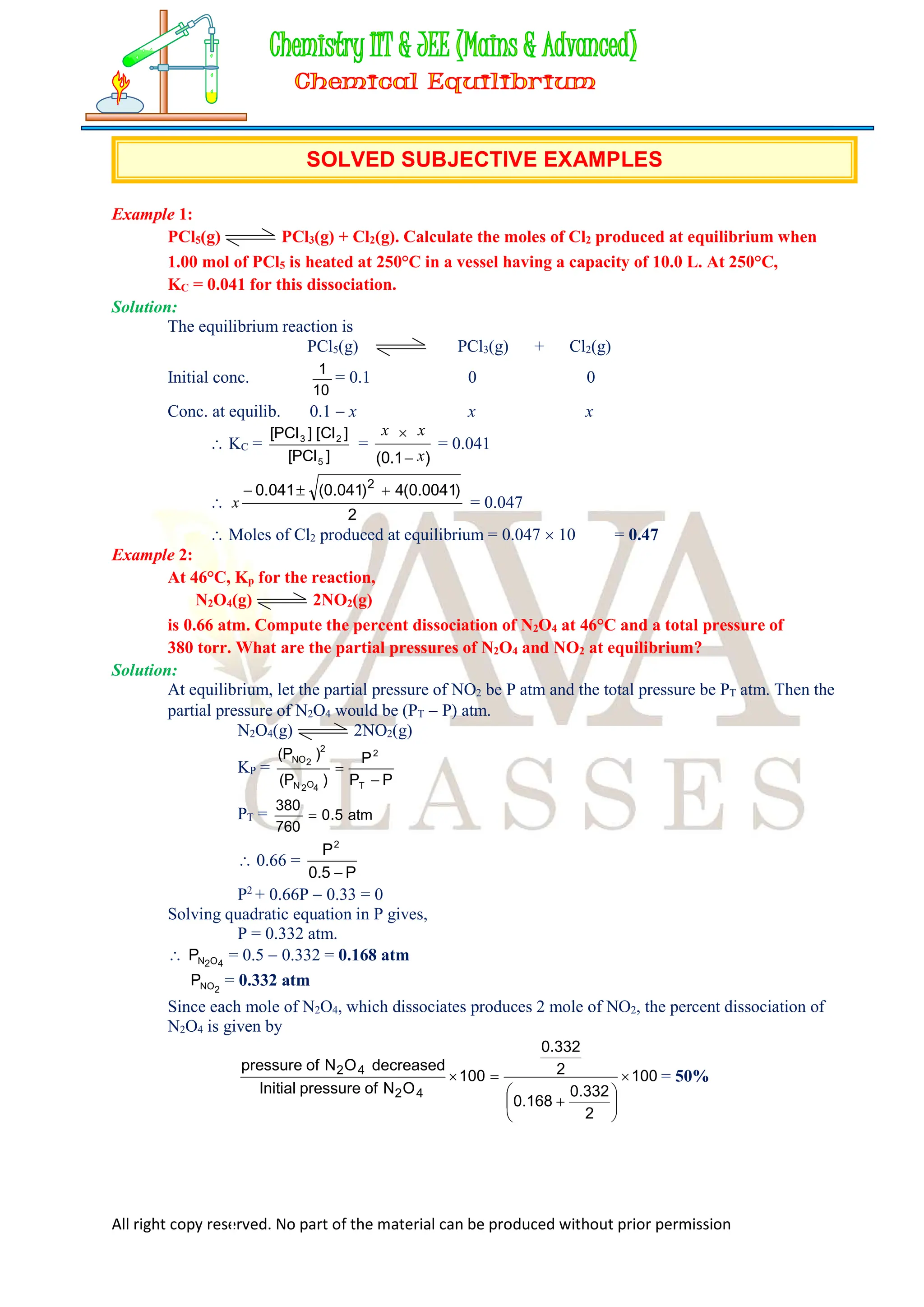All right copy reserved. No part of the material can be produced without prior permission
SOLVED SUBJECTIVE EXAMPLES
Example 1:
PCl5(g) PCl3(g) + Cl2(g). Calculate the moles of Cl2 produced at equilibrium when
1.00 mol of PCl5 is heated at 250°C in a vessel having a capacity of 10.0 L. At 250°C,
KC = 0.041 for this dissociation.
Solution:
The equilibrium reaction is
PCl5(g) PCl3(g) + Cl2(g)
Initial conc.
10
1
= 0.1 0 0
Conc. at equilib. 0.1  x x x
 KC =
]
PCl
[
]
Cl
[
]
PCl
[
5
2
3
=
)
1
.
0
( x
x
x


= 0.041

2
)
0041
.
0
(
4
)
041
.
0
(
041
.
0 2



x = 0.047
 Moles of Cl2 produced at equilibrium = 0.047  10 = 0.47
Example 2:
At 46°C, Kp for the reaction,
N2O4(g) 2NO2(g)
is 0.66 atm. Compute the percent dissociation of N2O4 at 46°C and a total pressure of
380 torr. What are the partial pressures of N2O4 and NO2 at equilibrium?
Solution:
At equilibrium, let the partial pressure of NO2 be P atm and the total pressure be PT atm. Then the
partial pressure of N2O4 would be (PT  P) atm.
N2O4(g) 2NO2(g)
KP =
P
P
P
)
P
(
)
P
(
T
2
4
O
2
N
2
2
NO


PT = atm
5
.
0
760
380

 0.66 =
P
5
.
0
P2

P2
+ 0.66P  0.33 = 0
Solving quadratic equation in P gives,
P = 0.332 atm.
 4
O
2
N
P = 0.5  0.332 = 0.168 atm
2
NO
P = 0.332 atm
Since each mole of N2O4, which dissociates produces 2 mole of NO2, the percent dissociation of
N2O4 is given by
100
2
332
.
0
168
.
0
2
332
.
0
100
O
N
of
pressure
Initial
decreased
O
N
of
pressure
4
2
4
2









 = 50%
 