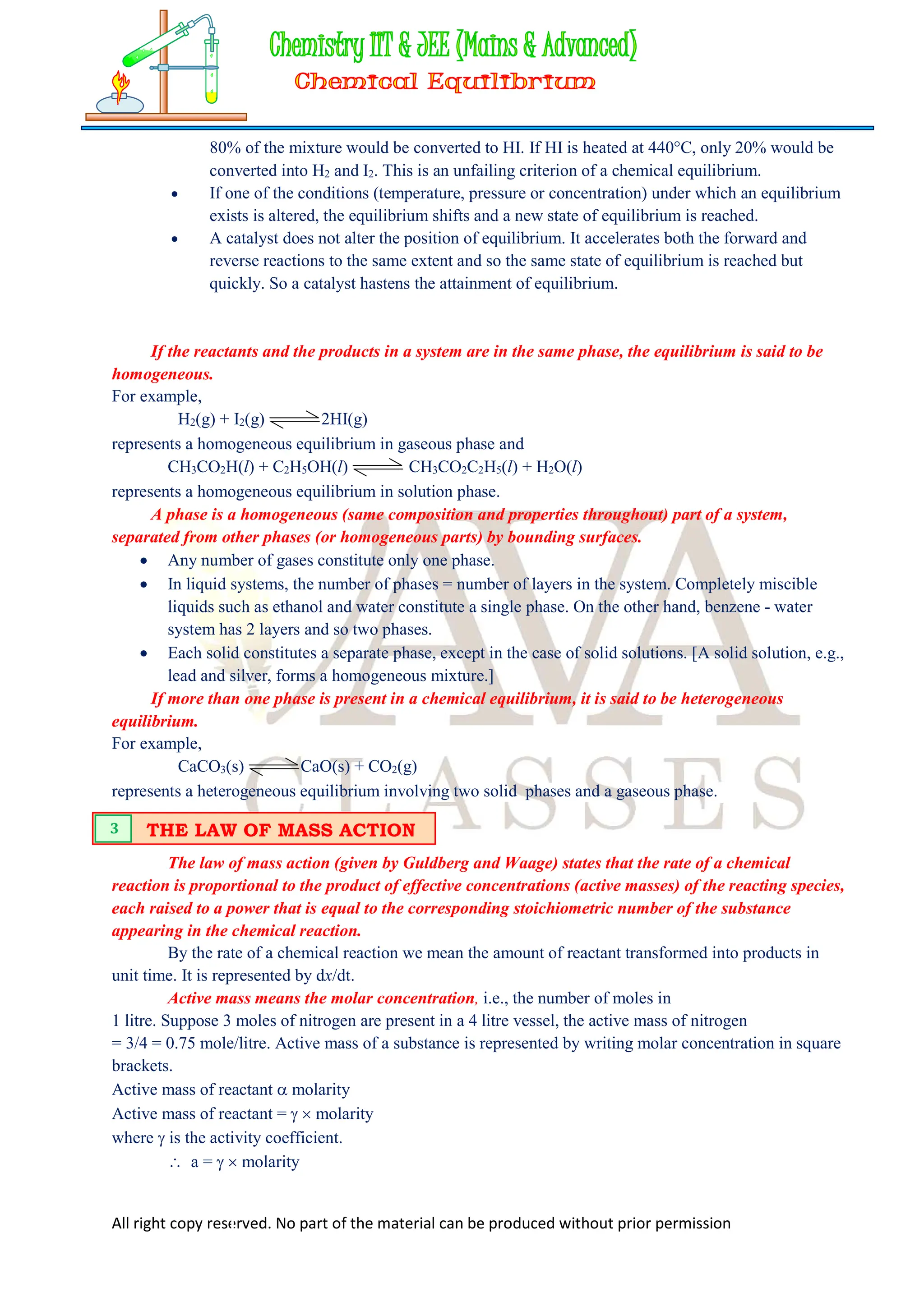 All right copy reserved. No part of the material can be produced without prior permission
80% of the mixture would be converted to HI. If HI is heated at 440C, only 20% would be
converted into H2 and I2. This is an unfailing criterion of a chemical equilibrium.
 If one of the conditions (temperature, pressure or concentration) under which an equilibrium
exists is altered, the equilibrium shifts and a new state of equilibrium is reached.
 A catalyst does not alter the position of equilibrium. It accelerates both the forward and
reverse reactions to the same extent and so the same state of equilibrium is reached but
quickly. So a catalyst hastens the attainment of equilibrium.
If the reactants and the products in a system are in the same phase, the equilibrium is said to be
homogeneous.
For example,
H2(g) + I2(g) 2HI(g)
represents a homogeneous equilibrium in gaseous phase and
CH3CO2H(l) + C2H5OH(l) CH3CO2C2H5(l) + H2O(l)
represents a homogeneous equilibrium in solution phase.
A phase is a homogeneous (same composition and properties throughout) part of a system,
separated from other phases (or homogeneous parts) by bounding surfaces.
 Any number of gases constitute only one phase.
 In liquid systems, the number of phases = number of layers in the system. Completely miscible
liquids such as ethanol and water constitute a single phase. On the other hand, benzene - water
system has 2 layers and so two phases.
 Each solid constitutes a separate phase, except in the case of solid solutions. [A solid solution, e.g.,
lead and silver, forms a homogeneous mixture.]
If more than one phase is present in a chemical equilibrium, it is said to be heterogeneous
equilibrium.
For example,
CaCO3(s) CaO(s) + CO2(g)
represents a heterogeneous equilibrium involving two solid phases and a gaseous phase.
The law of mass action (given by Guldberg and Waage) states that the rate of a chemical
reaction is proportional to the product of effective concentrations (active masses) of the reacting species,
each raised to a power that is equal to the corresponding stoichiometric number of the substance
appearing in the chemical reaction.
By the rate of a chemical reaction we mean the amount of reactant transformed into products in
unit time. It is represented by dx/dt.
Active mass means the molar concentration, i.e., the number of moles in
1 litre. Suppose 3 moles of nitrogen are present in a 4 litre vessel, the active mass of nitrogen
= 3/4 = 0.75 mole/litre. Active mass of a substance is represented by writing molar concentration in square
brackets.
Active mass of reactant  molarity
Active mass of reactant =   molarity
where  is the activity coefficient.
 a =   molarity
THE LAW OF MASS ACTION
3
 