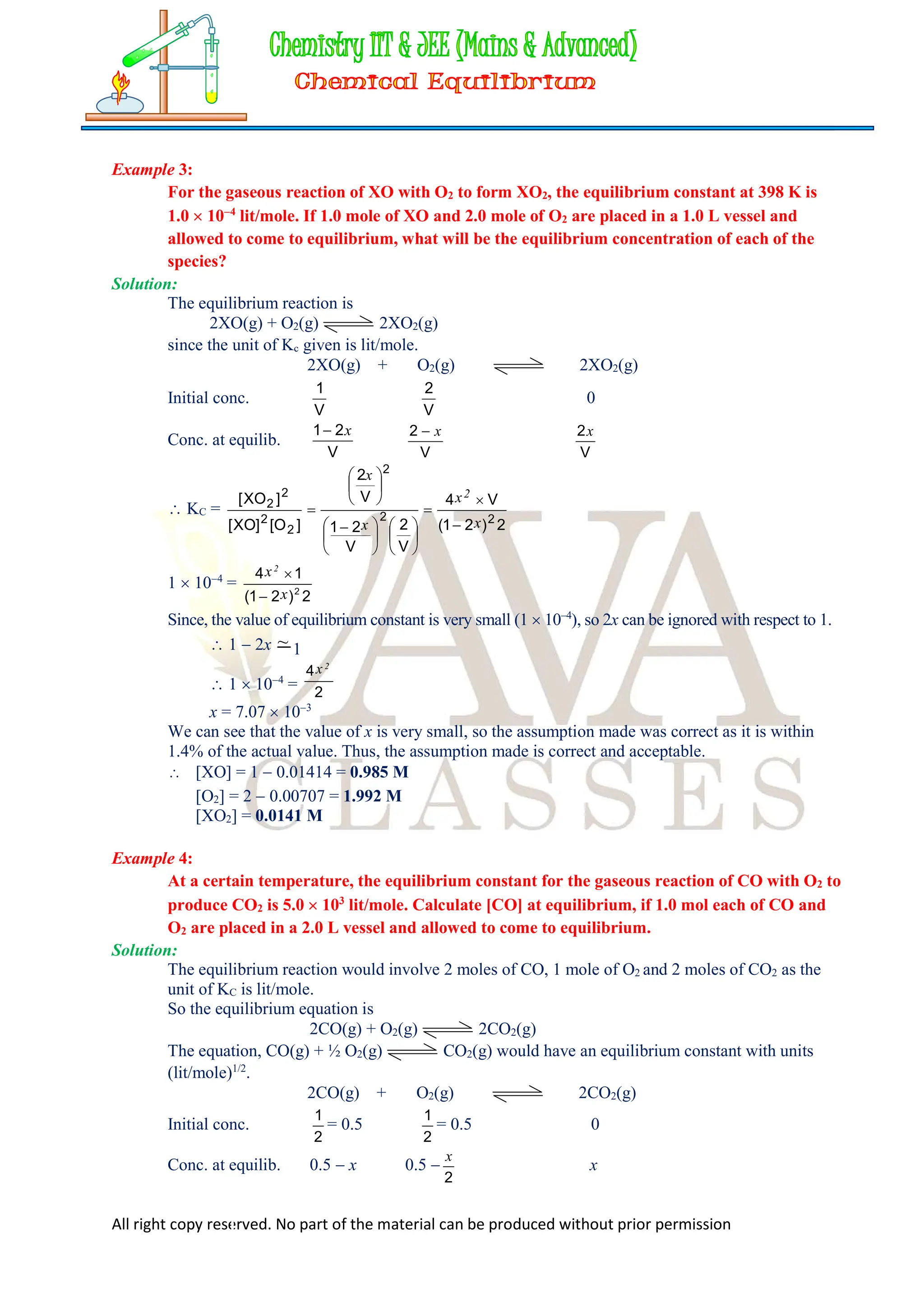 All right copy reserved. No part of the material can be produced without prior permission
Example 3:
For the gaseous reaction of XO with O2 to form XO2, the equilibrium constant at 398 K is
1.0  104
lit/mole. If 1.0 mole of XO and 2.0 mole of O2 are placed in a 1.0 L vessel and
allowed to come to equilibrium, what will be the equilibrium concentration of each of the
species?
Solution:
The equilibrium reaction is
2XO(g) + O2(g) 2XO2(g)
since the unit of Kc given is lit/mole.
2XO(g) + O2(g) 2XO2(g)
Initial conc.
V
1
V
2
0
Conc. at equilib.
V
2
1 x

V
2 x

V
2x
 KC =
2
)
2
1
(
V
4
V
2
V
2
1
V
2
]
O
[
]
XO
[
]
XO
[
2
2
2
2
2
2
2
x
x
x
x
2














 







1  104
=
2
)
2
1
(
1
4
2
x
x2


Since, the value of equilibrium constant is very small (1  104
), so 2x can be ignored with respect to 1.
 1  2x ~ 1
 1  104
= 2
4 2
x
x = 7.07  103
We can see that the value of x is very small, so the assumption made was correct as it is within
1.4% of the actual value. Thus, the assumption made is correct and acceptable.
 [XO] = 1  0.01414 = 0.985 M
[O2] = 2  0.00707 = 1.992 M
[XO2] = 0.0141 M
Example 4:
At a certain temperature, the equilibrium constant for the gaseous reaction of CO with O2 to
produce CO2 is 5.0  103
lit/mole. Calculate [CO] at equilibrium, if 1.0 mol each of CO and
O2 are placed in a 2.0 L vessel and allowed to come to equilibrium.
Solution:
The equilibrium reaction would involve 2 moles of CO, 1 mole of O2 and 2 moles of CO2 as the
unit of KC is lit/mole.
So the equilibrium equation is
2CO(g) + O2(g) 2CO2(g)
The equation, CO(g) + ½ O2(g) CO2(g) would have an equilibrium constant with units
(lit/mole)1/2
.
2CO(g) + O2(g) 2CO2(g)
Initial conc.
2
1
= 0.5
2
1
= 0.5 0
Conc. at equilib. 0.5  x 0.5 
2
x
x
 