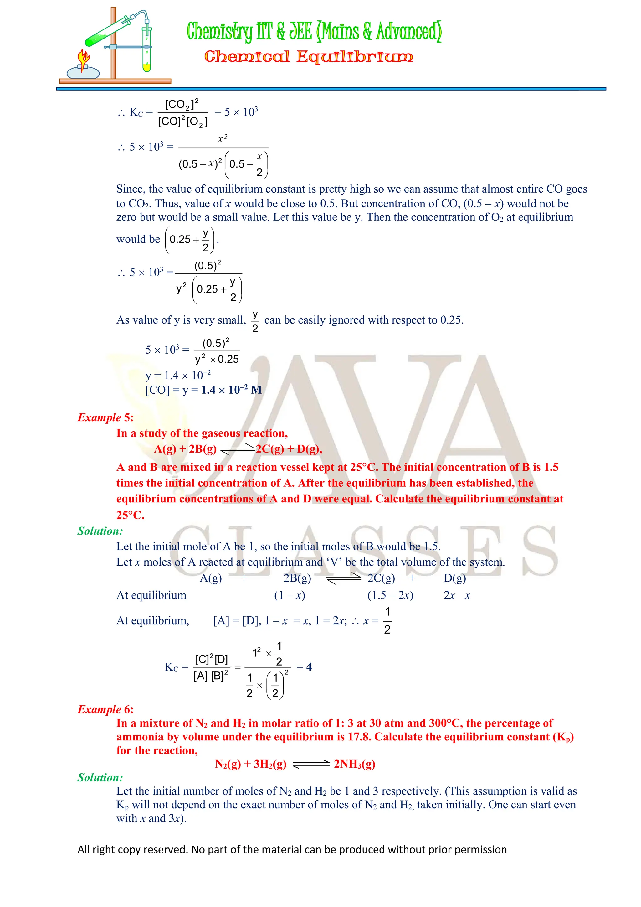 All right copy reserved. No part of the material can be produced without prior permission
 KC =
]
O
[
]
CO
[
]
CO
[
2
2
2
2
= 5  103
 5  103
=








2
5
.
0
)
5
.
0
( 2
x
x
x2
Since, the value of equilibrium constant is pretty high so we can assume that almost entire CO goes
to CO2. Thus, value of x would be close to 0.5. But concentration of CO, (0.5  x) would not be
zero but would be a small value. Let this value be y. Then the concentration of O2 at equilibrium
would be 






2
y
25
.
0 .
 5  103
=







2
y
25
.
0
y
)
5
.
0
(
2
2
As value of y is very small,
2
y
can be easily ignored with respect to 0.25.
5  103
=
25
.
0
y
)
5
.
0
(
2
2

y = 1.4  102
[CO] = y = 1.4  102
M
Example 5:
In a study of the gaseous reaction,
A(g) + 2B(g) 2C(g) + D(g),
A and B are mixed in a reaction vessel kept at 25C. The initial concentration of B is 1.5
times the initial concentration of A. After the equilibrium has been established, the
equilibrium concentrations of A and D were equal. Calculate the equilibrium constant at
25C.
Solution:
Let the initial mole of A be 1, so the initial moles of B would be 1.5.
Let x moles of A reacted at equilibrium and ‘V’ be the total volume of the system.
A(g) + 2B(g) 2C(g) + D(g)
At equilibrium (1 – x) (1.5 – 2x) 2x x
At equilibrium, [A] = [D], 1 – x = x, 1 = 2x;  x =
1
2
KC = 2
2
2
2
2
1
2
1
2
1
1
]
B
[
]
A
[
]
D
[
]
C
[








 = 4
Example 6:
In a mixture of N2 and H2 in molar ratio of 1: 3 at 30 atm and 300°C, the percentage of
ammonia by volume under the equilibrium is 17.8. Calculate the equilibrium constant (Kp)
for the reaction,
N2(g) + 3H2(g) 2NH3(g)
Solution:
Let the initial number of moles of N2 and H2 be 1 and 3 respectively. (This assumption is valid as
Kp will not depend on the exact number of moles of N2 and H2, taken initially. One can start even
with x and 3x).
 