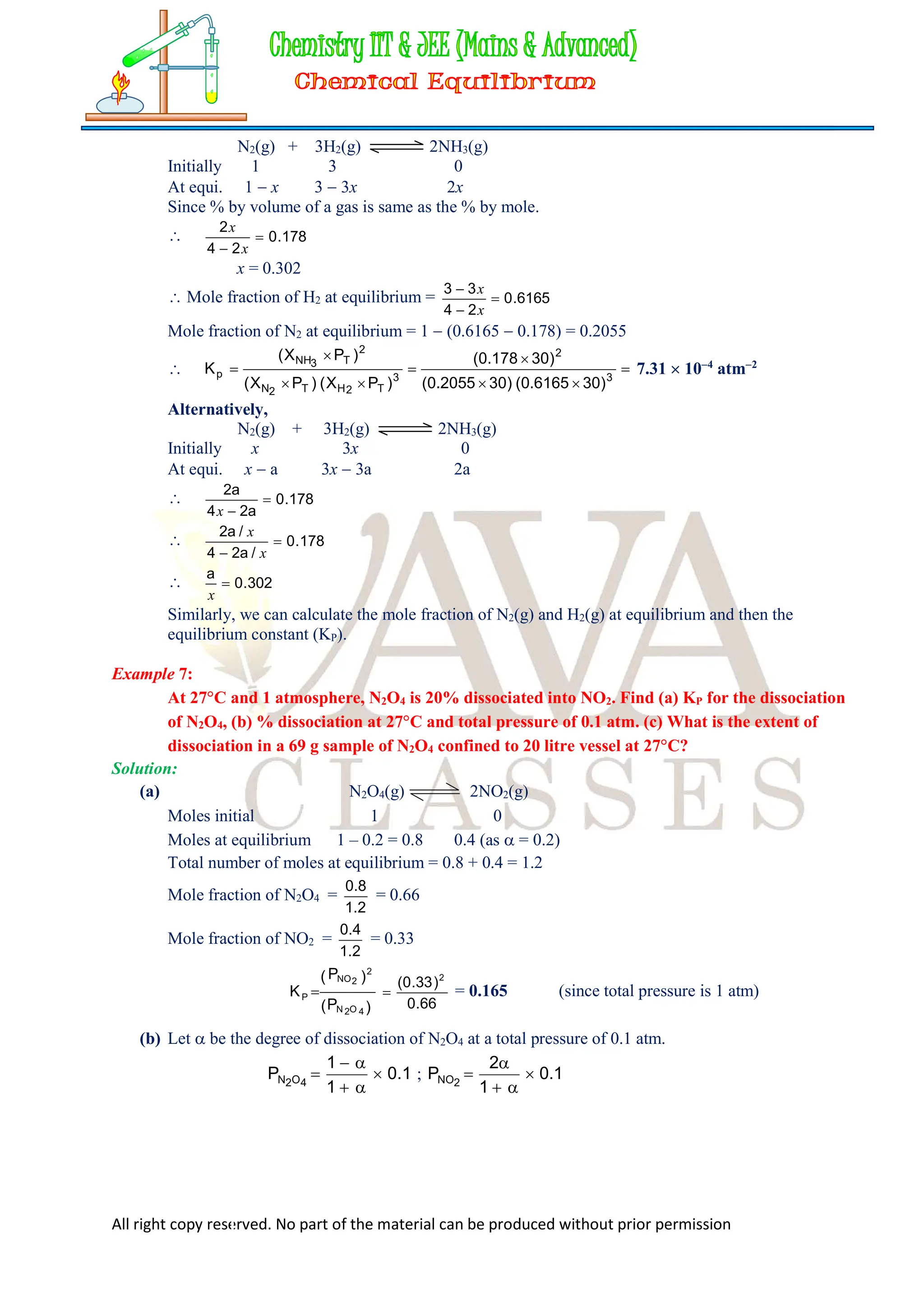 All right copy reserved. No part of the material can be produced without prior permission
N2(g) + 3H2(g) 2NH3(g)
Initially 1 3 0
At equi. 1  x 3  3x 2x
Since % by volume of a gas is same as the % by mole.
 178
.
0
2
4
2

 x
x
x = 0.302
 Mole fraction of H2 at equilibrium = 6165
.
0
2
4
3
3



x
x
Mole fraction of N2 at equilibrium = 1  (0.6165  0.178) = 0.2055
 







 3
2
3
T
2
H
T
2
N
2
T
3
NH
p
)
30
6165
.
0
(
)
30
2055
.
0
(
)
30
178
.
0
(
)
P
X
(
)
P
X
(
)
P
X
(
K 7.31  104
atm2
Alternatively,
N2(g) + 3H2(g) 2NH3(g)
Initially x 3x 0
At equi. x  a 3x  3a 2a
 178
.
0
a
2
4
a
2


x
 178
.
0
/
a
2
4
/
a
2

 x
x
 302
.
0
a

x
Similarly, we can calculate the mole fraction of N2(g) and H2(g) at equilibrium and then the
equilibrium constant (KP).
Example 7:
At 27C and 1 atmosphere, N2O4 is 20% dissociated into NO2. Find (a) KP for the dissociation
of N2O4, (b) % dissociation at 27C and total pressure of 0.1 atm. (c) What is the extent of
dissociation in a 69 g sample of N2O4 confined to 20 litre vessel at 27C?
Solution:
(a) N2O4(g) 2NO2(g)
Moles initial 1 0
Moles at equilibrium 1 – 0.2 = 0.8 0.4 (as  = 0.2)
Total number of moles at equilibrium = 0.8 + 0.4 = 1.2
Mole fraction of N2O4 =
2
.
1
8
.
0
= 0.66
Mole fraction of NO2 =
2
.
1
4
.
0
= 0.33
)
P
(
)
P
(
K
4
O
2
N
2
2
NO
P 
66
.
0
)
33
.
0
( 2
 = 0.165 (since total pressure is 1 atm)
(b) Let  be the degree of dissociation of N2O4 at a total pressure of 0.1 atm.
1
.
0
1
1
P 4
O
2
N 




 ; 1
.
0
1
2
P 2
NO 




 