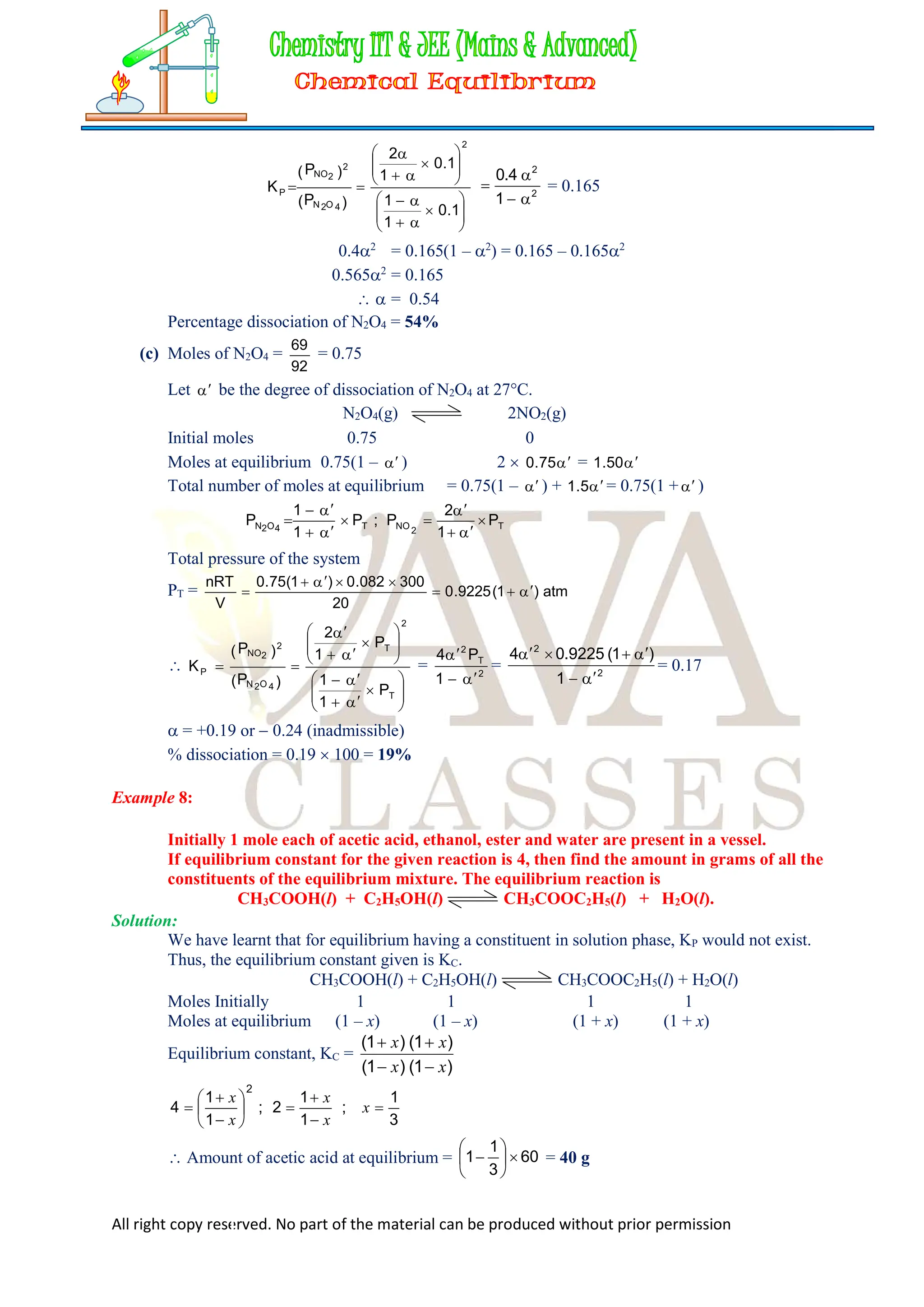 All right copy reserved. No part of the material can be produced without prior permission



























1
.
0
1
1
1
.
0
1
2
)
P
(
)
P
(
K
2
4
O
2
N
2
2
NO
P 2
2
1
4
.
0



 = 0.165
0.42
= 0.165(1 – 2
) = 0.165 – 0.1652
0.5652
= 0.165
  = 0.54
Percentage dissociation of N2O4 = 54%
(c) Moles of N2O4 =
92
69
= 0.75
Let  be the degree of dissociation of N2O4 at 27°C.
N2O4(g) 2NO2(g)
Initial moles 0.75 0
Moles at equilibrium 0.75(1 –  ) 2  
75
.
0 = 
50
.
1
Total number of moles at equilibrium = 0.75(1 –  ) + 
5
.
1 = 0.75(1 + )
T
2
NO
T
4
O
2
N P
1
2
P
;
P
1
1
P 










Total pressure of the system
PT = atm
)
1
(
9225
.
0
20
300
082
.
0
)
1
(
75
.
0
V
nRT




































T
2
T
4
O
2
N
2
2
NO
P
P
1
1
P
1
2
)
P
(
)
P
(
K = 2
T
2
1
P
4



= 2
2
1
)
1
(
9225
.
0
4






= 0.17
 = +0.19 or  0.24 (inadmissible)
% dissociation = 0.19  100 = 19%
Example 8:
Initially 1 mole each of acetic acid, ethanol, ester and water are present in a vessel.
If equilibrium constant for the given reaction is 4, then find the amount in grams of all the
constituents of the equilibrium mixture. The equilibrium reaction is
CH3COOH(l) + C2H5OH(l) CH3COOC2H5(l) + H2O(l).
Solution:
We have learnt that for equilibrium having a constituent in solution phase, KP would not exist.
Thus, the equilibrium constant given is KC.
CH3COOH(l) + C2H5OH(l) CH3COOC2H5(l) + H2O(l)
Moles Initially 1 1 1 1
Moles at equilibrium (1 – x) (1 – x) (1 + x) (1 + x)
Equilibrium constant, KC =
)
1
(
)
1
(
)
1
(
)
1
(
x
x
x
x




3
1
;
1
1
2
;
1
1
4
2












 x
x
x
x
x
 Amount of acetic acid at equilibrium = 60
3
1
1 






 = 40 g
 