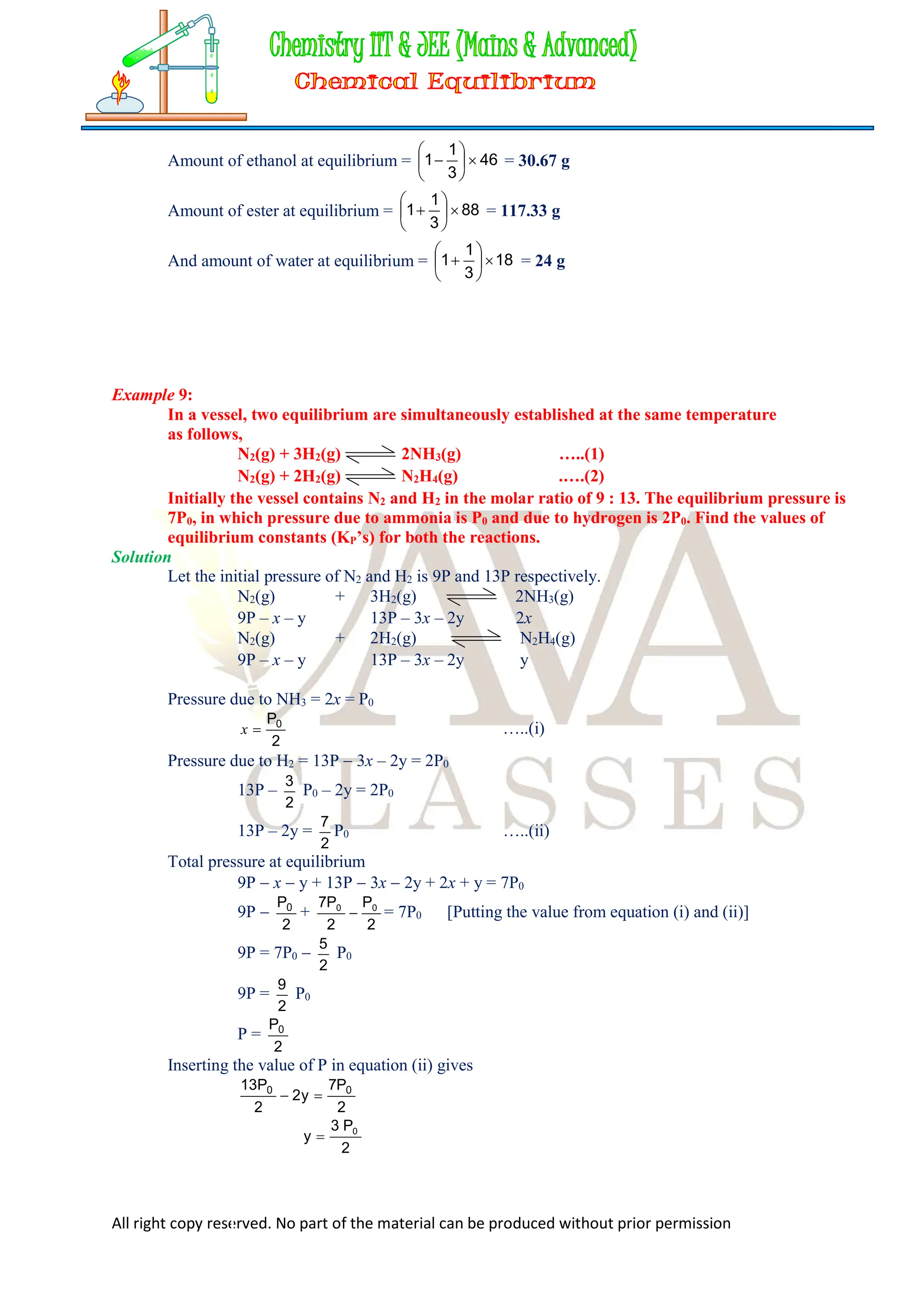 All right copy reserved. No part of the material can be produced without prior permission
Amount of ethanol at equilibrium = 46
3
1
1 






 = 30.67 g
Amount of ester at equilibrium = 88
3
1
1 






 = 117.33 g
And amount of water at equilibrium = 18
3
1
1 






 = 24 g
Example 9:
In a vessel, two equilibrium are simultaneously established at the same temperature
as follows,
N2(g) + 3H2(g) 2NH3(g) …..(1)
N2(g) + 2H2(g) N2H4(g) .….(2)
Initially the vessel contains N2 and H2 in the molar ratio of 9 : 13. The equilibrium pressure is
7P0, in which pressure due to ammonia is P0 and due to hydrogen is 2P0. Find the values of
equilibrium constants (KP’s) for both the reactions.
Solution
Let the initial pressure of N2 and H2 is 9P and 13P respectively.
N2(g) + 3H2(g) 2NH3(g)
9P – x – y 13P – 3x – 2y 2x
N2(g) + 2H2(g) N2H4(g)
9P – x – y 13P – 3x – 2y y
Pressure due to NH3 = 2x = P0
2
P0

x …..(i)
Pressure due to H2 = 13P  3x – 2y = 2P0
13P –
2
3
P0 – 2y = 2P0
13P – 2y =
2
7
P0 …..(ii)
Total pressure at equilibrium
9P  x  y + 13P  3x  2y + 2x + y = 7P0
9P 
2
P0
+
2
P
2
P
7 0
0
 = 7P0 [Putting the value from equation (i) and (ii)]
9P = 7P0 
2
5
P0
9P =
2
9
P0
P =
2
P0
Inserting the value of P in equation (ii) gives
2
P
7
y
2
2
P
13 0
0


2
P
3
y 0

 
