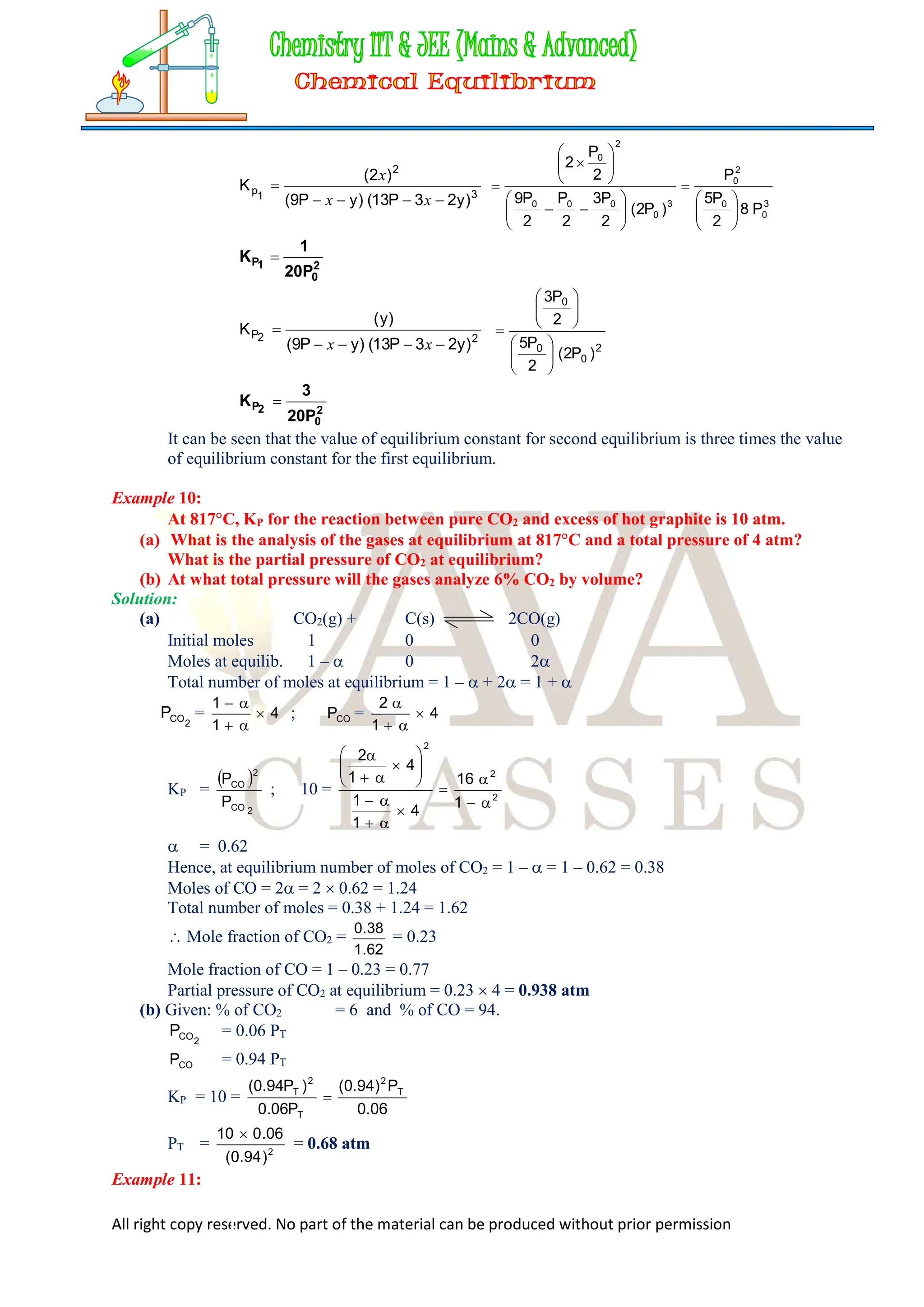 All right copy reserved. No part of the material can be produced without prior permission
3
2
1
p
)
y
2
3
P
13
(
)
y
P
9
(
)
2
(
K





x
x
x
3
0
0
2
0
3
0
0
0
0
2
0
P
8
2
P
5
P
)
P
2
(
2
P
3
2
P
2
P
9
2
P
2





























2
0
1
P
20P
1
K 
2
2
P
)
y
2
3
P
13
(
)
y
P
9
(
)
y
(
K





x
x 2
0
0
0
)
P
2
(
2
P
5
2
P
3

















2
0
2
P
20P
3
K 
It can be seen that the value of equilibrium constant for second equilibrium is three times the value
of equilibrium constant for the first equilibrium.
Example 10:
At 817C, KP for the reaction between pure CO2 and excess of hot graphite is 10 atm.
(a) What is the analysis of the gases at equilibrium at 817C and a total pressure of 4 atm?
What is the partial pressure of CO2 at equilibrium?
(b) At what total pressure will the gases analyze 6% CO2 by volume?
Solution:
(a) CO2(g) + C(s) 2CO(g)
Initial moles 1 0 0
Moles at equilib. 1 –  0 2
Total number of moles at equilibrium = 1 –  + 2 = 1 + 
2
CO
P = 4
1
1





; CO
P = 4
1
2




KP =
 
2
CO
2
CO
P
P
; 10 = 2
2
2
1
16
4
1
1
4
1
2





















 = 0.62
Hence, at equilibrium number of moles of CO2 = 1 –  = 1 – 0.62 = 0.38
Moles of CO = 2 = 2  0.62 = 1.24
Total number of moles = 0.38 + 1.24 = 1.62
 Mole fraction of CO2 =
62
.
1
38
.
0
= 0.23
Mole fraction of CO = 1 – 0.23 = 0.77
Partial pressure of CO2 at equilibrium = 0.23  4 = 0.938 atm
(b) Given: % of CO2 = 6 and % of CO = 94.
2
CO
P = 0.06 PT
CO
P = 0.94 PT
KP = 10 =
06
.
0
P
)
94
.
0
(
P
06
.
0
)
P
94
.
0
( T
2
T
2
T

PT = 2
)
94
.
0
(
06
.
0
10 
= 0.68 atm
Example 11:
 
