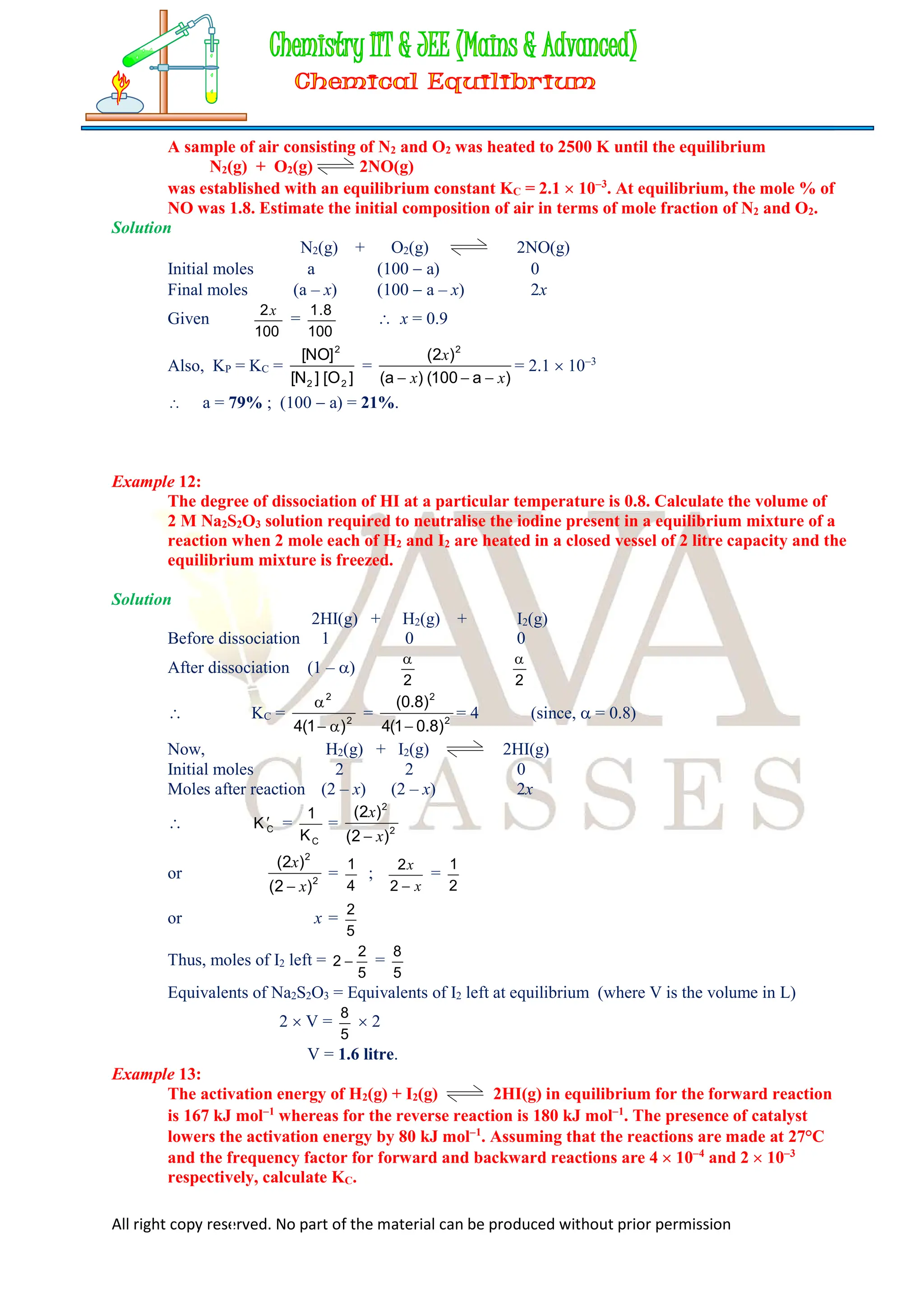 All right copy reserved. No part of the material can be produced without prior permission
A sample of air consisting of N2 and O2 was heated to 2500 K until the equilibrium
N2(g) + O2(g) 2NO(g)
was established with an equilibrium constant KC = 2.1  103
. At equilibrium, the mole % of
NO was 1.8. Estimate the initial composition of air in terms of mole fraction of N2 and O2.
Solution
N2(g) + O2(g) 2NO(g)
Initial moles a (100  a) 0
Final moles (a – x) (100  a – x) 2x
Given
100
2x
=
100
8
.
1
 x = 0.9
Also, KP = KC =
]
O
[
]
N
[
]
NO
[
2
2
2
=
)
a
100
(
)
a
(
)
2
( 2
x
x
x



= 2.1  103
 a = 79% ; (100  a) = 21%.
Example 12:
The degree of dissociation of HI at a particular temperature is 0.8. Calculate the volume of
2 M Na2S2O3 solution required to neutralise the iodine present in a equilibrium mixture of a
reaction when 2 mole each of H2 and I2 are heated in a closed vessel of 2 litre capacity and the
equilibrium mixture is freezed.
Solution
2HI(g) + H2(g) + I2(g)
Before dissociation 1 0 0
After dissociation (1 – )
2

2

 KC = 2
2
)
1
(
4 


= 2
2
)
8
.
0
1
(
4
)
8
.
0
(

= 4 (since,  = 0.8)
Now, H2(g) + I2(g) 2HI(g)
Initial moles 2 2 0
Moles after reaction (2 – x) (2 – x) 2x
 C
K =
C
K
1
= 2
2
)
2
(
)
2
(
x
x

or 2
2
)
2
(
)
2
(
x
x

=
4
1
;
x
x

2
2
=
2
1
or x =
5
2
Thus, moles of I2 left =
5
2
2  =
5
8
Equivalents of Na2S2O3 = Equivalents of I2 left at equilibrium (where V is the volume in L)
2  V =
5
8
 2
V = 1.6 litre.
Example 13:
The activation energy of H2(g) + I2(g) 2HI(g) in equilibrium for the forward reaction
is 167 kJ mol1
whereas for the reverse reaction is 180 kJ mol1
. The presence of catalyst
lowers the activation energy by 80 kJ mol1
. Assuming that the reactions are made at 27°C
and the frequency factor for forward and backward reactions are 4  104
and 2  103
respectively, calculate KC.
 