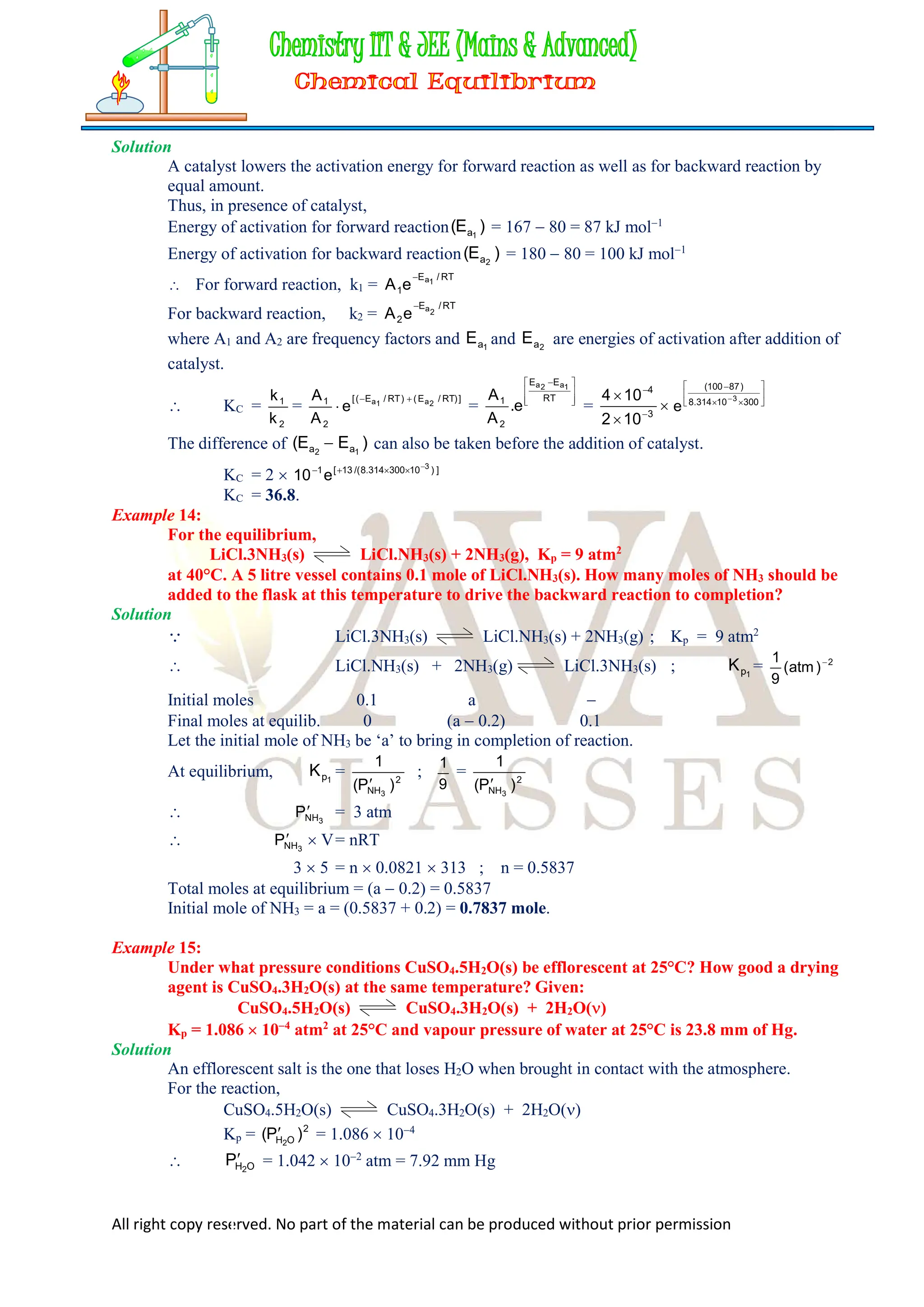 All right copy reserved. No part of the material can be produced without prior permission
Solution
A catalyst lowers the activation energy for forward reaction as well as for backward reaction by
equal amount.
Thus, in presence of catalyst,
Energy of activation for forward reaction )
E
( 1
a = 167  80 = 87 kJ mol1
Energy of activation for backward reaction )
E
( 2
a = 180  80 = 100 kJ mol1
 For forward reaction, k1 =
RT
/
E
1
1
a
e
A

For backward reaction, k2 =
RT
/
E
2
2
a
e
A

where A1 and A2 are frequency factors and 1
a
E and 2
a
E are energies of activation after addition of
catalyst.
 KC =
2
1
k
k
=
]
)
RT
/
E
(
)
RT
/
E
(
[
2
1 2
a
1
a
e
A
A 

 = 






 
RT
E
E
2
1
1
a
2
a
e
.
A
A
= 




3
4
10
2
10
4 









300
10
314
.
8
)
87
100
(
3
e
The difference of )
E
E
( 1
2 a
a  can also be taken before the addition of catalyst.
KC = 2  ]
)
10
300
314
.
8
/(
13
[
1 3
e
10





KC = 36.8.
Example 14:
For the equilibrium,
LiCl.3NH3(s) LiCl.NH3(s) + 2NH3(g), Kp = 9 atm2
at 40°C. A 5 litre vessel contains 0.1 mole of LiCl.NH3(s). How many moles of NH3 should be
added to the flask at this temperature to drive the backward reaction to completion?
Solution
 LiCl.3NH3(s) LiCl.NH3(s) + 2NH3(g) ; Kp = 9 atm2
 LiCl.NH3(s) + 2NH3(g) LiCl.3NH3(s) ; 1
p
K = 2
)
atm
(
9
1 
Initial moles 0.1 a 
Final moles at equilib. 0 (a  0.2) 0.1
Let the initial mole of NH3 be ‘a’ to bring in completion of reaction.
At equilibrium, 1
p
K = 2
NH )
P
(
1
3

;
9
1
= 2
NH )
P
(
1
3

 3
NH
P = 3 atm
 3
NH
P  V= nRT
3  5 = n  0.0821  313 ; n = 0.5837
Total moles at equilibrium = (a  0.2) = 0.5837
Initial mole of NH3 = a = (0.5837 + 0.2) = 0.7837 mole.
Example 15:
Under what pressure conditions CuSO4.5H2O(s) be efflorescent at 25°C? How good a drying
agent is CuSO4.3H2O(s) at the same temperature? Given:
CuSO4.5H2O(s) CuSO4.3H2O(s) + 2H2O()
Kp = 1.086  104
atm2
at 25°C and vapour pressure of water at 25°C is 23.8 mm of Hg.
Solution
An efflorescent salt is the one that loses H2O when brought in contact with the atmosphere.
For the reaction,
CuSO4.5H2O(s) CuSO4.3H2O(s) + 2H2O()
Kp = 2
O
H )
P
( 2
 = 1.086  104
 O
H2
P = 1.042  102
atm = 7.92 mm Hg
 