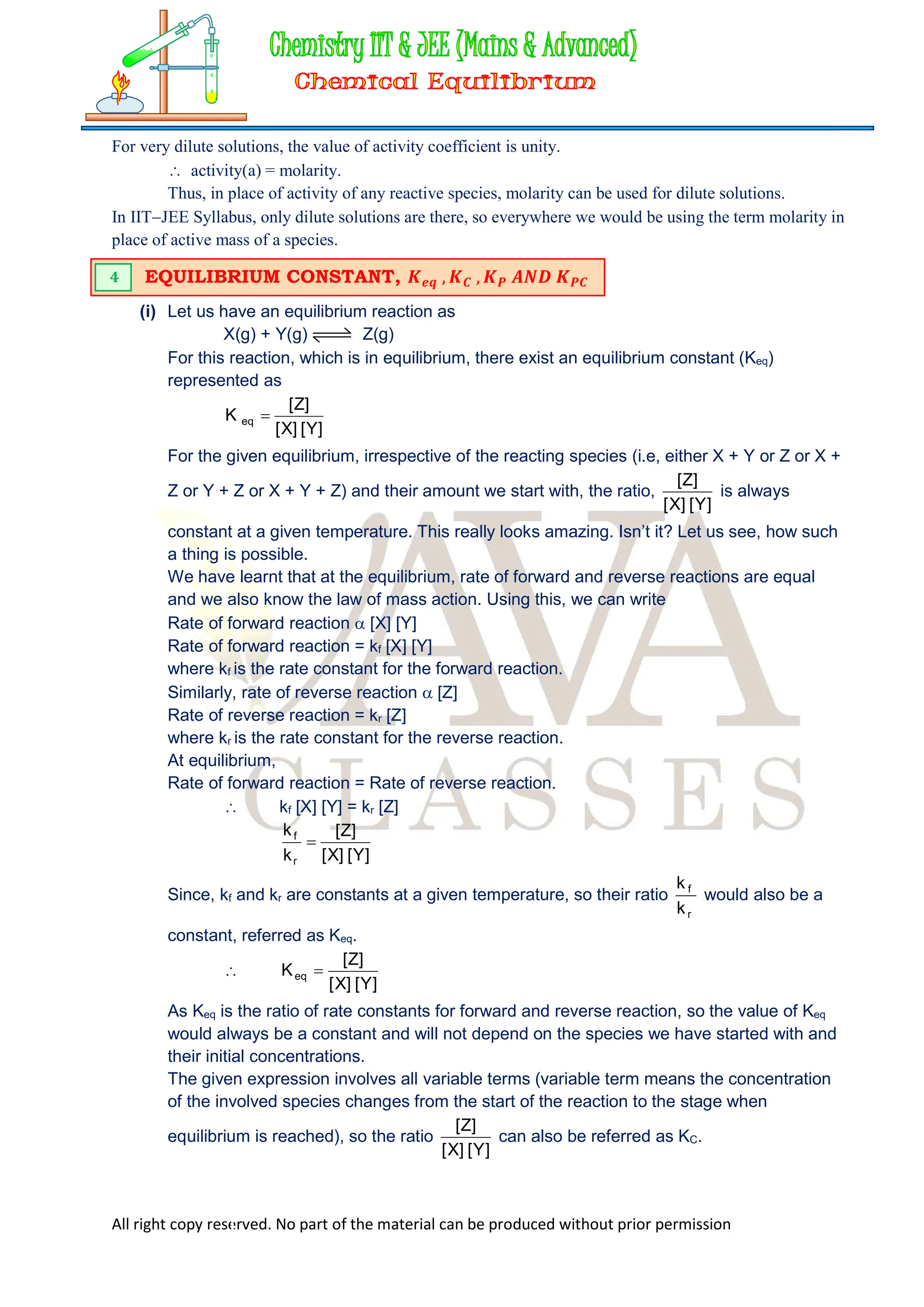 All right copy reserved. No part of the material can be produced without prior permission
For very dilute solutions, the value of activity coefficient is unity.
 activity(a) = molarity.
Thus, in place of activity of any reactive species, molarity can be used for dilute solutions.
In IITJEE Syllabus, only dilute solutions are there, so everywhere we would be using the term molarity in
place of active mass of a species.
(i) Let us have an equilibrium reaction as
X(g) + Y(g) Z(g)
For this reaction, which is in equilibrium, there exist an equilibrium constant (Keq)
represented as
]
Y
[
]
X
[
]
Z
[
K eq 
For the given equilibrium, irrespective of the reacting species (i.e, either X + Y or Z or X +
Z or Y + Z or X + Y + Z) and their amount we start with, the ratio,
]
Y
[
]
X
[
]
Z
[
is always
constant at a given temperature. This really looks amazing. Isn’t it? Let us see, how such
a thing is possible.
We have learnt that at the equilibrium, rate of forward and reverse reactions are equal
and we also know the law of mass action. Using this, we can write
Rate of forward reaction  [X] [Y]
Rate of forward reaction = kf [X] [Y]
where kf is the rate constant for the forward reaction.
Similarly, rate of reverse reaction  [Z]
Rate of reverse reaction = kr [Z]
where kr is the rate constant for the reverse reaction.
At equilibrium,
Rate of forward reaction = Rate of reverse reaction.
 kf [X] [Y] = kr [Z]
]
Y
[
]
X
[
]
Z
[
k
k
r
f

Since, kf and kr are constants at a given temperature, so their ratio
r
f
k
k
would also be a
constant, referred as Keq.

]
Y
[
]
X
[
]
Z
[
Keq 
As Keq is the ratio of rate constants for forward and reverse reaction, so the value of Keq
would always be a constant and will not depend on the species we have started with and
their initial concentrations.
The given expression involves all variable terms (variable term means the concentration
of the involved species changes from the start of the reaction to the stage when
equilibrium is reached), so the ratio
]
Y
[
]
X
[
]
Z
[
can also be referred as KC.
EQUILIBRIUM CONSTANT, 𝑲𝒆𝒒 , 𝑲𝑪 , 𝑲𝑷 𝑨𝑵𝑫 𝑲𝑷𝑪
4
 