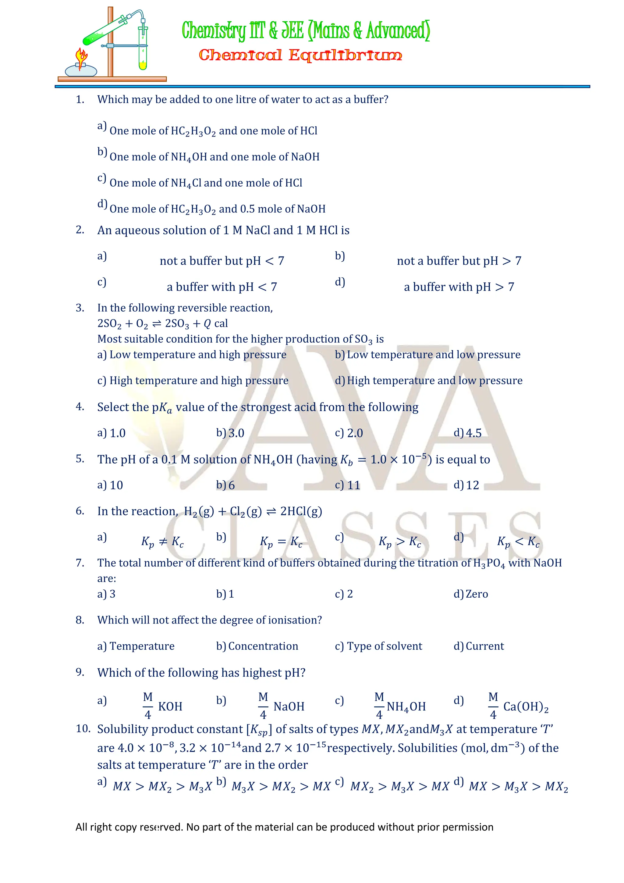 All right copy reserved. No part of the material can be produced without prior permission
1. Which may be added to one litre of water to act as a buffer?
a) One mole of HC H O and one mole of HCl
b)One mole of NH OH and one mole of NaOH
c) One mole of NH Cl and one mole of HCl
d)One mole of HC H O and 0.5 mole of NaOH
2. An aqueous solution of 1 M NaCl and 1 M HCl is
a) not a buffer but pH < 7 b) not a buffer but pH > 7
c) a buffer with pH < 7 d) a buffer with pH > 7
3. In the following reversible reaction,
2SO + O ⇌ 2SO + 𝑄 cal
Most suitable condition for the higher production of SO is
a) Low temperature and high pressure b)Low temperature and low pressure
c) High temperature and high pressure d)High temperature and low pressure
4. Select the p𝐾 value of the strongest acid from the following
a) 1.0 b)3.0 c) 2.0 d)4.5
5. The pH of a 0.1 M solution of NH OH (having 𝐾 = 1.0 × 10 ) is equal to
a) 10 b)6 c) 11 d)12
6. In the reaction, H (g) + Cl (g) ⇌ 2HCl(g)
a) 𝐾 ≠ 𝐾 b) 𝐾 = 𝐾 c) 𝐾 > 𝐾 d) 𝐾 < 𝐾
7. The total number of different kind of buffers obtained during the titration of H PO with NaOH
are:
a) 3 b)1 c) 2 d)Zero
8. Which will not affect the degree of ionisation?
a) Temperature b)Concentration c) Type of solvent d)Current
9. Which of the following has highest pH?
a) M
4
KOH
b) M
4
NaOH
c) M
4
NH OH
d) M
4
Ca(OH)
10. Solubility product constant [𝐾 ] of salts of types 𝑀𝑋, 𝑀𝑋 and𝑀 𝑋 at temperature ‘𝑇’
are 4.0 × 10 , 3.2 × 10 and 2.7 × 10 respectively. Solubilities (mol, dm ) of the
salts at temperature ‘𝑇’ are in the order
a) 𝑀𝑋 > 𝑀𝑋 > 𝑀 𝑋 b) 𝑀 𝑋 > 𝑀𝑋 > 𝑀𝑋 c) 𝑀𝑋 > 𝑀 𝑋 > 𝑀𝑋 d) 𝑀𝑋 > 𝑀 𝑋 > 𝑀𝑋
 