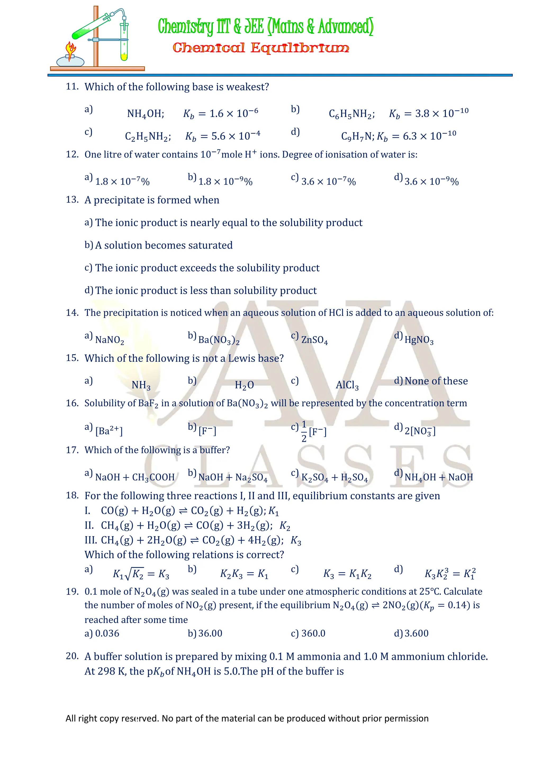 All right copy reserved. No part of the material can be produced without prior permission
11. Which of the following base is weakest?
a) NH OH; 𝐾 = 1.6 × 10 b) C H NH ; 𝐾 = 3.8 × 10
c) C H NH ; 𝐾 = 5.6 × 10 d) C H N; 𝐾 = 6.3 × 10
12. One litre of water contains 10 mole H ions. Degree of ionisation of water is:
a) 1.8 × 10 % b)1.8 × 10 % c) 3.6 × 10 % d)3.6 × 10 %
13. A precipitate is formed when
a) The ionic product is nearly equal to the solubility product
b)A solution becomes saturated
c) The ionic product exceeds the solubility product
d)The ionic product is less than solubility product
14. The precipitation is noticed when an aqueous solution of HCl is added to an aqueous solution of:
a) NaNO b)Ba(NO ) c) ZnSO d)HgNO
15. Which of the following is not a Lewis base?
a) NH b) H O c) AlCl d)None of these
16. Solubility of BaF in a solution of Ba(NO ) will be represented by the concentration term
a) [Ba ] b)[F ] c) 1
2
[F ] d)2[NO ]
17. Which of the following is a buffer?
a) NaOH + CH COOH b)NaOH + Na SO c) K SO + H SO d)NH OH + NaOH
18. For the following three reactions I, II and III, equilibrium constants are given
I. CO(g) + H O(g) ⇌ CO (g) + H (g); 𝐾
II. CH (g) + H O(g) ⇌ CO(g) + 3H (g); 𝐾
III. CH (g) + 2H O(g) ⇌ CO (g) + 4H (g); 𝐾
Which of the following relations is correct?
a) 𝐾 𝐾 = 𝐾 b) 𝐾 𝐾 = 𝐾 c) 𝐾 = 𝐾 𝐾 d) 𝐾 𝐾 = 𝐾
19. 0.1 mole of N O (g) was sealed in a tube under one atmospheric conditions at 25℃. Calculate
the number of moles of NO (g) present, if the equilibrium N O (g) ⇌ 2NO (g)(𝐾 = 0.14) is
reached after some time
a) 0.036 b)36.00 c) 360.0 d)3.600
20. A buffer solution is prepared by mixing 0.1 M ammonia and 1.0 M ammonium chloride.
At 298 K, the p𝐾 of NH OH is 5.0.The pH of the buffer is
 