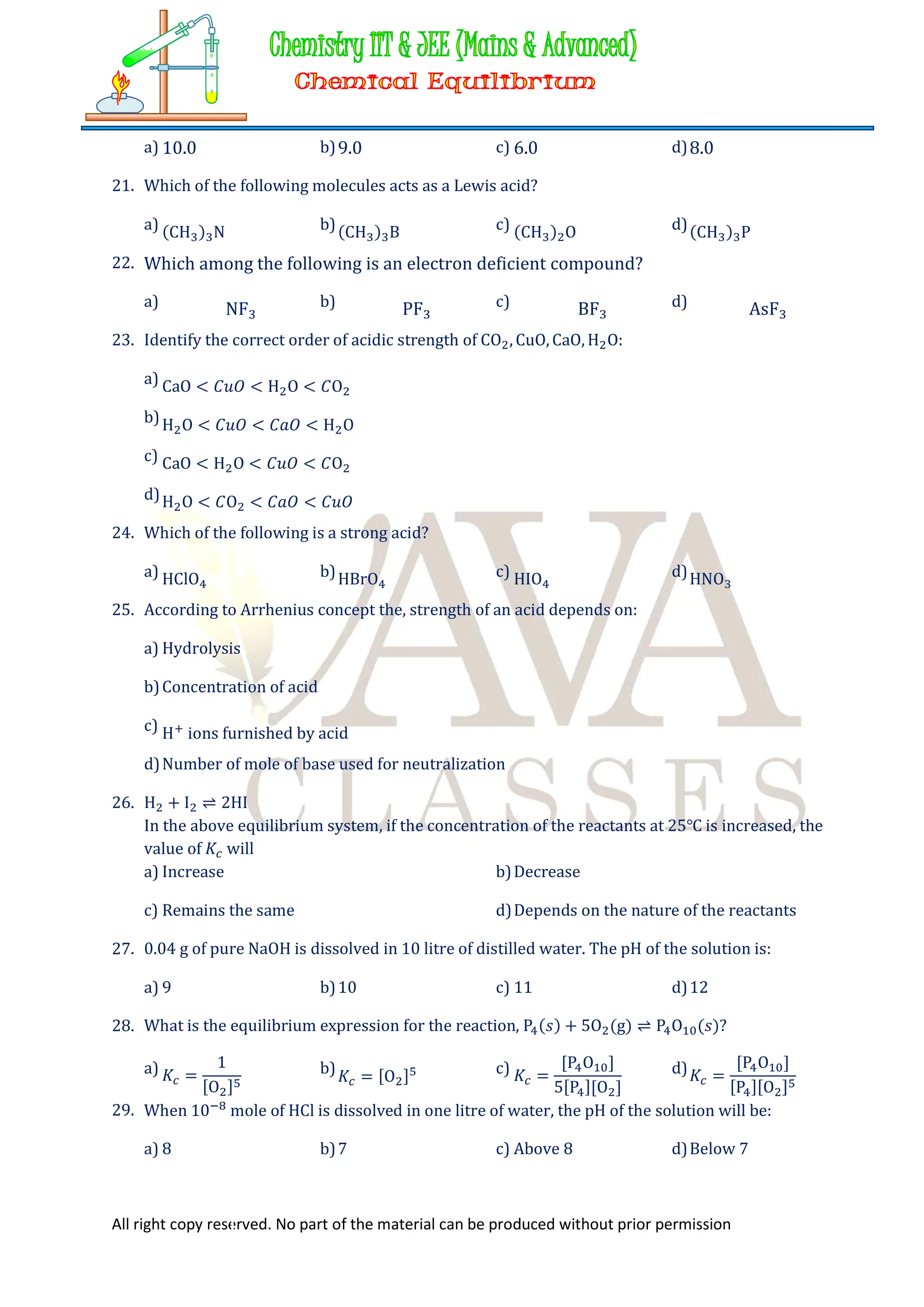 All right copy reserved. No part of the material can be produced without prior permission
a) 10.0 b)9.0 c) 6.0 d)8.0
21. Which of the following molecules acts as a Lewis acid?
a) (CH ) N b)(CH ) B c) (CH ) O d)(CH ) P
22. Which among the following is an electron deficient compound?
a) NF b) PF c) BF d) AsF
23. Identify the correct order of acidic strength of CO , CuO, CaO, H O:
a) CaO < 𝐶𝑢𝑂 < H O < 𝐶O
b)H O < 𝐶𝑢𝑂 < 𝐶𝑎𝑂 < H O
c) CaO < H O < 𝐶𝑢𝑂 < 𝐶O
d)H O < 𝐶O < 𝐶𝑎𝑂 < 𝐶𝑢𝑂
24. Which of the following is a strong acid?
a) HClO b)HBrO c) HIO d)HNO
25. According to Arrhenius concept the, strength of an acid depends on:
a) Hydrolysis
b)Concentration of acid
c) H ions furnished by acid
d)Number of mole of base used for neutralization
26. H + I ⇌ 2HI
In the above equilibrium system, if the concentration of the reactants at 25℃ is increased, the
value of 𝐾 will
a) Increase b)Decrease
c) Remains the same d)Depends on the nature of the reactants
27. 0.04 g of pure NaOH is dissolved in 10 litre of distilled water. The pH of the solution is:
a) 9 b)10 c) 11 d)12
28. What is the equilibrium expression for the reaction, P (𝑠) + 5O (g) ⇌ P O (𝑠)?
a) 𝐾 =
1
[O ]
b)𝐾 = [O ] c) 𝐾 =
[P O ]
5[P ][O ]
d)𝐾 =
[P O ]
[P ][O ]
29. When 10 mole of HCl is dissolved in one litre of water, the pH of the solution will be:
a) 8 b)7 c) Above 8 d)Below 7
 