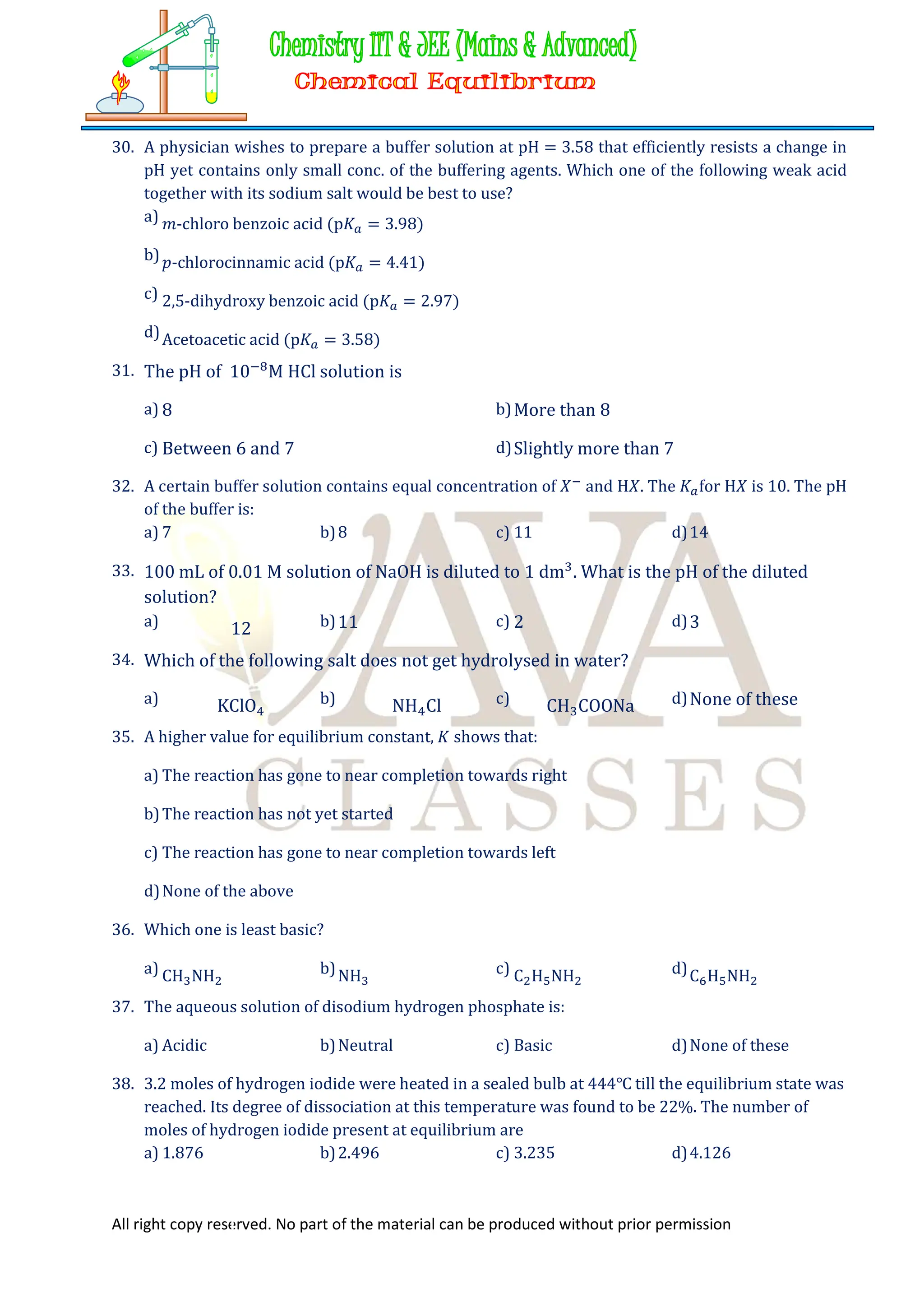 All right copy reserved. No part of the material can be produced without prior permission
30. A physician wishes to prepare a buffer solution at pH = 3.58 that efficiently resists a change in
pH yet contains only small conc. of the buffering agents. Which one of the following weak acid
together with its sodium salt would be best to use?
a) 𝑚-chloro benzoic acid (p𝐾 = 3.98)
b)𝑝-chlorocinnamic acid (p𝐾 = 4.41)
c) 2,5-dihydroxy benzoic acid (p𝐾 = 2.97)
d)Acetoacetic acid (p𝐾 = 3.58)
31. The pH of 10 M HCl solution is
a) 8 b)More than 8
c) Between 6 and 7 d)Slightly more than 7
32. A certain buffer solution contains equal concentration of 𝑋 and H𝑋. The 𝐾 for H𝑋 is 10. The pH
of the buffer is:
a) 7 b)8 c) 11 d)14
33. 100 mL of 0.01 M solution of NaOH is diluted to 1 dm . What is the pH of the diluted
solution?
a) 12 b)11 c) 2 d)3
34. Which of the following salt does not get hydrolysed in water?
a) KClO b) NH Cl c) CH COONa d)None of these
35. A higher value for equilibrium constant, 𝐾 shows that:
a) The reaction has gone to near completion towards right
b)The reaction has not yet started
c) The reaction has gone to near completion towards left
d)None of the above
36. Which one is least basic?
a) CH NH b)NH c) C H NH d)C H NH
37. The aqueous solution of disodium hydrogen phosphate is:
a) Acidic b)Neutral c) Basic d)None of these
38. 3.2 moles of hydrogen iodide were heated in a sealed bulb at 444℃ till the equilibrium state was
reached. Its degree of dissociation at this temperature was found to be 22%. The number of
moles of hydrogen iodide present at equilibrium are
a) 1.876 b)2.496 c) 3.235 d)4.126
 