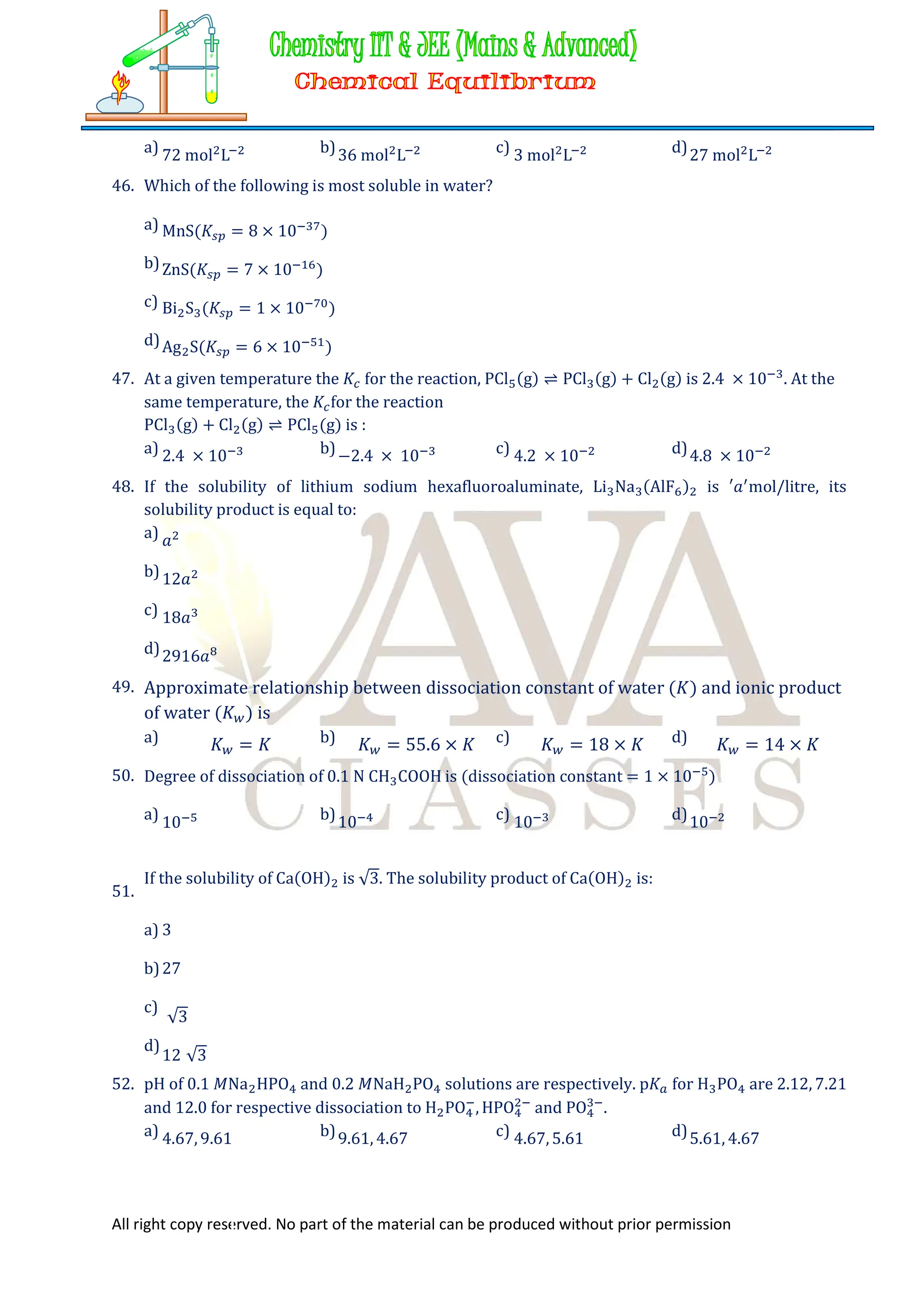 All right copy reserved. No part of the material can be produced without prior permission
a) 72 mol L b)36 mol L c) 3 mol L d)27 mol L
46. Which of the following is most soluble in water?
a) MnS(𝐾 = 8 × 10 )
b)ZnS(𝐾 = 7 × 10 )
c) Bi S (𝐾 = 1 × 10 )
d)Ag S(𝐾 = 6 × 10 )
47. At a given temperature the 𝐾 for the reaction, PCl (g) ⇌ PCl (g) + Cl (g) is 2.4 × 10 . At the
same temperature, the 𝐾 for the reaction
PCl (g) + Cl (g) ⇌ PCl (g) is :
a) 2.4 × 10 b)−2.4 × 10 c) 4.2 × 10 d)4.8 × 10
48. If the solubility of lithium sodium hexafluoroaluminate, Li Na (AlF ) is ′𝑎 mol/litre, its
solubility product is equal to:
a) 𝑎
b)12𝑎
c) 18𝑎
d)2916𝑎
49. Approximate relationship between dissociation constant of water (𝐾) and ionic product
of water (𝐾 ) is
a) 𝐾 = 𝐾 b) 𝐾 = 55.6 × 𝐾 c) 𝐾 = 18 × 𝐾 d) 𝐾 = 14 × 𝐾
50. Degree of dissociation of 0.1 N CH COOH is (dissociation constant = 1 × 10 )
a) 10 b)10 c) 10 d)10
51.
If the solubility of Ca(OH) is √3. The solubility product of Ca(OH) is:
a) 3
b)27
c)
√3
d)
12 √3
52. pH of 0.1 𝑀Na HPO and 0.2 𝑀NaH PO solutions are respectively. p𝐾 for H PO are 2.12, 7.21
and 12.0 for respective dissociation to H PO , HPO and PO .
a) 4.67, 9.61 b)9.61, 4.67 c) 4.67, 5.61 d)5.61, 4.67
 