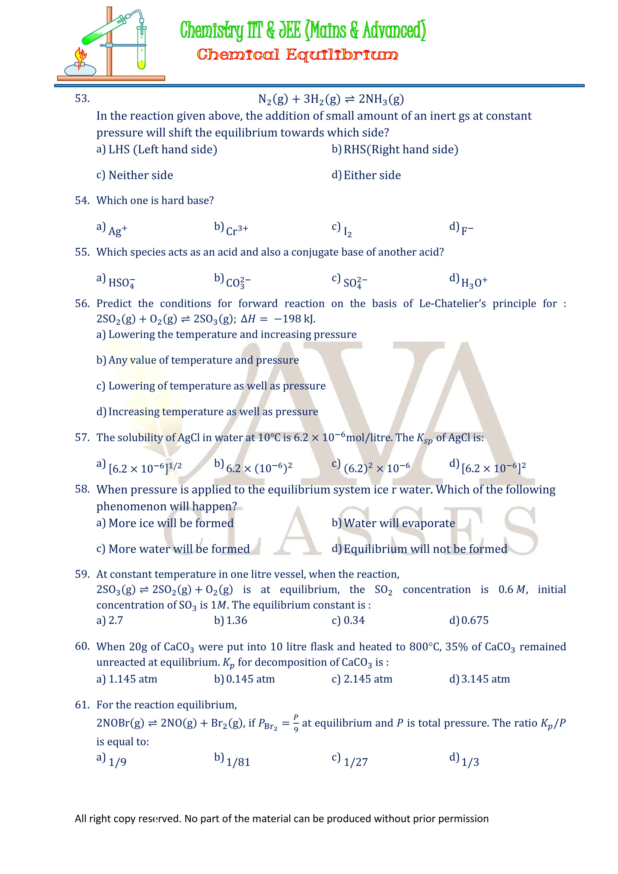 All right copy reserved. No part of the material can be produced without prior permission
53. N (g) + 3H (g) ⇌ 2NH (g)
In the reaction given above, the addition of small amount of an inert gs at constant
pressure will shift the equilibrium towards which side?
a) LHS (Left hand side) b)RHS(Right hand side)
c) Neither side d)Either side
54. Which one is hard base?
a) Ag b)Cr c) I d)F
55. Which species acts as an acid and also a conjugate base of another acid?
a) HSO b)CO c) SO d)H O
56. Predict the conditions for forward reaction on the basis of Le-Chatelier’s principle for :
2SO (g) + O (g) ⇌ 2SO (g); ∆𝐻 = −198 kJ.
a) Lowering the temperature and increasing pressure
b)Any value of temperature and pressure
c) Lowering of temperature as well as pressure
d)Increasing temperature as well as pressure
57. The solubility of AgCl in water at 10℃ is 6.2 × 10 mol/litre. The 𝐾 of AgCl is:
a) [6.2 × 10 ] / b)6.2 × (10 ) c) (6.2) × 10 d)[6.2 × 10 ]
58. When pressure is applied to the equilibrium system ice r water. Which of the following
phenomenon will happen?
a) More ice will be formed b)Water will evaporate
c) More water will be formed d)Equilibrium will not be formed
59. At constant temperature in one litre vessel, when the reaction,
2SO (g) ⇌ 2SO (g) + O (g) is at equilibrium, the SO concentration is 0.6 𝑀, initial
concentration of SO is 1𝑀. The equilibrium constant is :
a) 2.7 b)1.36 c) 0.34 d)0.675
60. When 20g of CaCO were put into 10 litre flask and heated to 800C, 35% of CaCO remained
unreacted at equilibrium. 𝐾 for decomposition of CaCO is :
a) 1.145 atm b)0.145 atm c) 2.145 atm d)3.145 atm
61. For the reaction equilibrium,
2NOBr(g) ⇌ 2NO(g) + Br (g), if 𝑃 = at equilibrium and 𝑃 is total pressure. The ratio 𝐾 /𝑃
is equal to:
a) 1/9 b)1/81 c) 1/27 d)1/3
 